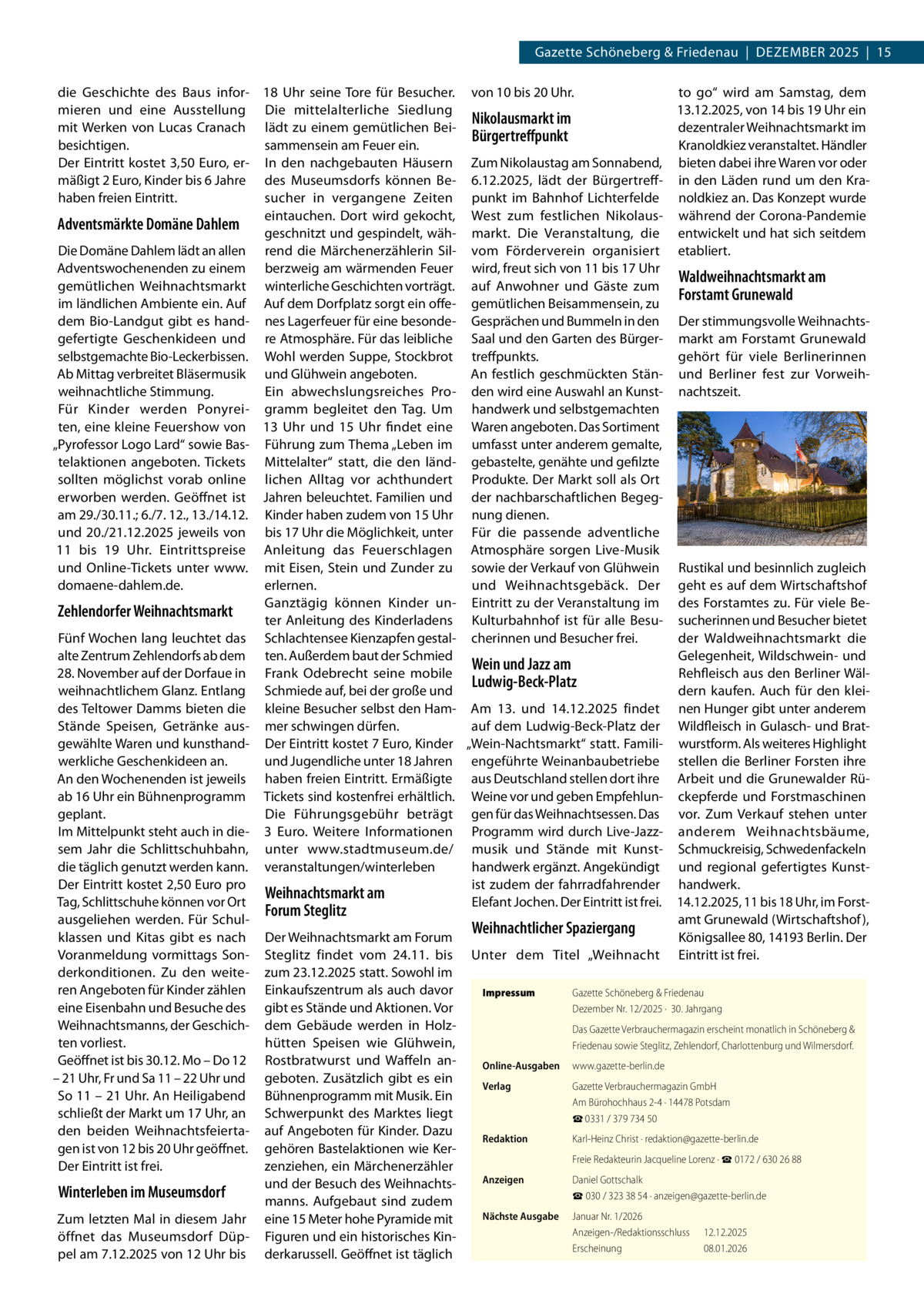 Gazette Schöneberg & Friedenau  |  Dezember 2025  |  15 die Geschichte des Baus infor- 18  Uhr seine Tore für Besucher. von 10 bis 20 Uhr. to go“ wird am Samstag, dem mieren und eine Ausstellung Die mittelalterliche Siedlung 13.12.2025, von 14 bis 19 Uhr ein Nikolausmarkt im mit Werken von Lucas Cranach lädt zu einem gemütlichen Beidezentraler Weihnachtsmarkt im Bürgertreffpunkt besichtigen. sammensein am Feuer ein. Kranoldkiez veranstaltet. Händler Der Eintritt kostet 3,50 Euro, er- In den nachgebauten Häusern Zum Nikolaustag am Sonnabend, bieten dabei ihre Waren vor oder mäßigt 2 Euro, Kinder bis 6 Jahre des Museumsdorfs können Be- 6.12.2025, lädt der Bürgertreff- in den Läden rund um den Krasucher in vergangene Zeiten punkt im Bahnhof Lichterfelde noldkiez an. Das Konzept wurde haben freien Eintritt. eintauchen. Dort wird gekocht, West zum festlichen Nikolaus- während der Corona-Pandemie Adventsmärkte Domäne Dahlem geschnitzt und gespindelt, wäh- markt. Die Veranstaltung, die entwickelt und hat sich seitdem Die Domäne Dahlem lädt an allen rend die Märchenerzählerin Sil- vom Förderverein organisiert etabliert. Adventswochenenden zu einem berzweig am wärmenden Feuer wird, freut sich von 11 bis 17 Uhr Waldweihnachtsmarkt am gemütlichen Weihnachtsmarkt winterliche Geschichten vorträgt. auf Anwohner und Gäste zum Forstamt Grunewald im ländlichen Ambiente ein. Auf Auf dem Dorfplatz sorgt ein offe- gemütlichen Beisammensein, zu dem Bio-Landgut gibt es hand- nes Lagerfeuer für eine besonde- Gesprächen und Bummeln in den Der stimmungsvolle Weihnachtsgefertigte Geschenkideen und re Atmosphäre. Für das leibliche Saal und den Garten des Bürger- markt am Forstamt Grunewald selbstgemachte Bio-Leckerbissen. Wohl werden Suppe, Stockbrot treffpunkts. gehört für viele Berlinerinnen Ab Mittag verbreitet Bläsermusik und Glühwein angeboten. An festlich geschmückten Stän- und Berliner fest zur VorweihEin abwechslungsreiches Pro- den wird eine Auswahl an Kunst- nachtszeit. weihnachtliche Stimmung. Für Kinder werden Ponyrei- gramm begleitet den Tag. Um handwerk und selbstgemachten ten, eine kleine Feuershow von 13  Uhr und 15  Uhr findet eine Waren angeboten. Das Sortiment „Pyrofessor Logo Lard“ sowie Bas- Führung zum Thema „Leben im umfasst unter anderem gemalte, telaktionen angeboten. Tickets Mittelalter“ statt, die den länd- gebastelte, genähte und gefilzte sollten möglichst vorab online lichen Alltag vor achthundert Produkte. Der Markt soll als Ort erworben werden. Geöffnet ist Jahren beleuchtet. Familien und der nachbarschaftlichen Begegam 29./30.11.; 6./7. 12., 13./14.12. Kinder haben zudem von 15 Uhr nung dienen. und 20./21.12.2025 jeweils von bis 17 Uhr die Möglichkeit, unter Für die passende adventliche 11 bis 19  Uhr. Eintrittspreise Anleitung das Feuerschlagen Atmosphäre sorgen Live-Musik und Online-Tickets unter www. mit Eisen, Stein und Zunder zu sowie der Verkauf von Glühwein Rustikal und besinnlich zugleich domaene-dahlem.de. erlernen. und Weihnachtsgebäck. Der geht es auf dem Wirtschaftshof Ganztägig können Kinder un- Eintritt zu der Veranstaltung im des Forstamtes zu. Für viele BeZehlendorfer Weihnachtsmarkt ter Anleitung des Kinderladens Kulturbahnhof ist für alle Besu- sucherinnen und Besucher bietet Fünf Wochen lang leuchtet das Schlachtensee Kienzapfen gestal- cherinnen und Besucher frei. der Waldweihnachtsmarkt die alte Zentrum Zehlendorfs ab dem ten. Außerdem baut der Schmied Gelegenheit, Wildschwein- und Wein und Jazz am 28. November auf der Dorfaue in Frank Odebrecht seine mobile Rehfleisch aus den Berliner WälLudwig-Beck-Platz dern kaufen. Auch für den kleiweihnachtlichem Glanz. Entlang Schmiede auf, bei der große und des Teltower Damms bieten die kleine Besucher selbst den Ham- Am 13. und 14.12.2025 findet nen Hunger gibt unter anderem Stände Speisen, Getränke aus- mer schwingen dürfen. auf dem Ludwig-Beck-Platz der Wildfleisch in Gulasch- und Bratgewählte Waren und kunsthand- Der Eintritt kostet 7 Euro, Kinder „Wein-Nachtsmarkt“ statt. Famili- wurstform. Als weiteres Highlight und Jugendliche unter 18 Jahren engeführte Weinanbaubetriebe stellen die Berliner Forsten ihre werkliche Geschenkideen an. An den Wochenenden ist jeweils haben freien Eintritt. Ermäßigte aus Deutschland stellen dort ihre Arbeit und die Grunewalder Rüab 16 Uhr ein Bühnenprogramm Tickets sind kostenfrei erhältlich. Weine vor und geben Empfehlun- ckepferde und Forstmaschinen Die Führungsgebühr beträgt gen für das Weihnachtsessen. Das vor. Zum Verkauf stehen unter geplant. Im Mittelpunkt steht auch in die- 3  Euro. Weitere Informationen Programm wird durch Live-Jazz- anderem Weihnachtsbäume, sem Jahr die Schlittschuhbahn, unter www.stadtmuseum.de/ musik und Stände mit Kunst- Schmuckreisig, Schwedenfackeln die täglich genutzt werden kann. veranstaltungen/winterleben handwerk ergänzt. Angekündigt und regional gefertigtes KunstDer Eintritt kostet 2,50 Euro pro ist zudem der fahrradfahrender handwerk. Weihnachtsmarkt am Tag, Schlittschuhe können vor Ort Elefant Jochen. Der Eintritt ist frei. 14.12.2025, 11 bis 18 Uhr, im ForstForum Steglitz ausgeliehen werden. Für Schulamt Grunewald (Wirtschaftshof ), Weihnachtlicher Spaziergang klassen und Kitas gibt es nach Der Weihnachtsmarkt am Forum Königsallee 80, 14193 Berlin. Der Voranmeldung vormittags Son- Steglitz findet vom 24.11. bis Unter dem Titel „Weihnacht Eintritt ist frei. derkonditionen. Zu den weite- zum 23.12.2025 statt. Sowohl im ren Angeboten für Kinder zählen Einkaufszentrum als auch davor Impressum	 Gazette Schöneberg & Friedenau eine Eisenbahn und Besuche des gibt es Stände und Aktionen. Vor Dezember Nr. 12/2025 ·  30. Jahrgang Weihnachtsmanns, der Geschich- dem Gebäude werden in HolzDas Gazette Verbrauchermagazin erscheint monatlich in Schöneberg & hütten Speisen wie Glühwein, ten vorliest. Friedenau sowie Steglitz, Zehlendorf, Charlottenburg und Wilmersdorf. Geöffnet ist bis 30.12. Mo – Do 12 Rostbratwurst und Waffeln anOnline-Ausgaben	www.gazette-berlin.de – 21 Uhr, Fr und Sa 11 – 22 Uhr und geboten. Zusätzlich gibt es ein Verlag	 Gazette Verbrauchermagazin GmbH So 11 – 21 Uhr. An Heiligabend Bühnenprogramm mit Musik. Ein Am Bürohochhaus 2-4 · 14478 Potsdam schließt der Markt um 17 Uhr, an Schwerpunkt des Marktes liegt ☎ 0331 / 379 734 50 den beiden Weihnachtsfeierta- auf Angeboten für Kinder. Dazu Redaktion	 Karl-Heinz Christ · redaktion@gazette-berlin.de gen ist von 12 bis 20 Uhr geöffnet. gehören Bastelaktionen wie Ker	 Freie Redakteurin Jacqueline Lorenz · ☎ 0172 / 630 26 88 Der Eintritt ist frei. zenziehen, ein Märchenerzähler Anzeigen	 Daniel Gottschalk und der Besuch des WeihnachtsWinterleben im Museumsdorf ☎ 030 / 323 38 54 · anzeigen@gazette-berlin.de manns. Aufgebaut sind zudem Nächste Ausgabe	 Januar Nr. 1/2026 Zum letzten Mal in diesem Jahr eine 15 Meter hohe Pyramide mit Anzeigen-/Redaktionsschluss	12.12.2025 öffnet das Museumsdorf Düp- Figuren und ein historisches KinErscheinung	08.01.2026 pel am 7.12.2025 von 12 Uhr bis derkarussell. Geöffnet ist täglich