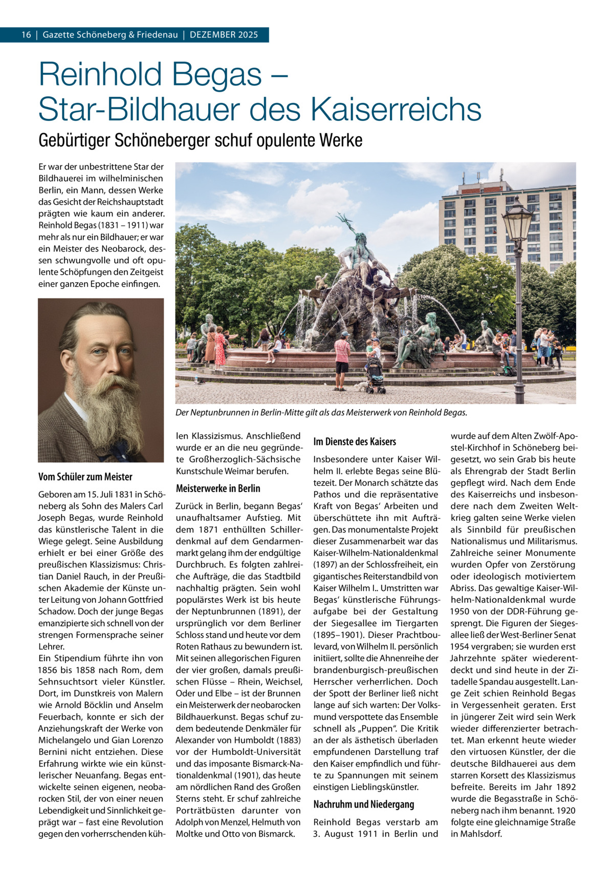 16  |  Gazette Schöneberg & Friedenau  |  DeZemBeR 2025  Reinhold Begas – Star-Bildhauer des Kaiserreichs Gebürtiger Schöneberger schuf opulente Werke er war der unbestrittene Star der Bildhauerei im wilhelminischen Berlin, ein mann, dessen Werke das Gesicht der Reichshauptstadt prägten wie kaum ein anderer. Reinhold Begas (1831 – 1911) war mehr als nur ein Bildhauer; er war ein meister des Neobarock, dessen schwungvolle und oft opulente Schöpfungen den Zeitgeist einer ganzen epoche einfingen.  Der Neptunbrunnen in Berlin-Mitte gilt als das Meisterwerk von Reinhold Begas.  Vom Schüler zum Meister Geboren am 15. Juli 1831 in Schöneberg als Sohn des malers Carl Joseph Begas, wurde Reinhold das künstlerische Talent in die Wiege gelegt. Seine Ausbildung erhielt er bei einer Größe des preußischen Klassizismus: Christian Daniel Rauch, in der Preußischen Akademie der Künste unter Leitung von Johann Gottfried Schadow. Doch der junge Begas emanzipierte sich schnell von der strengen Formensprache seiner Lehrer. ein Stipendium führte ihn von 1856 bis 1858 nach Rom, dem Sehnsuchtsort vieler Künstler. Dort, im Dunstkreis von malern wie Arnold Böcklin und Anselm Feuerbach, konnte er sich der Anziehungskraft der Werke von michelangelo und Gian Lorenzo Bernini nicht entziehen. Diese erfahrung wirkte wie ein künstlerischer Neuanfang. Begas entwickelte seinen eigenen, neobarocken Stil, der von einer neuen Lebendigkeit und Sinnlichkeit geprägt war – fast eine Revolution gegen den vorherrschenden küh len Klassizismus. Anschließend wurde er an die neu gegründete Großherzoglich-Sächsische Kunstschule Weimar berufen.  Meisterwerke in Berlin Zurück in Berlin, begann Begas‘ unaufhaltsamer Aufstieg. mit dem 1871 enthüllten Schillerdenkmal auf dem Gendarmenmarkt gelang ihm der endgültige Durchbruch. es folgten zahlreiche Aufträge, die das Stadtbild nachhaltig prägten. Sein wohl populärstes Werk ist bis heute der Neptunbrunnen (1891), der ursprünglich vor dem Berliner Schloss stand und heute vor dem Roten Rathaus zu bewundern ist. mit seinen allegorischen Figuren der vier großen, damals preußischen Flüsse – Rhein, Weichsel, Oder und elbe – ist der Brunnen ein meisterwerk der neobarocken Bildhauerkunst. Begas schuf zudem bedeutende Denkmäler für Alexander von Humboldt (1883) vor der Humboldt-Universität und das imposante Bismarck-Nationaldenkmal (1901), das heute am nördlichen Rand des Großen Sterns steht. er schuf zahlreiche Porträtbüsten darunter von Adolph von menzel, Helmuth von moltke und Otto von Bismarck.  Im Dienste des Kaisers Insbesondere unter Kaiser Wilhelm II. erlebte Begas seine Blütezeit. Der monarch schätzte das Pathos und die repräsentative Kraft von Begas‘ Arbeiten und überschüttete ihn mit Aufträgen. Das monumentalste Projekt dieser Zusammenarbeit war das Kaiser-Wilhelm-Nationaldenkmal (1897) an der Schlossfreiheit, ein gigantisches Reiterstandbild von Kaiser Wilhelm I.. Umstritten war Begas‘ künstlerische Führungsaufgabe bei der Gestaltung der Siegesallee im Tiergarten (1895–1901). Dieser Prachtboulevard, von Wilhelm II. persönlich initiiert, sollte die Ahnenreihe der brandenburgisch-preußischen Herrscher verherrlichen. Doch der Spott der Berliner ließ nicht lange auf sich warten: Der Volksmund verspottete das ensemble schnell als „Puppen“. Die Kritik an der als ästhetisch überladen empfundenen Darstellung traf den Kaiser empfindlich und führte zu Spannungen mit seinem einstigen Lieblingskünstler.  Nachruhm und Niedergang Reinhold Begas verstarb am 3.  August 1911 in Berlin und  wurde auf dem Alten Zwölf-Apostel-Kirchhof in Schöneberg beigesetzt, wo sein Grab bis heute als ehrengrab der Stadt Berlin gepflegt wird. Nach dem ende des Kaiserreichs und insbesondere nach dem Zweiten Weltkrieg galten seine Werke vielen als Sinnbild für preußischen Nationalismus und militarismus. Zahlreiche seiner monumente wurden Opfer von Zerstörung oder ideologisch motiviertem Abriss. Das gewaltige Kaiser-Wilhelm-Nationaldenkmal wurde 1950 von der DDR-Führung gesprengt. Die Figuren der Siegesallee ließ der West-Berliner Senat 1954 vergraben; sie wurden erst Jahrzehnte später wiederentdeckt und sind heute in der Zitadelle Spandau ausgestellt. Lange Zeit schien Reinhold Begas in Vergessenheit geraten. erst in jüngerer Zeit wird sein Werk wieder differenzierter betrachtet. man erkennt heute wieder den virtuosen Künstler, der die deutsche Bildhauerei aus dem starren Korsett des Klassizismus befreite. Bereits im Jahr 1892 wurde die Begasstraße in Schöneberg nach ihm benannt. 1920 folgte eine gleichnamige Straße in mahlsdorf.