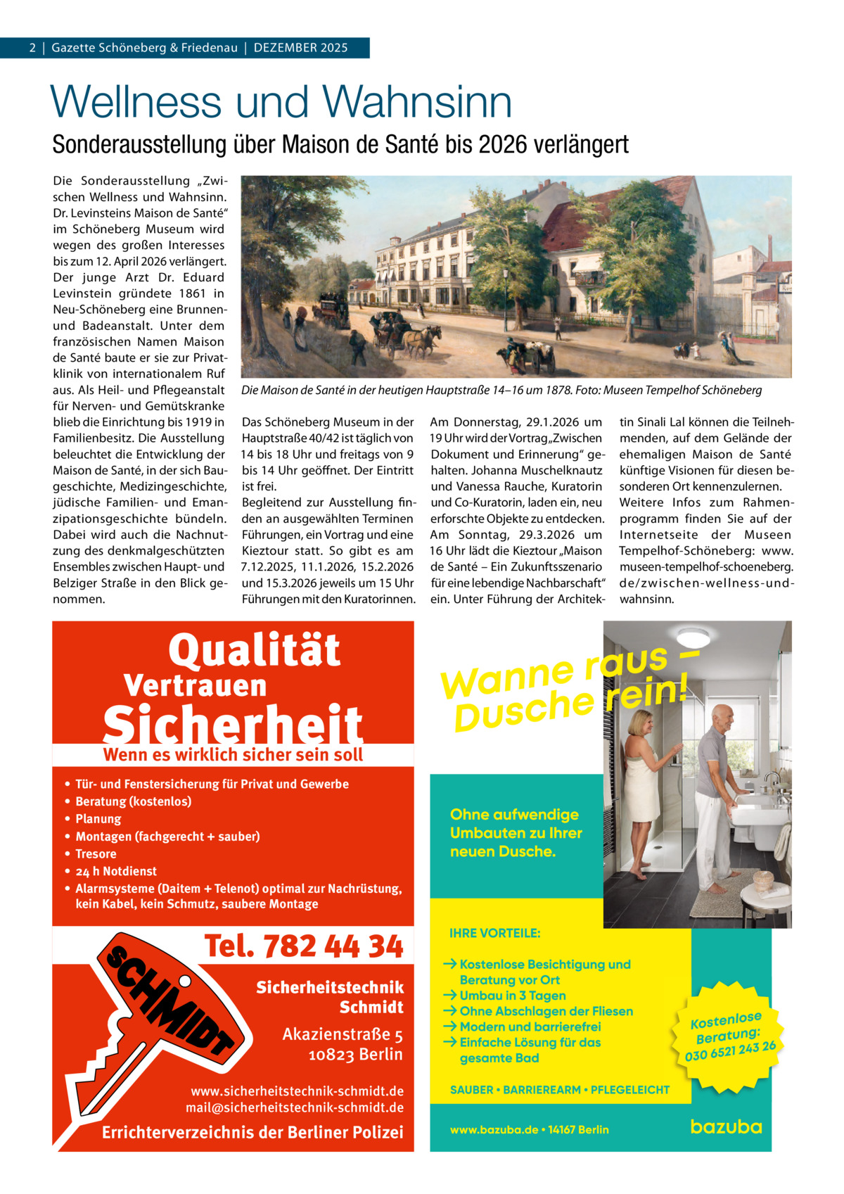2  |  Gazette Schöneberg & Friedenau  |  DeZemBeR 2025  Wellness und Wahnsinn Sonderausstellung über Maison de Santé bis 2026 verlängert Die Sonderausstellung „Zwischen Wellness und Wahnsinn. Dr. Levinsteins maison de Santé“ im Schöneberg museum wird wegen des großen Interesses bis zum 12. April 2026 verlängert. Der junge Arzt Dr.  eduard Levinstein gründete 1861 in Neu-Schöneberg eine Brunnenund Badeanstalt. Unter dem französischen Namen maison de Santé baute er sie zur Privatklinik von internationalem Ruf aus. Als Heil- und Pflegeanstalt Die Maison de Santé in der heutigen Hauptstraße 14–16 um 1878. Foto: Museen Tempelhof Schöneberg für Nerven- und Gemütskranke blieb die einrichtung bis 1919 in Das Schöneberg museum in der Am Donnerstag, 29.1.2026 um tin Sinali Lal können die TeilnehFamilienbesitz. Die Ausstellung Hauptstraße 40/42 ist täglich von 19 Uhr wird der Vortrag „Zwischen menden, auf dem Gelände der beleuchtet die entwicklung der 14 bis 18 Uhr und freitags von 9 Dokument und erinnerung“ ge- ehemaligen maison de Santé maison de Santé, in der sich Bau- bis 14 Uhr geöffnet. Der eintritt halten. Johanna muschelknautz künftige Visionen für diesen begeschichte, medizingeschichte, ist frei. und Vanessa Rauche, Kuratorin sonderen Ort kennenzulernen. jüdische Familien- und eman- Begleitend zur Ausstellung fin- und Co-Kuratorin, laden ein, neu Weitere Infos zum Rahmenzipationsgeschichte bündeln. den an ausgewählten Terminen erforschte Objekte zu entdecken. programm finden Sie auf der Dabei wird auch die Nachnut- Führungen, ein Vortrag und eine Am Sonntag, 29.3.2026 um Internetseite der museen zung des denkmalgeschützten Kieztour statt. So gibt es am 16 Uhr lädt die Kieztour „maison Tempelhof-Schöneberg: www. ensembles zwischen Haupt- und 7.12.2025, 11.1.2026, 15.2.2026 de Santé – ein Zukunftsszenario museen-tempelhof-schoeneberg. Belziger Straße in den Blick ge- und 15.3.2026 jeweils um 15 Uhr für eine lebendige Nachbarschaft“ de/z wischen-wellness-undnommen. Führungen mit den Kuratorinnen. ein. Unter Führung der Architek- wahnsinn.  Wenn es wirklich sicher sein soll • • • • • • •  Tür- und Fenstersicherung für Privat und Gewerbe Beratung (kostenlos) Planung Montagen (fachgerecht + sauber) Tresore 24 h Notdienst Alarmsysteme (Daitem + Telenot) optimal zur Nachrüstung, kein Kabel, kein Schmutz, saubere Montage  Tel. 782 44 34 Sicherheitstechnik Schmidt Akazienstraße 5 10823 Berlin www.sicherheitstechnik-schmidt.de mail@sicherheitstechnik-schmidt.de  Errichterverzeichnis der Berliner Polizei