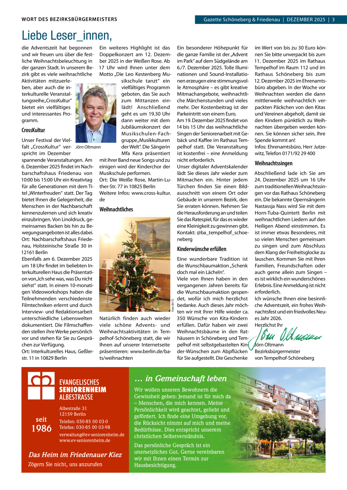 WORT DES BEZIRKSBÜRGERMEISTERS  Gazette Schöneberg & Friedenau  |  DeZemBeR 2025  |  3  Liebe Leser_innen,  Foto: BA TS  Foto: Laurence Chaperon  die Adventszeit hat begonnen ein weiteres Highlight ist das ein besonderer Höhepunkt für im Wert von bis zu 30 euro könund wir freuen uns über die fest- Doppelkonzert am 12.  Dezem- die ganze Familie ist der „Advent nen Sie bitte unverpackt bis zum liche Weihnachtsbeleuchtung in ber 2025 in der Weißen Rose. Ab im Park“ auf dem Südgelände am 11.  Dezember 2025 im Rathaus der ganzen Stadt. In unserem Be- 17  Uhr wird Ihnen unter dem 6./7. Dezember 2025. Tolle Illumi- Tempelhof im Raum 112 und im zirk gibt es viele weihnachtliche motto „Die Leo Kestenberg mu- nationen und Sound-Installatio- Rathaus Schöneberg bis zum Aktivitäten mitzuerlesikschule tanzt“ ein nen erzeugen eine stimmungsvol- 12. Dezember 2025 im ehrenamtsben, aber auch die invielfältiges Programm le Atmosphäre – es gibt kreative büro abgeben. In der Woche vor geboten, das Sie auch mitmachangebote, weihnachtli- Weihnachten werden die dann terkulturelle Veranstaltungsreihe„CrossKultur“ zum mittanzen ein- che märchenstunden und vieles mittlerweile weihnachtlich verbietet ein vielfältiges lädt! Anschließend mehr. Der Kostenbeitrag ist der packten Päckchen von den Kitas und Vereinen abgeholt, damit sie und interessantes Progeht es um 19.30 Uhr Parkeintritt von einem euro. gramm. dann weiter mit dem Am 19. Dezember 2025 findet von den Kindern pünktlich zu WeihJubiläumskonzert der 14 bis 15 Uhr das weihnachtliche nachten übergeben werden könCrossKultur musikschulen-Fach- Singen der Seniorenarbeit mit Ge- nen. Sie können sicher sein, Ihre Unser Festival der Vielgruppe „musikkulturen bäck und Kaffee im Rathaus Tem- Spende kommt an! falt „CrossKultur“ ver- Jörn Oltmann der Welt“. Die Sängerin pelhof statt. Die Veranstaltung Infos: ehrenamtsbüro, Herr Jutzemfa Kera präsentiert ist kostenfrei – eine Anmeldung witz, Telefon 0171/92 29 400 spricht im Dezember spannende Veranstaltungen. Am mit ihrer Band neue Songs und zu nicht erforderlich. Weihnachtssingen 6. Dezember 2025 findet im Nach- einigen wird der Kinderchor der Unser digitaler Adventskalender barschaftshaus Friedenau von musikschule performen. lädt Sie dieses Jahr wieder zum Abschließend lade ich Sie am 10:00 bis 15:00 Uhr ein Kreativtag Ort: Die Weiße Rose, martin-Lu- mitmachen ein. Hinter jedem 24.  Dezember 2025 um 16  Uhr für alle Generationen mit dem Ti- ther-Str. 77 in 10825 Berlin Türchen finden Sie einen Bild- zum traditionellen Weihnachtssintel „Winterfreuden“ statt. Der Tag Weitere Infos: www.cross-kultur. ausschnitt von einem Ort oder gen vor das Rathaus Schöneberg Gebäude in unserem Bezirk, den ein. Die bekannte Opernsängerin bietet Ihnen die Gelegenheit, die de menschen in der Nachbarschaft Sie erraten können. Nehmen Sie Nastassja Nass wird Sie mit dem Weihnachtliches kennenzulernen und sich kreativ die Herausforderung an und teilen Horn-Tuba-Quintett Berlin mit Sie das Ratespiel, für das es wieder weihnachtlichen Liedern auf den einzubringen. Von Linoldruck, geeine Kleinigkeit zu gewinnen gibt. Heiligen Abend einstimmen. es meinsames Backen bis hin zu Bewegungsangeboten ist alles dabei. Kontakt: @ba_tempelhof_schoe- ist immer etwas Besonderes, mit Ort: Nachbarschaftshaus Friedeneberg so vielen menschen gemeinsam zu singen und zum Abschluss nau, Holsteinische Straße  30 in Kinderwünsche erfüllen 12161 Berlin dem Klang der Freiheitsglocke zu ebenfalls am 6. Dezember 2025 eine wunderbare Tradition ist lauschen. Kommen Sie mit Ihren um 18 Uhr findet im beliebten Indie Wunschbaumaktion „Schenk Familien, Freundschaften oder doch mal ein Lächeln“. terkulturellen Haus die Präsentatiauch gerne allein zum Singen – on von„Ich sehe was, was Du nicht Viele von Ihnen haben in den es ist wirklich ein wunderschönes siehst“ statt. In einem 10-monativergangenen Jahren bereits für erlebnis. eine Anmeldung ist nicht gen Videoworkshops haben die die Wunschbaumaktion gespen- erforderlich. Teilnehmenden verschiedenste det, wofür ich mich herzlichst Ich wünsche Ihnen eine besinnliFilmtechniken erlernt und durch bedanke. Auch dieses Jahr möch- che Adventszeit, ein frohes WeihInterview- und Redaktionsarbeit ten wir mit Ihrer Hilfe wieder ca. nachtsfest und ein friedvolles Neuunterschiedliche Lebenswelten Natürlich finden auch wieder 350  Wünsche von Kita-Kindern es Jahr 2026. dokumentiert. Die Filmschaffen- viele schöne Advents- und erfüllen. Dafür haben wir zwei Herzlichst Ihr den stellen ihre Werke persönlich Weihnachtsaktivitäten in Tem- Weihnachtsbäume in den Rat-   vor und stehen für Sie zu Gesprä- pelhof-Schöneberg statt, die wir häusern in Schöneberg und Tem-   Ihnen auf unserer Internetseite pelhof mit selbstgebastelten Kin- Jörn Oltmann chen zur Verfügung. Ort: Interkulturelles Haus, Geßler- präsentieren: www.berlin.de/ba- der-Wünschen zum Abpflücken Bezirksbürgermeister str. 11 in 10829 Berlin ts/weihnachten für Sie aufgestellt. Die Geschenke von Tempelhof-Schöneberg  … in Gemeinschaft leben  seit  1986  Albestraße 31 12159 Berlin Telefon: 030-85 00 03-0 Telefax: 030-85 00 03-98 verwaltung@ev-seniorenheim.de www.ev-seniorenheim.de  Das Heim im Friedenauer Kiez Zögern Sie nicht, uns anzurufen  Wir wollen unseren Bewohnern die Gewissheit geben: Jemand ist für mich da – Menschen, die mich kennen. Meine Persönlichkeit wird geachtet, geliebt und gefördert. Ich finde eine Umgebung vor, die Rücksicht nimmt auf mich und meine Bedürfnisse. Dies entspricht unserem christlichen Selbstverständnis. Das persönliche Gespräch ist ein unersetzliches Gut. Gerne vereinbaren wir mit Ihnen einen Termin zur Hausbesichtigung.
