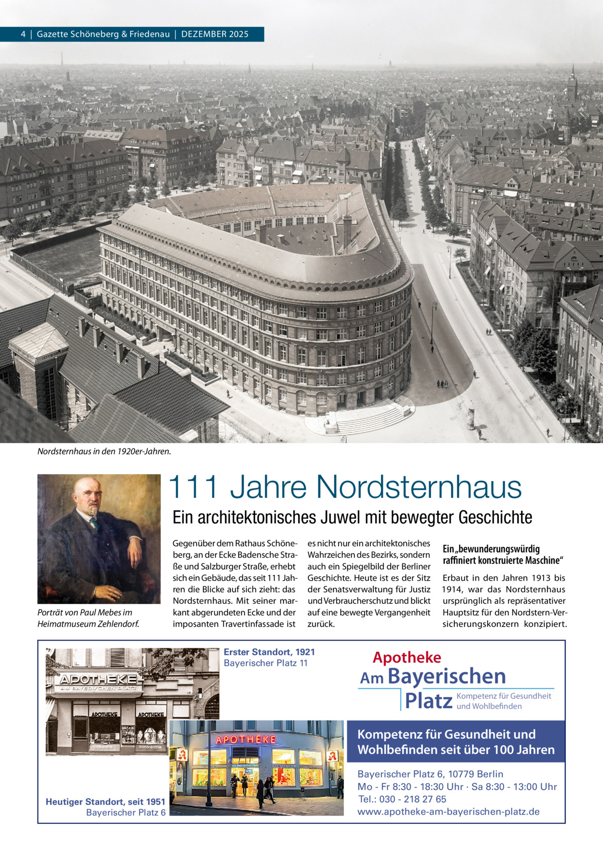 4  |  Gazette Schöneberg & Friedenau  |  DeZemBeR 2025  Nordsternhaus in den 1920er-Jahren.  111 Jahre Nordsternhaus Ein architektonisches Juwel mit bewegter Geschichte  Porträt von Paul Mebes im Heimatmuseum Zehlendorf.  Gegenüber dem Rathaus Schöneberg, an der ecke Badensche Straße und Salzburger Straße, erhebt sich ein Gebäude, das seit 111 Jahren die Blicke auf sich zieht: das Nordsternhaus. mit seiner markant abgerundeten ecke und der imposanten Travertinfassade ist  es nicht nur ein architektonisches Wahrzeichen des Bezirks, sondern auch ein Spiegelbild der Berliner Geschichte. Heute ist es der Sitz der Senatsverwaltung für Justiz und Verbraucherschutz und blickt auf eine bewegte Vergangenheit zurück.  Erster Standort, 1921 Bayerischer Platz 11  Ein „bewunderungswürdig raﬃniert konstruierte Maschine“ erbaut in den Jahren 1913 bis 1914, war das Nordsternhaus ursprünglich als repräsentativer Hauptsitz für den Nordstern-Versicherungskonzern konzipiert.  Apotheke Am Bayerischen  Platz  Kompetenz für Gesundheit und Wohlbefinden  Kompetenz für Gesundheit und Wohlbefinden seit über 100 Jahren  Heutiger Standort, seit 1951 Bayerischer Platz 6  Bayerischer Platz 6, 10779 Berlin Mo - Fr 8:30 - 18:30 Uhr · Sa 8:30 - 13:00 Uhr Tel.: 030 - 218 27 65 www.apotheke-am-bayerischen-platz.de