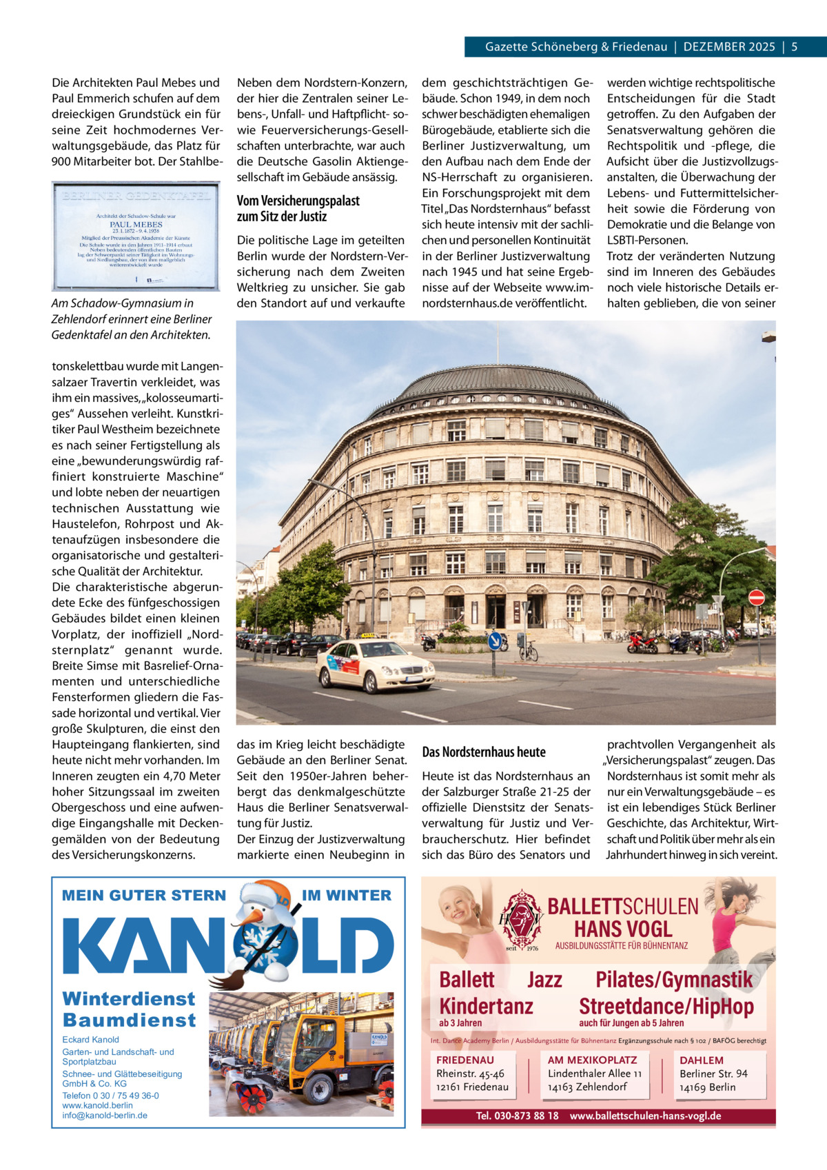Gazette Datei: Schöneberg 2025-12-Schöneberg & Friedenau  |  DeZemBeR   |  Gazette  |  2022  |  5 2025  |  5 Die Architekten Paul mebes und Paul emmerich schufen auf dem dreieckigen Grundstück ein für seine Zeit hochmodernes Verwaltungsgebäude, das Platz für 900 mitarbeiter bot. Der Stahlbe Neben dem Nordstern-Konzern, der hier die Zentralen seiner Lebens-, Unfall- und Haftpflicht- sowie Feuerversicherungs-Gesellschaften unterbrachte, war auch die Deutsche Gasolin Aktiengesellschaft im Gebäude ansässig.  Vom Versicherungspalast zum Sitz der Justiz  Am Schadow-Gymnasium in Zehlendorf erinnert eine Berliner Gedenktafel an den Architekten. tonskelettbau wurde mit Langensalzaer Travertin verkleidet, was ihm ein massives, „kolosseumartiges“ Aussehen verleiht. Kunstkritiker Paul Westheim bezeichnete es nach seiner Fertigstellung als eine „bewunderungswürdig raffiniert konstruierte maschine“ und lobte neben der neuartigen technischen Ausstattung wie Haustelefon, Rohrpost und Aktenaufzügen insbesondere die organisatorische und gestalterische Qualität der Architektur. Die charakteristische abgerundete ecke des fünfgeschossigen Gebäudes bildet einen kleinen Vorplatz, der inoffiziell „Nordsternplatz“ genannt wurde. Breite Simse mit Basrelief-Ornamenten und unterschiedliche Fensterformen gliedern die Fassade horizontal und vertikal. Vier große Skulpturen, die einst den Haupteingang flankierten, sind heute nicht mehr vorhanden. Im Inneren zeugten ein 4,70 meter hoher Sitzungssaal im zweiten Obergeschoss und eine aufwendige eingangshalle mit Deckengemälden von der Bedeutung des Versicherungskonzerns.  MEIN GUTER STERN  Die politische Lage im geteilten Berlin wurde der Nordstern-Versicherung nach dem Zweiten Weltkrieg zu unsicher. Sie gab den Standort auf und verkaufte  das im Krieg leicht beschädigte Gebäude an den Berliner Senat. Seit den 1950er-Jahren beherbergt das denkmalgeschützte Haus die Berliner Senatsverwaltung für Justiz. Der einzug der Justizverwaltung markierte einen Neubeginn in  dem geschichtsträchtigen Gebäude. Schon 1949, in dem noch schwer beschädigten ehemaligen Bürogebäude, etablierte sich die Berliner Justizverwaltung, um den Aufbau nach dem ende der NS-Herrschaft zu organisieren. ein Forschungsprojekt mit dem Titel „Das Nordsternhaus“ befasst sich heute intensiv mit der sachlichen und personellen Kontinuität in der Berliner Justizverwaltung nach 1945 und hat seine ergebnisse auf der Webseite www.imnordsternhaus.de veröffentlicht.  werden wichtige rechtspolitische entscheidungen für die Stadt getroffen. Zu den Aufgaben der Senatsverwaltung gehören die Rechtspolitik und -pflege, die Aufsicht über die Justizvollzugsanstalten, die Überwachung der Lebens- und Futtermittelsicherheit sowie die Förderung von Demokratie und die Belange von LSBTI-Personen. Trotz der veränderten Nutzung sind im Inneren des Gebäudes noch viele historische Details erhalten geblieben, die von seiner  Das Nordsternhaus heute  prachtvollen Vergangenheit als „Versicherungspalast“ zeugen. Das Nordsternhaus ist somit mehr als nur ein Verwaltungsgebäude – es ist ein lebendiges Stück Berliner Geschichte, das Architektur, Wirtschaft und Politik über mehr als ein Jahrhundert hinweg in sich vereint.  Heute ist das Nordsternhaus an der Salzburger Straße 21-25 der offizielle Dienstsitz der Senatsverwaltung für Justiz und Verbraucherschutz. Hier befindet sich das Büro des Senators und  IM WINTER  BALLETTSCHULEN HANS VOGL AUSBILDUNGSSTÄTTE FÜR BÜHNENTANZ  Winterdienst Baumdienst Eckard Kanold Garten- und Landschaft- und Sportplatzbau Schnee- und Glättebeseitigung GmbH & Co. KG Telefon 0 30 / 75 49 36-0 www.kanold.berlin info@kanold-berlin.de  Ballett Jazz Pilates/Gymnastik Kindertanz Streetdance/HipHop ab 3 Jahren  auch für Jungen ab 5 Jahren  Int. Dance Academy Berlin / Ausbildungsstätte für Bühnentanz Ergänzungsschule nach § 102 / BAFÖG berechtigt  FRIEDENAU Rheinstr. 45-46 12161 Friedenau  AM MEXIKOPLATZ Lindenthaler Allee 11 14163 Zehlendorf  Tel. 030-873 88 18  DAHLEM Berliner Str. 94 14169 Berlin  www.ballettschulen-hans-vogl.de