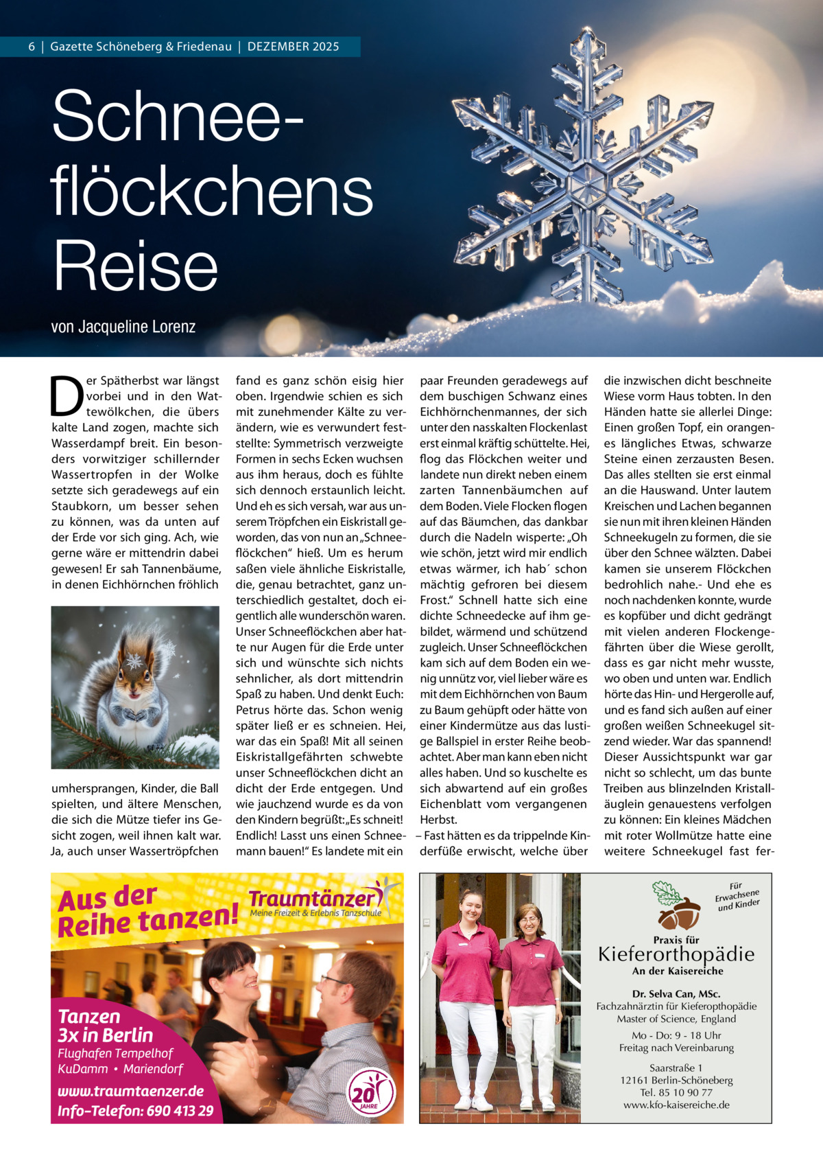 6  |  Gazette Schöneberg & Friedenau  |  DeZemBeR 2025  Schneeﬂöckchens Reise von Jacqueline Lorenz  D  er Spätherbst war längst vorbei und in den Wattewölkchen, die übers kalte Land zogen, machte sich Wasserdampf breit. ein besonders vorwitziger schillernder Wassertropfen in der Wolke setzte sich geradewegs auf ein Staubkorn, um besser sehen zu können, was da unten auf der erde vor sich ging. Ach, wie gerne wäre er mittendrin dabei gewesen! er sah Tannenbäume, in denen eichhörnchen fröhlich  umhersprangen, Kinder, die Ball spielten, und ältere menschen, die sich die mütze tiefer ins Gesicht zogen, weil ihnen kalt war. Ja, auch unser Wassertröpfchen  fand es ganz schön eisig hier paar Freunden geradewegs auf oben. Irgendwie schien es sich dem buschigen Schwanz eines mit zunehmender Kälte zu ver- eichhörnchenmannes, der sich ändern, wie es verwundert fest- unter den nasskalten Flockenlast stellte: Symmetrisch verzweigte erst einmal kräftig schüttelte. Hei, Formen in sechs ecken wuchsen flog das Flöckchen weiter und aus ihm heraus, doch es fühlte landete nun direkt neben einem sich dennoch erstaunlich leicht. zarten Tannenbäumchen auf Und eh es sich versah, war aus un- dem Boden. Viele Flocken flogen serem Tröpfchen ein eiskristall ge- auf das Bäumchen, das dankbar worden, das von nun an „Schnee- durch die Nadeln wisperte: „Oh flöckchen“ hieß. Um es herum wie schön, jetzt wird mir endlich saßen viele ähnliche eiskristalle, etwas wärmer, ich hab´ schon die, genau betrachtet, ganz un- mächtig gefroren bei diesem terschiedlich gestaltet, doch ei- Frost.“ Schnell hatte sich eine gentlich alle wunderschön waren. dichte Schneedecke auf ihm geUnser Schneeflöckchen aber hat- bildet, wärmend und schützend te nur Augen für die erde unter zugleich. Unser Schneeflöckchen sich und wünschte sich nichts kam sich auf dem Boden ein wesehnlicher, als dort mittendrin nig unnütz vor, viel lieber wäre es Spaß zu haben. Und denkt euch: mit dem eichhörnchen von Baum Petrus hörte das. Schon wenig zu Baum gehüpft oder hätte von später ließ er es schneien. Hei, einer Kindermütze aus das lustiwar das ein Spaß! mit all seinen ge Ballspiel in erster Reihe beobeiskristallgefährten schwebte achtet. Aber man kann eben nicht unser Schneeflöckchen dicht an alles haben. Und so kuschelte es dicht der erde entgegen. Und sich abwartend auf ein großes wie jauchzend wurde es da von eichenblatt vom vergangenen den Kindern begrüßt: „es schneit! Herbst. endlich! Lasst uns einen Schnee- – Fast hätten es da trippelnde Kinmann bauen!“ es landete mit ein derfüße erwischt, welche über  die inzwischen dicht beschneite Wiese vorm Haus tobten. In den Händen hatte sie allerlei Dinge: einen großen Topf, ein orangenes längliches etwas, schwarze Steine einen zerzausten Besen. Das alles stellten sie erst einmal an die Hauswand. Unter lautem Kreischen und Lachen begannen sie nun mit ihren kleinen Händen Schneekugeln zu formen, die sie über den Schnee wälzten. Dabei kamen sie unserem Flöckchen bedrohlich nahe.- Und ehe es noch nachdenken konnte, wurde es kopfüber und dicht gedrängt mit vielen anderen Flockengefährten über die Wiese gerollt, dass es gar nicht mehr wusste, wo oben und unten war. endlich hörte das Hin- und Hergerolle auf, und es fand sich außen auf einer großen weißen Schneekugel sitzend wieder. War das spannend! Dieser Aussichtspunkt war gar nicht so schlecht, um das bunte Treiben aus blinzelnden Kristalläuglein genauestens verfolgen zu können: ein kleines mädchen mit roter Wollmütze hatte eine weitere Schneekugel fast ferFür sene Erwach der und Kin  Praxis für  Kieferorthopädie An der Kaisereiche  Dr. Selva Can, MSc. Fachzahnärztin für Kieferopthopädie Master of Science, England Mo - Do: 9 - 18 Uhr Freitag nach Vereinbarung Saarstraße 1 12161 Berlin-Schöneberg Tel. 85 10 90 77 www.kfo-kaisereiche.de