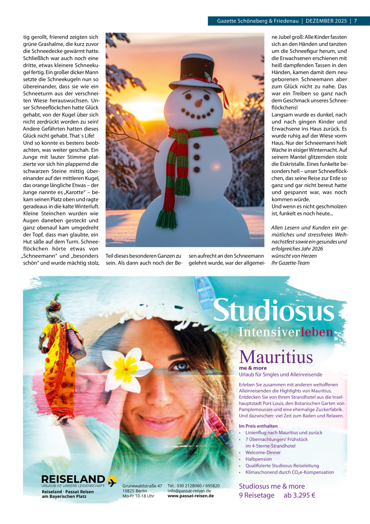 Gazette Schöneberg & Friedenau  |  DeZemBeR 2025  |  7 tig gerollt, frierend zeigten sich grüne Grashalme, die kurz zuvor die Schneedecke gewärmt hatte. Schließlich war auch noch eine dritte, etwas kleinere Schneekugel fertig. ein großer dicker mann setzte die Schneekugeln nun so übereinander, dass sie wie ein Schneeturm aus der verschneiten Wiese herauswuchsen. Unser Schneeflöckchen hatte Glück gehabt, von der Kugel über sich nicht zerdrückt worden zu sein! Andere Gefährten hatten dieses Glück nicht gehabt. That´s Life! Und so konnte es bestens beobachten, was weiter geschah. ein Junge mit lauter Stimme platzierte vor sich hin plappernd die schwarzen Steine mittig übereinander auf der mittleren Kugel, das orange längliche etwas – der Junge nannte es „Karotte“ – bekam seinen Platz oben und ragte geradeaus in die kalte Winterluft. Kleine Steinchen wurden wie Augen daneben gesteckt und ganz obenauf kam umgedreht der Topf, dass man glaubte, ein Hut säße auf dem Turm. Schneeflöckchen hörte etwas von „Schneemann“ und „besonders schön“ und wurde mächtig stolz,  ne Jubel groß: Alle Kinder fassten sich an den Händen und tanzten um die Schneefigur herum, und die erwachsenen erschienen mit heiß dampfenden Tassen in den Händen, kamen damit dem neugeborenen Schneemann aber zum Glück nicht zu nahe. Das war ein Treiben so ganz nach dem Geschmack unseres Schneeflöckchens! Langsam wurde es dunkel, nach und nach gingen Kinder und erwachsene ins Haus zurück. es wurde ruhig auf der Wiese vorm Haus. Nur der Schneemann hielt Wache in eisiger Winternacht. Auf seinem mantel glitzernden stolz die eiskristalle. eines funkelte besonders hell – unser Schneeflöckchen, das seine Reise zur erde so ganz und gar nicht bereut hatte und gespannt war, was noch kommen würde. Und wenn es nicht geschmolzen ist, funkelt es noch heute...  Teil dieses besonderen Ganzen zu sein. Als dann auch noch der Be sen aufrecht an den Schneemann gelehnt wurde, war der allgemei Allen Lesern und Kunden ein gemütliches und stressfreies Weihnachstfest sowie ein gesundes und erfolgreiches Jahr 2026 wünscht von Herzen Ihr Gazette-Team  Mauritius  me & more Urlaub für Singles und Alleinreisende Erleben Sie zusammen mit anderen weltoffenen Alleinreisenden die Highlights von Mauritius. Entdecken Sie von Ihrem Strandhotel aus die Inselhauptstadt Port Louis, den Botanischen Garten von Pamplemousses und eine ehemalige Zuckerfabrik. Und dazwischen: viel Zeit zum Baden und Relaxen. Im Preis enthalten • Linienflug nach Mauritius und zurück • 7 Übernachtungen/ Frühstück im 4-Sterne-Strandhotel • Welcome-Dinner • Halbpension • Qualifizierte Studiosus-Reiseleitung • Klimaschonend durch CO2e-Kompensation URLAUB IST UNSERE LEIDENSCHAFT.  Reiseland · Passat Reisen am Bayerischen Platz  Grunewaldstraße 47 10825 Berlin Mo-Fr 10-18 Uhr  Tel.: 030 2128060 / 695820 info@passat-reisen.de www.passat-reisen.de  Studiosus me & more 9 Reisetage ab 3.295 €