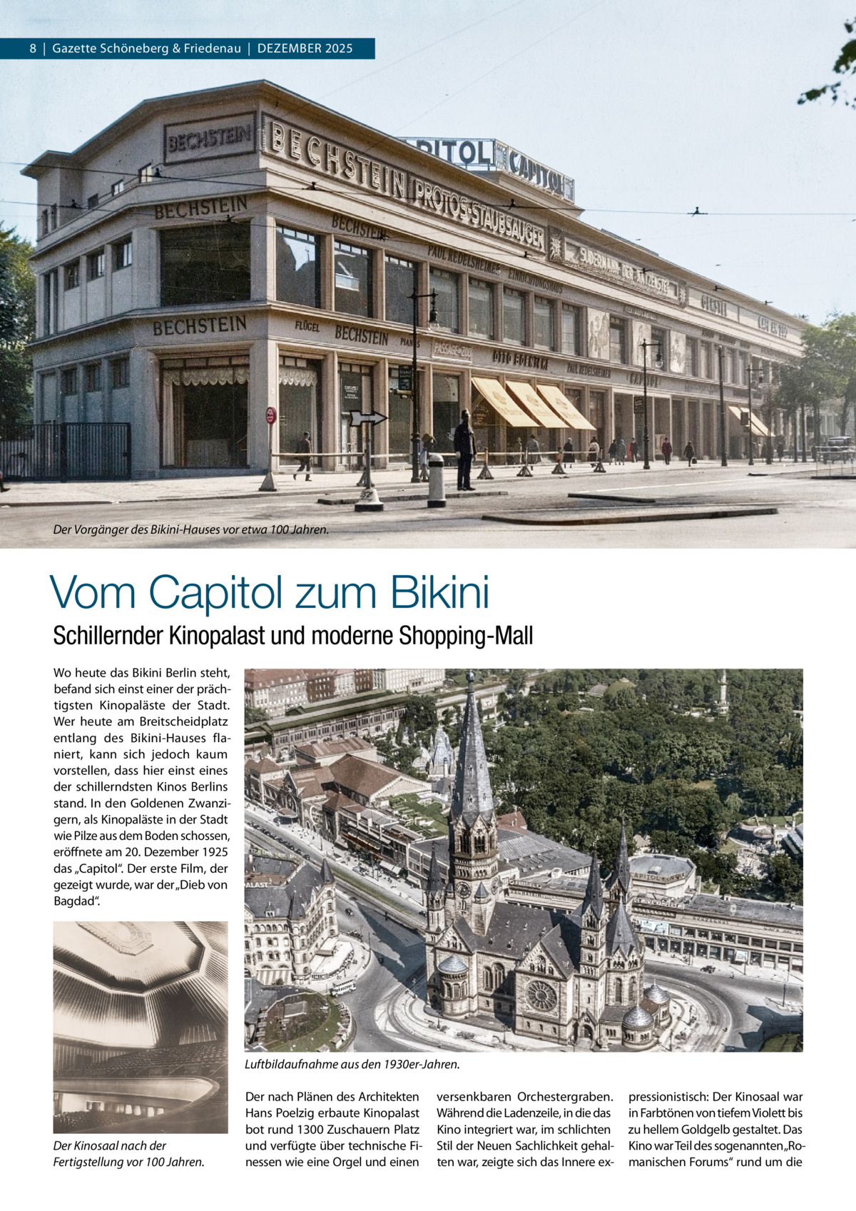 8  |  Gazette Schöneberg & Friedenau  |  Dezember 2025  Der Vorgänger des Bikini-Hauses vor etwa 100 Jahren.  Vom Capitol zum Bikini Schillernder Kinopalast und moderne Shopping-Mall Wo heute das Bikini Berlin steht, befand sich einst einer der prächtigsten Kinopaläste der Stadt. Wer heute am Breitscheidplatz entlang des Bikini-Hauses flaniert, kann sich jedoch kaum vorstellen, dass hier einst eines der schillerndsten Kinos Berlins stand. In den Goldenen Zwanzigern, als Kinopaläste in der Stadt wie Pilze aus dem Boden schossen, eröffnete am 20. Dezember 1925 das „Capitol“. Der erste Film, der gezeigt wurde, war der „Dieb von Bagdad“.  Luftbildaufnahme aus den 1930er-Jahren.  Der Kinosaal nach der Fertigstellung vor 100 Jahren.  Der nach Plänen des Architekten Hans Poelzig erbaute Kinopalast bot rund 1300 Zuschauern Platz und verfügte über technische Finessen wie eine Orgel und einen  versenkbaren Orchestergraben. Während die Ladenzeile, in die das Kino integriert war, im schlichten Stil der Neuen Sachlichkeit gehalten war, zeigte sich das Innere ex pressionistisch: Der Kinosaal war in Farbtönen von tiefem Violett bis zu hellem Goldgelb gestaltet. Das Kino war Teil des sogenannten„Romanischen Forums“ rund um die