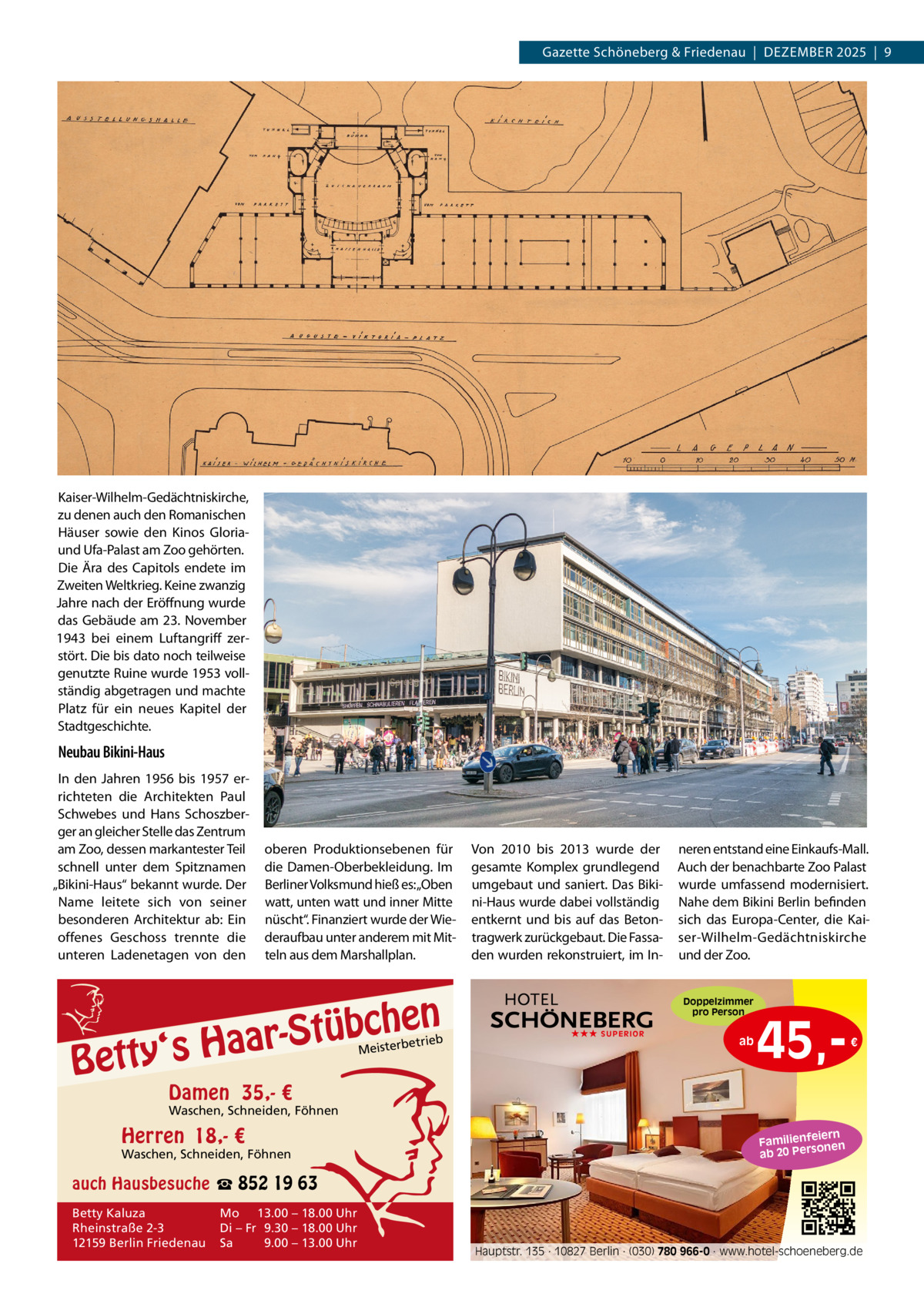 Gazette Schöneberg & Friedenau  |  DeZemBeR 2025  |  9  Kaiser-Wilhelm-Gedächtniskirche, zu denen auch den Romanischen Häuser sowie den Kinos Gloriaund Ufa-Palast am Zoo gehörten. Die Ära des Capitols endete im Zweiten Weltkrieg. Keine zwanzig Jahre nach der eröffnung wurde das Gebäude am 23.  November 1943 bei einem Luftangriff zerstört. Die bis dato noch teilweise genutzte Ruine wurde 1953 vollständig abgetragen und machte Platz für ein neues Kapitel der Stadtgeschichte.  Neubau Bikini-Haus In den Jahren 1956 bis 1957 errichteten die Architekten Paul Schwebes und Hans Schoszberger an gleicher Stelle das Zentrum am Zoo, dessen markantester Teil schnell unter dem Spitznamen „Bikini-Haus“ bekannt wurde. Der Name leitete sich von seiner besonderen Architektur ab: ein offenes Geschoss trennte die unteren Ladenetagen von den  oberen Produktionsebenen für die Damen-Oberbekleidung. Im Berliner Volksmund hieß es:„Oben watt, unten watt und inner mitte nüscht“. Finanziert wurde der Wiederaufbau unter anderem mit mitteln aus dem marshallplan.  n  bche ü t S r a a y‘s H  Bett  etrieb Meisterb  Von 2010 bis 2013 wurde der gesamte Komplex grundlegend umgebaut und saniert. Das Bikini-Haus wurde dabei vollständig entkernt und bis auf das Betontragwerk zurückgebaut. Die Fassaden wurden rekonstruiert, im In neren entstand eine einkaufs-mall. Auch der benachbarte Zoo Palast wurde umfassend modernisiert. Nahe dem Bikini Berlin befinden sich das europa-Center, die Kaiser-Wilhelm-Gedächtniskirche und der Zoo. Doppelzimmer pro Person  ★★★ SUPERIOR  ab  45, €  Damen 35,- €  Waschen, Schneiden, Föhnen  Herren 18,- €  Waschen, Schneiden, Föhnen  iern Familienfe nen so ab 20 Per  auch Hausbesuche ☎ 852 19 63 Betty Kaluza Rheinstraße 2-3 12159 Berlin Friedenau  Mo 13.00 – 18.00 Uhr Di – Fr 9.30 – 18.00 Uhr Sa 9.00 – 13.00 Uhr  Hauptstr. 135 · 10827 Berlin · (030) 780 966-0 · www.hotel-schoeneberg.de