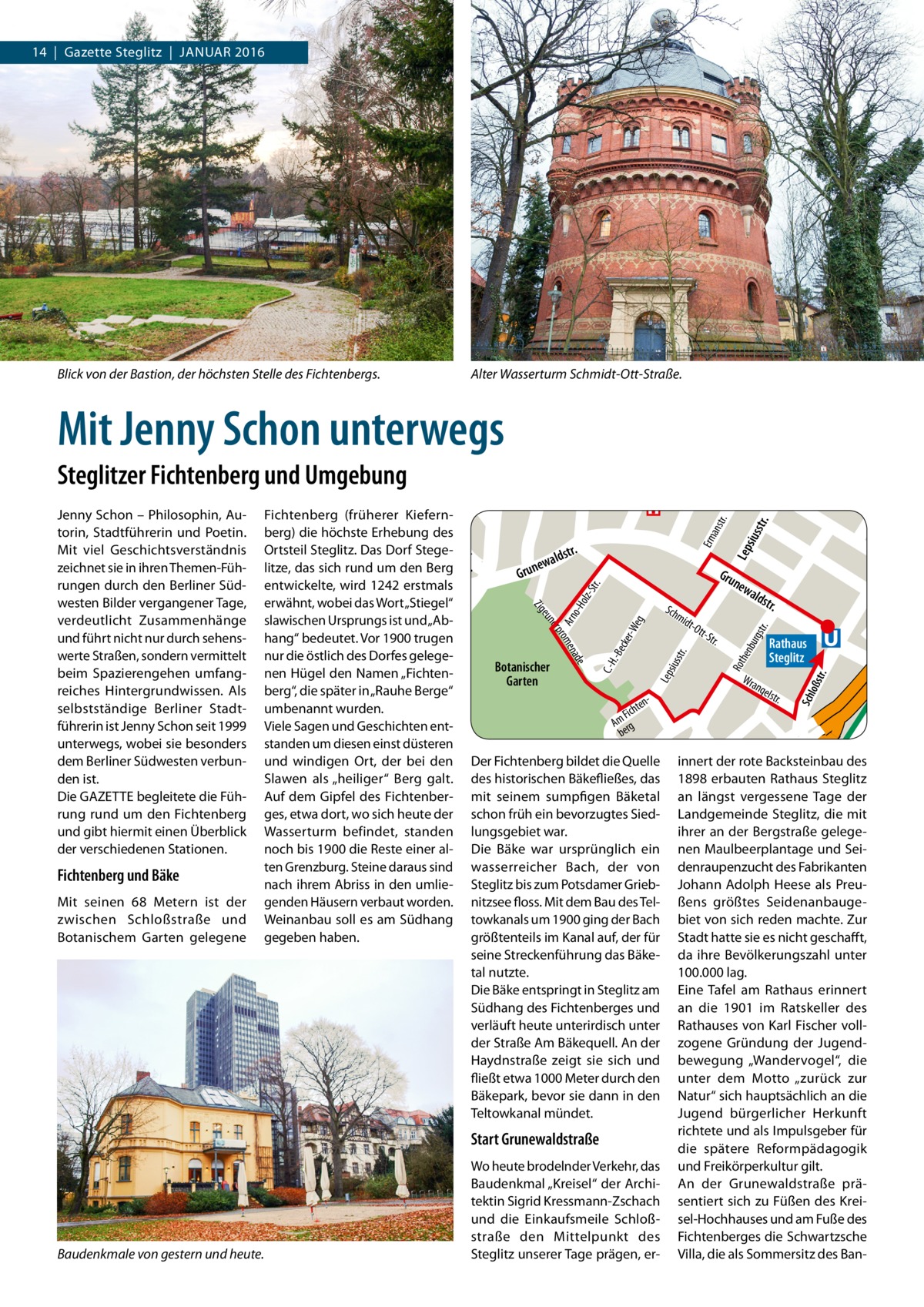 14  |  Gazette Steglitz  |  Januar 2016  Mit Jenny Schon unterwegs Steglitzer Fichtenberg und Umgebung Jenny Schon – Philosophin, Autorin, Stadtführerin und Poetin. Mit viel Geschichtsverständnis zeichnet sie in ihren Themen-Führungen durch den Berliner Südwesten Bilder vergangener Tage, verdeutlicht Zusammenhänge und führt nicht nur durch sehenswerte Straßen, sondern vermittelt beim Spazierengehen umfangreiches Hintergrundwissen. Als selbstständige Berliner Stadtführerin ist Jenny Schon seit 1999 unterwegs, wobei sie besonders dem Berliner Südwesten verbunden ist. Die GAZETTE begleitete die Führung rund um den Fichtenberg und gibt hiermit einen Überblick der verschiedenen Stationen.  lebener Str.  Alter Wasserturm Schmidt-Ott-Straße.  Zim  Haders Blick von der Bastion, der höchsten Stelle des Fichtenbergs.  me  Sophienkrhs.  rma  nns  tr.  tr.  iuss  Lep s  Sch  loß  str.  hen  Rot  iuss  Lep s  e nad  tr.  bur g  str.  cke r-W eg  e rom  -Be  er p  C.-H .  eun  Arn o  Zig  -Ho  lz-S tr.  Erm a  nstr .  Fichtenberg (früherer Kiefernberg) die höchste Erhebung des Ortsteil Steglitz. Das Dorf Steger. Königinldst ewa Luise-Pl. litze, das sich rund um den Berg n u r Gru G new entwickelte, wird 1242 erstmals ald Mu str. the erwähnt,Kwobei das Wort „Stiegel“ önigin-Luise-Str. sius Sch m str. idtslawischen Ursprungs ist und „AbOtt Her S rfur tr. hang“ bedeutet. Vor 1900 trugen Rathaus ths tr. nur die östlich des Dorfes gelegeSteglitz Botanischer nen Hügel den Namen „FichtenWra Garten nge berg“, die später in „Rauhe Berge“ lstr. ent umbenannt wurden. h ic F Am rg Viele Sagen und Geschichten entbe standen um diesen einst düsteren Fic innert der rote Backsteinbau des und windigen Ort, der bei den Der Fichtenberg bildet die Quelle hte n Steglitz Slawen als „heiliger“ Berg galt. des historischen Bäkefließes, dasberg 1898 erbauten Rathaus str. . Carmertrlängst fer vergessene Tage der Auf dem Gipfel des Fichtenber- mit seinem sumpfigen Bäketal an s o ß h lo n Fro Steglitz, die platz ges, etwa dort, wo sich heute der schon früh ein bevorzugtes Sied- Sch Landgemeinde mit Wasserturm befindet, standenstr. lungsgebiet war. ihrer an der Bergstraße gelegelven noch bis 1900 die Reste einer Ma al- Die Bäke war ursprünglich ein nen Maulbeerplantage und Seiten Grenzburg. Steine daraus sind wasserreicher Bach, der von denraupenzucht des Fabrikanten Fichtenberg und Bäke nach ihrem Abriss in den umlie- Steglitz bis zum Potsdamer Grieb- Johann Adolph Heese als PreuMit seinen 68  Metern ist der genden Häusern verbaut worden. nitzsee floss. Mit dem Bau des Tel- ßens größtes Seidenanbaugezwischen Schloßstraße und Weinanbau soll es am Südhang towkanals um 1900 ging der Bach biet von sich reden machte. Zur größtenteils im Kanal auf, der für Stadt hatte sie es nicht geschafft, Botanischem Garten gelegene gegeben haben. seine Streckenführung das Bäke- da ihre Bevölkerungszahl unter 100.000 lag. tal nutzte. Die Bäke entspringt in Steglitz am Eine Tafel am Rathaus erinnert Südhang des Fichtenberges und an die 1901 im Ratskeller des verläuft heute unterirdisch unter Rathauses von Karl Fischer vollder Straße Am Bäkequell. An der zogene Gründung der JugendHaydnstraße zeigt sie sich und bewegung „Wandervogel“, die fließt etwa 1000 Meter durch den unter dem Motto „zurück zur Bäkepark, bevor sie dann in den Natur“ sich hauptsächlich an die Jugend bürgerlicher Herkunft Teltowkanal mündet. richtete und als Impulsgeber für Start Grunewaldstraße die spätere Reformpädagogik Wo heute brodelnder Verkehr, das und Freikörperkultur gilt. Baudenkmal „Kreisel“ der Archi- An der Grunewaldstraße prätektin Sigrid Kressmann-Zschach sentiert sich zu Füßen des Kreiund die Einkaufsmeile Schloß- sel-Hochhauses und am Fuße des straße den Mittelpunkt des Fichtenberges die Schwartzsche Baudenkmale von gestern und heute. Steglitz unserer Tage prägen, er- Villa, die als Sommersitz des BanAm  tr. chs bus Birk