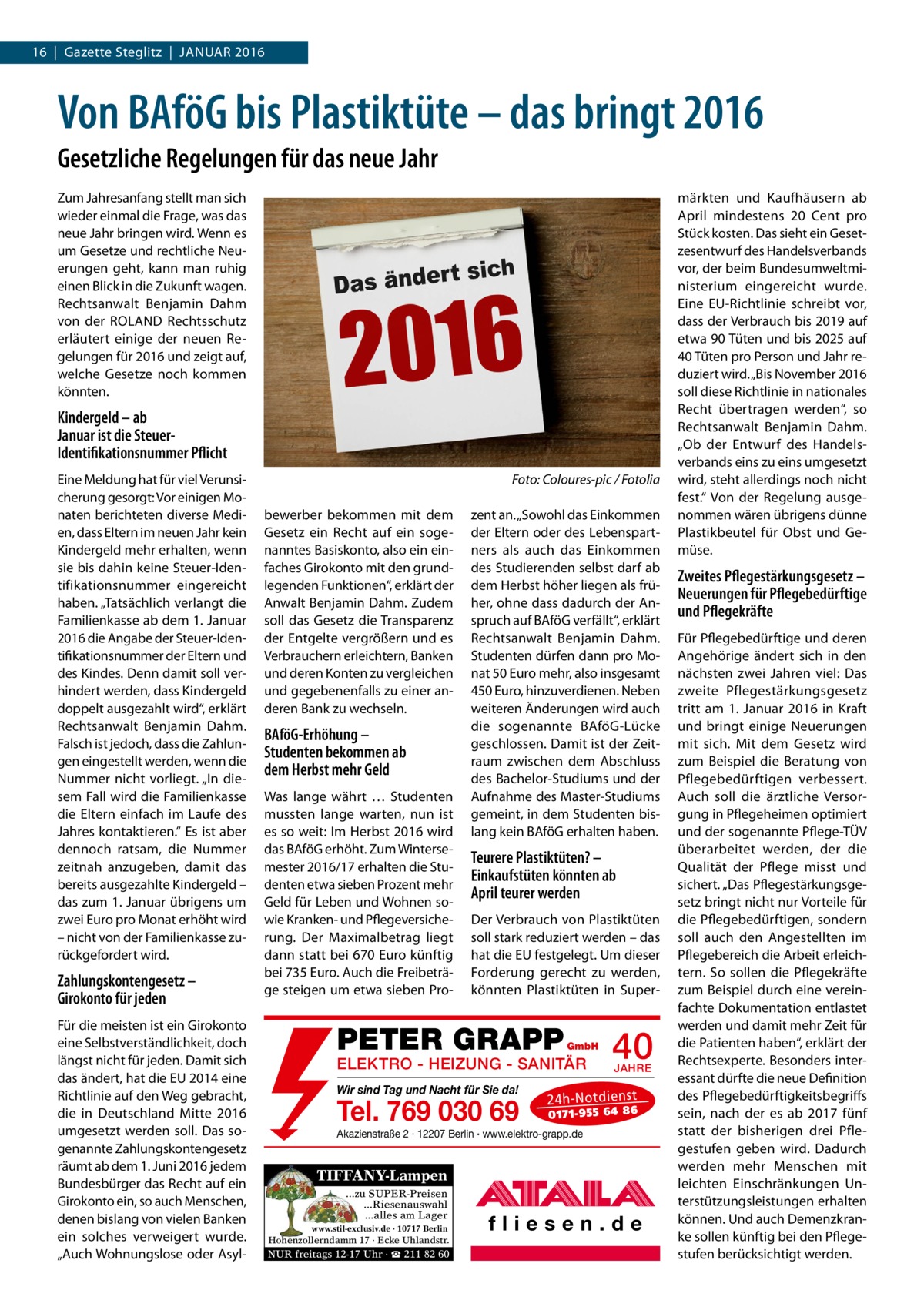 16  |  Gazette Steglitz  |  Januar 2016  Von BAföG bis Plastiktüte – das bringt 2016 Gesetzliche Regelungen für das neue Jahr Zum Jahresanfang stellt man sich wieder einmal die Frage, was das neue Jahr bringen wird. Wenn es um Gesetze und rechtliche Neuerungen geht, kann man ruhig einen Blick in die Zukunft wagen. Rechtsanwalt Benjamin Dahm von der ROLAND Rechtsschutz erläutert einige der neuen Regelungen für 2016 und zeigt auf, welche Gesetze noch kommen könnten.  Kindergeld – ab Januar ist die SteuerIdentifikationsnummer Pflicht Eine Meldung hat für viel Verunsicherung gesorgt: Vor einigen Monaten berichteten diverse Medien, dass Eltern im neuen Jahr kein Kindergeld mehr erhalten, wenn sie bis dahin keine Steuer-Identifikationsnummer eingereicht haben. „Tatsächlich verlangt die Familienkasse ab dem 1. Januar 2016 die Angabe der Steuer-Identifikationsnummer der Eltern und des Kindes. Denn damit soll verhindert werden, dass Kindergeld doppelt ausgezahlt wird“, erklärt Rechtsanwalt Benjamin Dahm. Falsch ist jedoch, dass die Zahlungen eingestellt werden, wenn die Nummer nicht vorliegt. „In diesem Fall wird die Familienkasse die Eltern einfach im Laufe des Jahres kontaktieren.“ Es ist aber dennoch ratsam, die Nummer zeitnah anzugeben, damit das bereits ausgezahlte Kindergeld – das zum 1. Januar übrigens um zwei Euro pro Monat erhöht wird – nicht von der Familienkasse zurückgefordert wird.  Zahlungskontengesetz – Girokonto für jeden Für die meisten ist ein Girokonto eine Selbstverständlichkeit, doch längst nicht für jeden. Damit sich das ändert, hat die EU 2014 eine Richtlinie auf den Weg gebracht, die in Deutschland Mitte 2016 umgesetzt werden soll. Das sogenannte Zahlungskontengesetz räumt ab dem 1. Juni 2016 jedem Bundesbürger das Recht auf ein Girokonto ein, so auch Menschen, denen bislang von vielen Banken ein solches verweigert wurde. „Auch Wohnungslose oder Asyl �  Foto: Coloures-pic / Fotolia  bewerber bekommen mit dem Gesetz ein Recht auf ein sogenanntes Basiskonto, also ein einfaches Girokonto mit den grundlegenden Funktionen“, erklärt der Anwalt Benjamin Dahm. Zudem soll das Gesetz die Transparenz der Entgelte vergrößern und es Verbrauchern erleichtern, Banken und deren Konten zu vergleichen und gegebenenfalls zu einer anderen Bank zu wechseln.  BAföG-Erhöhung – Studenten bekommen ab dem Herbst mehr Geld Was lange währt … Studenten mussten lange warten, nun ist es so weit: Im Herbst 2016 wird das BAföG erhöht. Zum Wintersemester 2016/17 erhalten die Studenten etwa sieben Prozent mehr Geld für Leben und Wohnen sowie Kranken- und Pflegeversicherung. Der Maximalbetrag liegt dann statt bei 670 Euro künftig bei 735 Euro. Auch die Freibeträge steigen um etwa sieben Pro zent an. „Sowohl das Einkommen der Eltern oder des Lebenspartners als auch das Einkommen des Studierenden selbst darf ab dem Herbst höher liegen als früher, ohne dass dadurch der Anspruch auf BAföG verfällt“, erklärt Rechtsanwalt Benjamin Dahm. Studenten dürfen dann pro Monat 50 Euro mehr, also insgesamt 450 Euro, hinzuverdienen. Neben weiteren Änderungen wird auch die sogenannte BAföG-Lücke geschlossen. Damit ist der Zeitraum zwischen dem Abschluss des Bachelor-Studiums und der Aufnahme des Master-Studiums gemeint, in dem Studenten bislang kein BAföG erhalten haben.  Teurere Plastiktüten? – Einkaufstüten könnten ab April teurer werden Der Verbrauch von Plastiktüten soll stark reduziert werden – das hat die EU festgelegt. Um dieser Forderung gerecht zu werden, könnten Plastiktüten in Super PETER GRAPP  GmbH  ELEKTRO - HEIZUNG - SANITÄR Wir sind Tag und Nacht für Sie da!  Tel. 769 030 69 ...zu SUPER-Preisen ...Riesenauswahl ...alles am Lager www.stil-exclusiv.de · 10717 Berlin  Hohenzollerndamm 17 · Ecke Uhlandstr.  NUR freitags 12-17 Uhr · ☎ 211 82 60  JAHRE  24 h-N ot die ns t  01 71- 95 5 64 86  Akazienstraße 2 · 12207 Berlin · www.elektro-grapp.de  TIFFANY-Lampen  40  märkten und Kaufhäusern ab April mindestens 20 Cent pro Stück kosten. Das sieht ein Gesetzesentwurf des Handelsverbands vor, der beim Bundesumweltministerium eingereicht wurde. Eine EU-Richtlinie schreibt vor, dass der Verbrauch bis 2019 auf etwa 90 Tüten und bis 2025 auf 40 Tüten pro Person und Jahr reduziert wird. „Bis November 2016 soll diese Richtlinie in nationales Recht übertragen werden“, so Rechtsanwalt Benjamin Dahm. „Ob der Entwurf des Handelsverbands eins zu eins umgesetzt wird, steht allerdings noch nicht fest.“ Von der Regelung ausgenommen wären übrigens dünne Plastikbeutel für Obst und Gemüse.  Zweites Pflegestärkungsgesetz – Neuerungen für Pflegebedürftige und Pflegekräfte Für Pflegebedürftige und deren Angehörige ändert sich in den nächsten zwei Jahren viel: Das zweite Pflegestärkungsgesetz tritt am 1. Januar 2016 in Kraft und bringt einige Neuerungen mit sich. Mit dem Gesetz wird zum Beispiel die Beratung von Pflegebedürftigen verbessert. Auch soll die ärztliche Versorgung in Pflegeheimen optimiert und der sogenannte Pflege-TÜV überarbeitet werden, der die Qualität der Pflege misst und sichert. „Das Pflegestärkungsgesetz bringt nicht nur Vorteile für die Pflegebedürftigen, sondern soll auch den Angestellten im Pflegebereich die Arbeit erleichtern. So sollen die Pflegekräfte zum Beispiel durch eine vereinfachte Dokumentation entlastet werden und damit mehr Zeit für die Patienten haben“, erklärt der Rechtsexperte. Besonders interessant dürfte die neue Definition des Pflegebedürftigkeitsbegriffs sein, nach der es ab 2017 fünf statt der bisherigen drei Pflegestufen geben wird. Dadurch werden mehr Menschen mit leichten Einschränkungen Unterstützungsleistungen erhalten können. Und auch Demenzkranke sollen künftig bei den Pflegestufen berücksichtigt werden.
