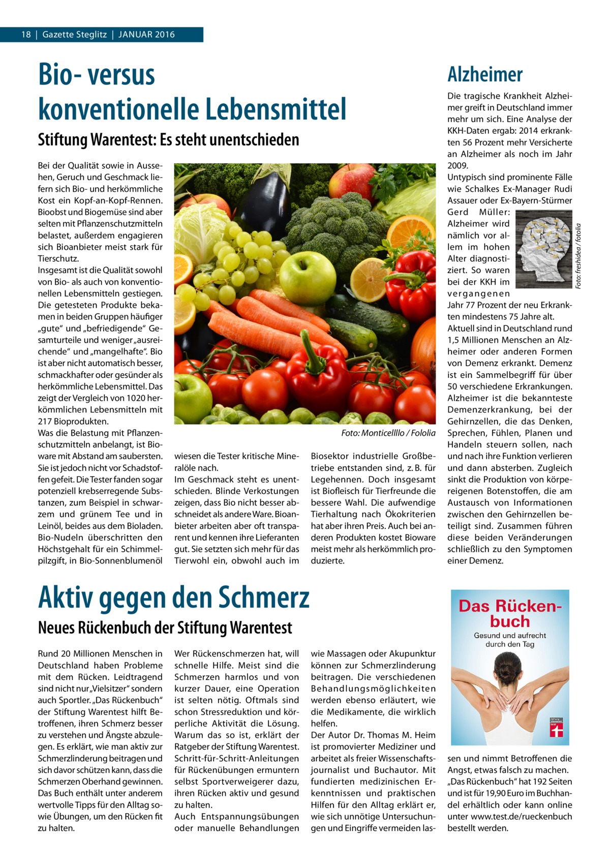 18  |  Gazette Steglitz  |  Januar 2016  Biosektor industrielle Großbetriebe entstanden sind, z. B. für Legehennen. Doch insgesamt ist Biofleisch für Tierfreunde die bessere Wahl. Die aufwendige Tierhaltung nach Ökokriterien hat aber ihren Preis. Auch bei anderen Produkten kostet Bioware meist mehr als herkömmlich produzierte.  Die tragische Krankheit Alzheimer greift in Deutschland immer mehr um sich. Eine Analyse der KKH-Daten ergab: 2014 erkrankten 56 Prozent mehr Versicherte an Alzheimer als noch im Jahr 2009. Untypisch sind prominente Fälle wie Schalkes Ex-Manager Rudi Assauer oder Ex-Bayern-Stürmer Gerd Müller: Alzheimer wird nämlich vor allem im hohen Alter diagnostiziert. So waren bei der KKH im vergangenen Jahr 77 Prozent der neu Erkrankten mindestens 75 Jahre alt. Aktuell sind in Deutschland rund 1,5 Millionen Menschen an Alzheimer oder anderen Formen von Demenz erkrankt. Demenz ist ein Sammelbegriff für über 50 verschiedene Erkrankungen. Alzheimer ist die bekannteste Demenzerkrankung, bei der Gehirnzellen, die das Denken, Sprechen, Fühlen, Planen und Handeln steuern sollen, nach und nach ihre Funktion verlieren und dann absterben. Zugleich sinkt die Produktion von körpereigenen Botenstoffen, die am Austausch von Informationen zwischen den Gehirnzellen beteiligt sind. Zusammen führen diese beiden Veränderungen schließlich zu den Symptomen einer Demenz.  wie Massagen oder Akupunktur können zur Schmerzlinderung beitragen. Die verschiedenen Behandlungsmöglichkeiten werden ebenso erläutert, wie die Medikamente, die wirklich helfen. Der Autor Dr. Thomas M. Heim ist promovierter Mediziner und arbeitet als freier Wissenschaftsjournalist und Buchautor. Mit fundierten medizinischen Erkenntnissen und praktischen Hilfen für den Alltag erklärt er, wie sich unnötige Untersuchungen und Eingriffe vermeiden las sen und nimmt Betroffenen die Angst, etwas falsch zu machen. „Das Rückenbuch“ hat 192 Seiten und ist für 19,90 Euro im Buchhandel erhältlich oder kann online unter www.test.de/rueckenbuch bestellt werden.  Stiftung Warentest: Es steht unentschieden Bei der Qualität sowie in Aussehen, Geruch und Geschmack liefern sich Bio- und herkömmliche Kost ein Kopf-an-Kopf-Rennen. Bioobst und Biogemüse sind aber selten mit Pflanzenschutzmitteln belastet, außerdem engagieren sich Bioanbieter meist stark für Tierschutz. Insgesamt ist die Qualität sowohl von Bio- als auch von konventionellen Lebensmitteln gestiegen. Die getesteten Produkte bekamen in beiden Gruppen häufiger „gute“ und „befriedigende“ Gesamturteile und weniger „ausreichende“ und „mangelhafte“. Bio ist aber nicht automatisch besser, schmackhafter oder gesünder als herkömmliche Lebensmittel. Das zeigt der Vergleich von 1020 herkömmlichen Lebensmitteln mit 217 Bioprodukten. Was die Belastung mit Pflanzenschutzmitteln anbelangt, ist Bioware mit Abstand am saubersten. Sie ist jedoch nicht vor Schadstoffen gefeit. Die Tester fanden sogar potenziell krebserregende Substanzen, zum Beispiel in schwarzem und grünem Tee und in Leinöl, beides aus dem Bioladen. Bio-Nudeln überschritten den Höchstgehalt für ein Schimmelpilzgift, in Bio-Sonnenblumenöl  � wiesen die Tester kritische Mineralöle nach. Im Geschmack steht es unentschieden. Blinde Verkostungen zeigen, dass Bio nicht besser abschneidet als andere Ware. Bioanbieter arbeiten aber oft transparent und kennen ihre Lieferanten gut. Sie setzten sich mehr für das Tierwohl ein, obwohl auch im  Alzheimer  Foto: Monticellllo / Fololia  Aktiv gegen den Schmerz Neues Rückenbuch der Stiftung Warentest Rund 20 Millionen Menschen in Deutschland haben Probleme mit dem Rücken. Leidtragend sind nicht nur „Vielsitzer“ sondern auch Sportler. „Das Rückenbuch“ der Stiftung Warentest hilft Betroffenen, ihren Schmerz besser zu verstehen und Ängste abzulegen. Es erklärt, wie man aktiv zur Schmerzlinderung beitragen und sich davor schützen kann, dass die Schmerzen Oberhand gewinnen. Das Buch enthält unter anderem wertvolle Tipps für den Alltag sowie Übungen, um den Rücken fit zu halten.  Wer Rückenschmerzen hat, will schnelle Hilfe. Meist sind die Schmerzen harmlos und von kurzer Dauer, eine Operation ist selten nötig. Oftmals sind schon Stressreduktion und körperliche Aktivität die Lösung. Warum das so ist, erklärt der Ratgeber der Stiftung Warentest. Schritt-für-Schritt-Anleitungen für Rückenübungen ermuntern selbst Sportverweigerer dazu, ihren Rücken aktiv und gesund zu halten. Auch Entspannungsübungen oder manuelle Behandlungen  Foto: freshidea / fotolia  Bio- versus konventionelle Lebensmittel