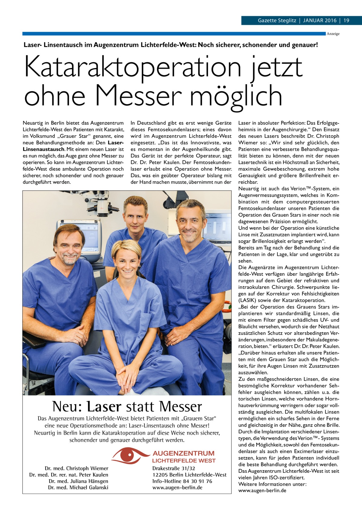 Gazette Steglitz  |  Januar 2016  |  19 Anzeige  Laser- Linsentausch im Augenzentrum Lichterfelde-West: Noch sicherer, schonender und genauer!  Kataraktoperation jetzt ohne Messer möglich Neuartig in Berlin bietet das Augenzentrum Lichterfelde-West den Patienten mit Katarakt, im Volksmund „Grauer Star“ genannt, eine neue Behandlungsmethode an: Den LaserLinsenaustausch. Mit einem neuen Laser ist es nun möglich, das Auge ganz ohne Messer zu operieren. So kann im Augenzentrum Lichterfelde-West diese ambulante Operation noch sicherer, noch schonender und noch genauer durchgeführt werden.  In Deutschland gibt es erst wenige Geräte dieses Femtosekundenlasers; eines davon wird im Augenzentrum Lichterfelde-West eingesetzt. „Das ist das Innovativste, was es momentan in der Augenheilkunde gibt. Das Gerät ist der perfekte Operateur, sagt Dr.  Dr.  Peter Kaulen. Der Femtosekundenlaser erlaubt eine Operation ohne Messer. Das, was ein geübter Operateur bislang mit der Hand machen musste, übernimmt nun der  Neu: Laser statt Messer  Das Augenzentrum Lichterfelde-West bietet Patienten mit „Grauem Star“ eine neue Operationsmethode an: Laser-Linsentausch ohne Messer! Neuartig in Berlin kann die Kataraktoperation auf diese Weise noch sicherer, schonender und genauer durchgeführt werden.  Dr. med. Christoph Wiemer Dr. med. Dr. rer. nat. Peter Kaulen Dr. med. Juliana Hänsgen Dr. med. Michael Galanski  Drakestraße 31/32 12205 Berlin Lichterfelde-West Info-Hotline 84 30 91 76 www.augen-berlin.de  Laser in absoluter Perfektion: Das Erfolgsgeheimnis in der Augenchirurgie.“ Den Einsatz des neuen Lasers beschreibt Dr. Christoph Wiemer so: „Wir sind sehr glücklich, den Patienten eine verbesserte Behandlungsqualität bieten zu können, denn mit der neuen Lasertechnik ist ein Höchstmaß an Sicherheit, maximale Gewebeschonung, extrem hohe Genauigkeit und größere Brillenfreiheit erreichbar. Neuartig ist auch das Verion™-System, ein Augenvermessungssystem, welches in Kombination mit dem computergesteuerten Femtosekundenlaser unseren Patienten die Operation des Grauen Stars in einer noch nie dagewesenen Präzision ermöglicht. Und wenn bei der Operation eine künstliche Linse mit Zusatznutzen implantiert wird, kann sogar Brillenlosigkeit erlangt werden“. Bereits am Tag nach der Behandlung sind die Patienten in der Lage, klar und ungetrübt zu sehen. Die Augenärzte im Augenzentrum Lichterfelde-West verfügen über langjährige Erfahrungen auf dem Gebiet der refraktiven und intraokularen Chirurgie. Schwerpunkte liegen auf der Korrektur von Fehlsichtigkeiten (LASIK) sowie der Kataraktoperation. „Bei der Operation des Grauens Stars implantieren wir standardmäßig Linsen, die mit einem Filter gegen schädliches UV- und Blaulicht versehen, wodurch sie der Netzhaut zusätzlichen Schutz vor altersbedingten Veränderungen, insbesondere der Makuladegeneration, bieten.“ erläutert Dr. Dr. Peter Kaulen. „Darüber hinaus erhalten alle unsere Patienten mit dem Grauen Star auch die Möglichkeit, für ihre Augen Linsen mit Zusatznutzen auszuwählen. Zu den maßgeschneiderten Linsen, die eine bestmögliche Korrektur vorhandener Sehfehler ausgleichen können, zählen u. a. die torischen Linsen, welche vorhandene Hornhautverkrümmung verringern oder sogar vollständig ausgleichen. Die multifokalen Linsen ermöglichen ein scharfes Sehen in der Ferne und gleichzeitig in der Nähe, ganz ohne Brille. Durch die Implantation verschiedener Linsentypen, die Verwendung des Verion™- Systems und die Möglichkeit, sowohl den Femtosekundenlaser als auch einen Excimerlaser einzusetzen, kann für jeden Patienten individuell die beste Behandlung durchgeführt werden. Das Augenzentrum Lichterfelde-West ist seit vielen Jahren ISO-zertifiziert. Weitere Informationen unter: www.augen-berlin.de