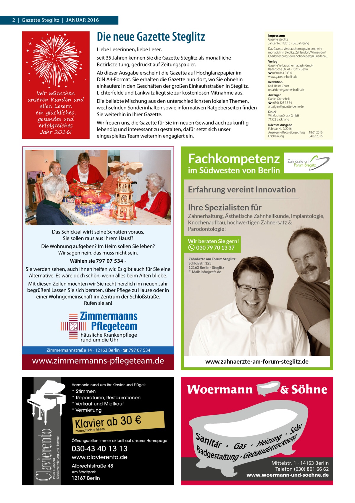 2  |  Gazette Steglitz  |  Januar 2016  Die neue Gazette Steglitz  Impressum Gazette Steglitz Januar Nr. 1/2016 ·  36. Jahrgang  Liebe Leserinnen, liebe Leser,  Das Gazette Verbrauchermagazin erscheint monatlich in Steglitz, Zehlendorf, Wilmersdorf, Charlottenburg sowie Schöneberg & Friedenau.  seit 35 Jahren kennen Sie die Gazette Steglitz als monatliche Bezirkszeitung, gedruckt auf Zeitungspapier.  Wir wünschen unseren Kunden und allen Lesern ein glückliches, gesundes und erfolgreiches Jahr 2016!  Ab dieser Ausgabe erscheint die Gazette auf Hochglanzpapier im DIN A4-Format. Sie erhalten die Gazette nun dort, wo Sie ohnehin einkaufen: In den Geschäften der großen Einkaufsstraßen in Steglitz, Lichterfelde und Lankwitz liegt sie zur kostenlosen Mitnahme aus. Die beliebte Mischung aus den unterschiedlichsten lokalen Themen, wechselnden Sonderinhalten sowie informativen Ratgeberseiten finden Sie weiterhin in Ihrer Gazette. Wir freuen uns, die Gazette für Sie im neuen Gewand auch zukünftig lebendig und interessant zu gestalten, dafür setzt sich unser eingespieltes Team weiterhin engagiert ein.  Verlag Gazette Verbrauchermagazin GmbH Badensche Str. 44 · 10715 Berlin ☎ (030) 844 933-0 www.gazette-berlin.de Redaktion Karl-Heinz Christ redaktion@gazette-berlin.de Anzeigen Daniel Gottschalk ☎ (030) 323 38 54 anzeigen@gazette-berlin.de Druck WirMachenDruck GmbH 71522 Backnang Nächste Ausgabe Februar Nr. 2/2016 Anzeigen-/Redaktionsschluss	18.01.2016 Erscheinung	04.02.2016  Erfahrung vereint Innovation Ihre Spezialisten für Zahnerhaltung, Ästhetische Zahnheilkunde, Implantologie, Knochenaufbau, hochwertigen Zahnersatz & Parodontologie!  Das Schicksal wirft seine Schatten voraus, Sie sollen raus aus Ihrem Haus!? Die Wohnung aufgeben? Im Heim sollen Sie leben? Wir sagen nein, das muss nicht sein. Wählen sie 797 07 534 Sie werden sehen, auch Ihnen helfen wir. Es gibt auch für Sie eine Alternative. Es wäre doch schön, wenn alles beim Alten bliebe.  Wir beraten Sie gern! 030 79 70 13 37 Zahnärzte am Forum Steglitz Schloßstr. 125 12163 Berlin - Steglitz E-Mail: info@zafs.de  Mit diesen Zeilen möchten wir Sie recht herzlich im neuen Jahr begrüßen! Lassen Sie sich beraten, über Pflege zu Hause oder in einer Wohngemeinschaft im Zentrum der Schloßstraße. Rufen sie an!  24 24  häusliche Krankenpflege rund um die Uhr  Zimmermannstraße 14 · 12163 Berlin Tel. 030 / 797 07 534 www.zimmermanns-pflegeteam.de  Zimmermannstraße 14 · 12163 Berlin · ☎ 797 07 534  www.zimmermanns-pflegeteam.de  www.zahnaerzte-am-forum-steglitz.de  Harmonie rund um Ihr Klavier und Flügel:  Peter Küchhold Klaviervermietung und -Service  Clavierento  * Stimmen * Reparaturen, Restaurationen * Verkauf und Mietkauf * Vermietung  Klavier ab 30 € te  monatliche Mie  Öffnungszeiten immer aktuell auf unserer Homepage  030-43 40 13 13 www.clavierento.de Albrechtstraße 48 Am Stadtpark  12167 Berlin  Mittelstr. 1 · 14163 Berlin Telefon (030) 801 66 62 www.woermann-und-soehne.de