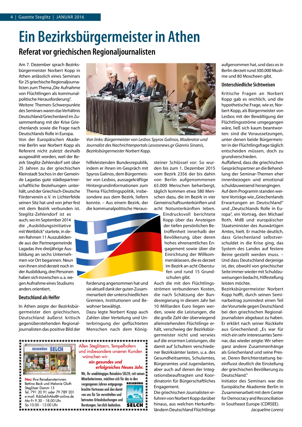 4  |  Gazette Steglitz  |  JANuAR 2016  Ein Bezirksbürgermeister in Athen Referat vor griechischen Regionaljournalisten Am 7. Dezember sprach Bezirksbürgermeister Norbert Kopp in Athen anlässlich eines Seminars für 25 griechische Regionaljournalisten zum Thema „Die Aufnahme von Flüchtlingen als kommunalpolitische Herausforderung“. Weitere Themen-Schwerpunkte des Seminars waren das Verhältnis Deutschland/Griechenland im Zusammenhang mit der Krise Griechenlands sowie die Frage nach Deutschlands Rolle in Europa. Von der Europäischen Akademie Berlin war Norbert Kopp als Referent nicht zuletzt deshalb ausgewählt worden, weil der Bezirk Steglitz-Zehlendorf seit über 25  Jahren zu der griechischen Kleinstadt Sochos in der Gemeinde Lagadas gute städtepartnerschaftliche Beziehungen unterhält, und der Griechisch-Deutsche Förderverein e. V. in Lichterfelde seinen Sitz hat und von jeher fest mit dem Bezirk verbunden ist. Steglitz-Zehlendorf ist es auch, wo im September 2014 die „Ausbildungsinitiative mit Weitblick“ startete, in deren Rahmen 11 Auszubildende aus der Partnergemeinde Lagadas ihre dreijährige Ausbildung an sechs unternehmen vor Ort begannen. Neun von ihnen sind derzeit noch in der Ausbildung, drei Personen haben sich inzwischen u. a. wegen Aufnahme eines Studiums anders orientiert.  Deutschland als Helfer In Athen zeigte der Bezirksbürgermeister den griechischen, Deutschland äußerst kritisch gegenüberstehenden Regionaljournalisten das positive Bild der  aufgenommen hat, und dass es in Berlin derzeit rund 300.000 Muslime und 80 Moscheen gibt.  Unterschiedliche Sichtweisen  Von links: Bürgermeister von Lesbos Spyros Galinos, Moderator und Journalist des Nachrichtenportals Lesvosnews.gr Giannis Sinanis, Bezirksbürgermeister Norbert Kopp. hilfeleistenden Bundesrepublik, indem er ihnen im Gespräch mit Spyros Galinos, dem Bürgermeister von Lesbos, aussagekräftige Hintergrundinformationen zum Thema Flüchtlingspolitik, insbesondere aus dem Bezirk, liefern konnte. – Aus einem Bezirk, der die kommunalpolitische Heraus forderung angenommen hat und sie aktuell dank der guten Zusammenarbeit der unterschiedlichen Gremien, Institutionen und Bewohner bewältigt. Dazu legte Norbert Kopp auch Zahlen über Verteilung und unterbringung der geflüchteten Menschen nach dem König Allen Steglitzern, Tempelhofern und insbesondere unseren Kunden wünschen wir ein gesundes und erfolgreiches Neues Jahr. Neu: Ihre Reiseberaterinnen Bettina Beck und Melanie Gluth Steglitzer Damm 15 Tel. 791 20 91 oder 79 789 201 e-mail: RsbSelchAbs@t-online.de Mo-Fr 9.30 - 18.00 Uhr Sa 10.00 - 13.00 Uhr  Wir, Ihr unabhängiges Reisebüro SELCH, mit seinen Mitarbeiterinnen, möchten sich für das in den vergangenen Jahren entgegenge- REISEBÜRO brachte Vertrauen und den damit von uns für Sie vermittelten und betreuten Urlaubsbuchungen und Beratungen, herzlich bedanken. SELCH  steiner Schlüssel vor: So wurden bis zum 1. Dezember 2015 vom Bezirk 2356 der bis dahin von Berlin aufgenommenen 65.000  Menschen beherbergt, täglich kommen etwa 580 Menschen dazu, die im Bezirk in vier Gemeinschaftsunterkünften und acht Notunterkünften leben. Eindrucksvoll berichtete Kopp über das Ansteigen der tiefen persönlichen Betroffenheit innerhalb der Bevölkerung, über deren hohes ehrenamtliches Engagement sowie über die Einrichtung der Willkommensklassen, die es derzeit im Bezirk an acht Oberstufen und rund 15  Grundschulen gibt. Auch die mit den Flüchtlingsströmen verbundenen Kosten, die nach Schätzung der Bundesregierung in diesem Jahr bei 10  Milliarden Euro liegen werden, sowie die Leistungen, die die große Zahl der überwiegend alleinstehenden Flüchtlinge erhält, verschwieg der Bezirksbürgermeister nicht und verwies auf die enormen Leistungen, die damit auf Schultern verschiedener Bezirksämter lasten, u. a. des Gesundheitsamtes, Schulamtes, Bürgeramtes und Jugendamtes, aber auch auf denen der Integrationsbeauftragten und Koordinatorin für Bürgerschaftliches Engagement. Die griechischen Journalisten erfuhren von Norbert Kopp darüber hinaus, aus welchen Herkunftsländern Deutschland Flüchtlinge  Kritische Fragen an Norbert Kopp gab es reichlich, und die hypothetische Frage, wie er, Norbert Kopp, als Bürgermeister von Lesbos mit der Bewältigung der Flüchtlingsströme umgegangen wäre, ließ sich kaum beantworten: sind die Voraussetzungen, unter denen beide Bürgermeister in der Flüchtlingsfrage täglich entscheiden müssen, doch zu grundverschieden. Auffallend, dass die griechischen Gesprächspartner an die Behandlung der Seminar-Themen eher innenbezogen und emotional schuldzuweisend herangingen. Auf dem Programm standen weitere Vorträge wie „Griechenlands Erwartungen an Deutschland“ und „Deutschlands Rolle in Europa“, ein Vortrag, den Michael Roth, MdB und europäischer Staatsminister des Auswärtigen Amtes, hielt. Er machte deutlich, dass Griechenland selbstverschuldet in die Krise ging, das System des Landes auf festere Beine gestellt werden muss. – und dass Deutschland derjenige ist, der, obwohl von griechischer Seite immer wieder mit Schuldzuweisungen bedacht, Hilfestellung leisten möchte. Bezirksbürgermeister Norbert Kopp hofft, durch seinen Seminarbeitrag zumindest einen Teil der Vorurteile gegen Deutschland bei den griechischen Regionaljournalisten abgebaut zu haben. Er erklärt nach seiner Rückkehr aus Griechenland: „Es war für mich ein sehr interessantes Seminar, das wieder zeigte: Wir sehen ganz andere Zusammenhänge als Griechenland und seine Presse. Deren Berichterstattung beeinflusst deutlich die Einstellung der griechischen Bevölkerung zu Deutschland.“ Initiator des Seminars war die Europäische Akademie Berlin in Zusammenarbeit mit dem Center for Democracy and Reconciliation in Southeast Europe (CDRSEE). Jacqueline Lorenz