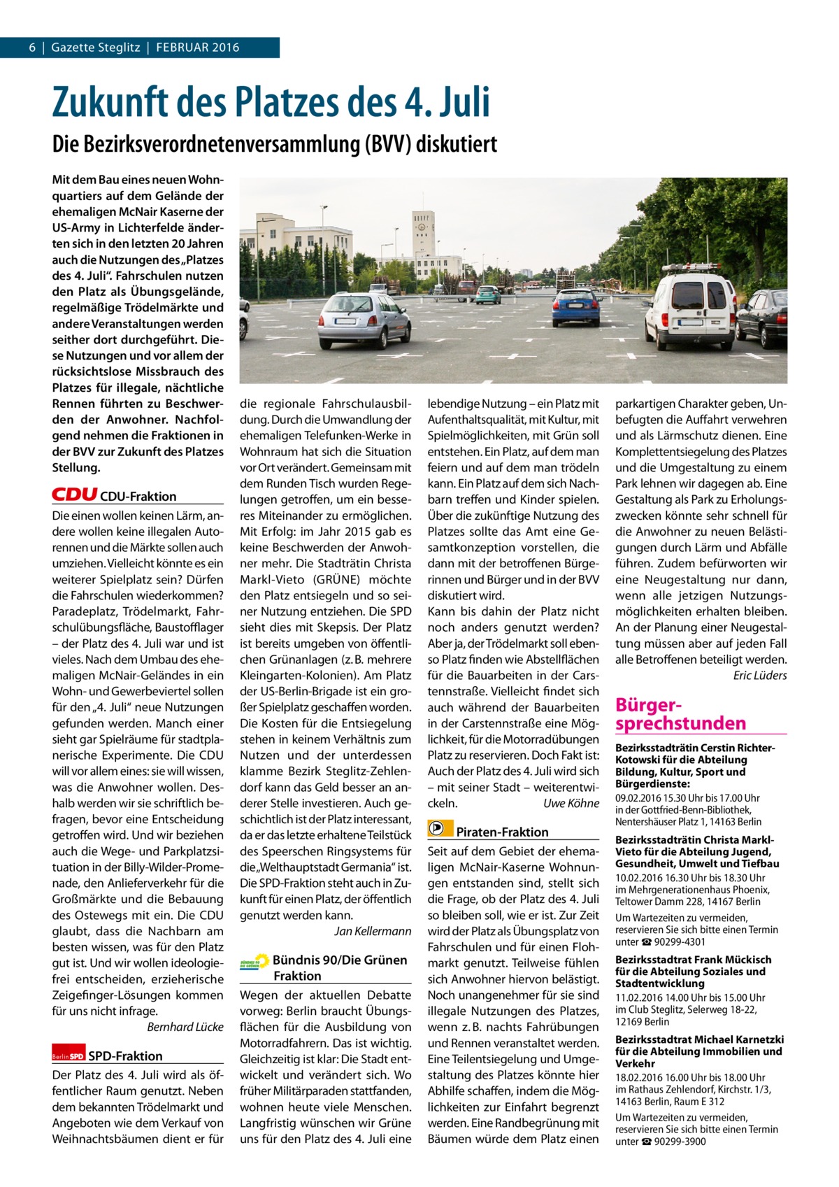 6  |  Gazette Steglitz  |  Februar 2016  Zukunft des Platzes des 4. Juli Die Bezirksverordnetenversammlung (BVV) diskutiert Mit dem Bau eines neuen Wohnquartiers auf dem Gelände der ehemaligen McNair Kaserne der US-Army in Lichterfelde änderten sich in den letzten 20 Jahren auch die Nutzungen des „Platzes des 4. Juli“. Fahrschulen nutzen den Platz als Übungsgelände, regelmäßige Trödelmärkte und andere Veranstaltungen werden seither dort durchgeführt. Diese Nutzungen und vor allem der rücksichtslose Missbrauch des Platzes für illegale, nächtliche Rennen führten zu Beschwerden der Anwohner. Nachfolgend nehmen die Fraktionen in der BVV zur Zukunft des Platzes Stellung.  CDU-Fraktion Die einen wollen keinen Lärm, andere wollen keine illegalen autorennen und die Märkte sollen auch umziehen. Vielleicht könnte es ein weiterer Spielplatz sein? Dürfen die Fahrschulen wiederkommen? Paradeplatz, Trödelmarkt, Fahrschulübungsfläche, baustoﬄager – der Platz des 4. Juli war und ist vieles. Nach dem umbau des ehemaligen McNair-Geländes in ein Wohn- und Gewerbeviertel sollen für den „4. Juli“ neue Nutzungen gefunden werden. Manch einer sieht gar Spielräume für stadtplanerische experimente. Die CDu will vor allem eines: sie will wissen, was die anwohner wollen. Deshalb werden wir sie schriftlich befragen, bevor eine entscheidung getroffen wird. und wir beziehen auch die Wege- und Parkplatzsituation in der billy-Wilder-Promenade, den anlieferverkehr für die Großmärkte und die bebauung des Ostewegs mit ein. Die CDu glaubt, dass die Nachbarn am besten wissen, was für den Platz gut ist. und wir wollen ideologiefrei entscheiden, erzieherische Zeigefinger-Lösungen kommen für uns nicht infrage. Bernhard Lücke Berlin  SPD-Fraktion  Der Platz des 4.  Juli wird als öffentlicher raum genutzt. Neben dem bekannten Trödelmarkt und angeboten wie dem Verkauf von Weihnachtsbäumen dient er für  die regionale Fahrschulausbildung. Durch die umwandlung der ehemaligen Telefunken-Werke in Wohnraum hat sich die Situation vor Ort verändert. Gemeinsam mit dem runden Tisch wurden regelungen getroffen, um ein besseres Miteinander zu ermöglichen. Mit erfolg: im Jahr 2015 gab es keine beschwerden der anwohner mehr. Die Stadträtin Christa Markl-Vieto (GrÜNe) möchte den Platz entsiegeln und so seiner Nutzung entziehen. Die SPD sieht dies mit Skepsis. Der Platz ist bereits umgeben von öffentlichen Grünanlagen (z. b. mehrere Kleingarten-Kolonien). am Platz der uS-berlin-brigade ist ein großer Spielplatz geschaffen worden. Die Kosten für die entsiegelung stehen in keinem Verhältnis zum Nutzen und der unterdessen klamme bezirk Steglitz-Zehlendorf kann das Geld besser an anderer Stelle investieren. auch geschichtlich ist der Platz interessant, da er das letzte erhaltene Teilstück des Speerschen ringsystems für die„Welthauptstadt Germania“ ist. Die SPD-Fraktion steht auch in Zukunft für einen Platz, der öffentlich genutzt werden kann. Jan Kellermann  Bündnis 90/Die Grünen Fraktion Wegen der aktuellen Debatte vorweg: berlin braucht Übungsflächen für die ausbildung von Motorradfahrern. Das ist wichtig. Gleichzeitig ist klar: Die Stadt entwickelt und verändert sich. Wo früher Militärparaden stattfanden, wohnen heute viele Menschen. Langfristig wünschen wir Grüne uns für den Platz des 4. Juli eine  lebendige Nutzung – ein Platz mit aufenthaltsqualität, mit Kultur, mit Spielmöglichkeiten, mit Grün soll entstehen. ein Platz, auf dem man feiern und auf dem man trödeln kann. ein Platz auf dem sich Nachbarn treffen und Kinder spielen. Über die zukünftige Nutzung des Platzes sollte das amt eine Gesamtkonzeption vorstellen, die dann mit der betroffenen bürgerinnen und bürger und in der bVV diskutiert wird. Kann bis dahin der Platz nicht noch anders genutzt werden? aber ja, der Trödelmarkt soll ebenso Platz finden wie abstellflächen für die bauarbeiten in der Carstennstraße. Vielleicht findet sich auch während der bauarbeiten in der Carstennstraße eine Möglichkeit, für die Motorradübungen Platz zu reservieren. Doch Fakt ist: auch der Platz des 4. Juli wird sich – mit seiner Stadt – weiterentwickeln. Uwe Köhne  Piraten-Fraktion Seit auf dem Gebiet der ehemaligen McNair-Kaserne Wohnungen entstanden sind, stellt sich die Frage, ob der Platz des 4. Juli so bleiben soll, wie er ist. Zur Zeit wird der Platz als Übungsplatz von Fahrschulen und für einen Flohmarkt genutzt. Teilweise fühlen sich anwohner hiervon belästigt. Noch unangenehmer für sie sind illegale Nutzungen des Platzes, wenn z. b. nachts Fahrübungen und rennen veranstaltet werden. eine Teilentsiegelung und umgestaltung des Platzes könnte hier abhilfe schaffen, indem die Möglichkeiten zur einfahrt begrenzt werden. eine randbegrünung mit bäumen würde dem Platz einen  parkartigen Charakter geben, unbefugten die auffahrt verwehren und als Lärmschutz dienen. eine Komplettentsiegelung des Platzes und die umgestaltung zu einem Park lehnen wir dagegen ab. eine Gestaltung als Park zu erholungszwecken könnte sehr schnell für die anwohner zu neuen belästigungen durch Lärm und abfälle führen. Zudem befürworten wir eine Neugestaltung nur dann, wenn alle jetzigen Nutzungsmöglichkeiten erhalten bleiben. an der Planung einer Neugestaltung müssen aber auf jeden Fall alle betroffenen beteiligt werden. Eric Lüders  Bürgersprechstunden Bezirksstadträtin Cerstin RichterKotowski für die Abteilung Bildung, Kultur, Sport und Bürgerdienste: 09.02.2016 15.30 Uhr bis 17.00 Uhr in der Gottfried-Benn-Bibliothek, Nentershäuser Platz 1, 14163 Berlin Bezirksstadträtin Christa MarklVieto für die Abteilung Jugend, Gesundheit, Umwelt und Tiefbau 10.02.2016 16.30 Uhr bis 18.30 Uhr im Mehrgenerationenhaus Phoenix, Teltower Damm 228, 14167 Berlin Um Wartezeiten zu vermeiden, reservieren Sie sich bitte einen Termin unter ☎ 90299-4301 Bezirksstadtrat Frank Mückisch für die Abteilung Soziales und Stadtentwicklung 11.02.2016 14.00 Uhr bis 15.00 Uhr im Club Steglitz, Selerweg 18-22, 12169 Berlin Bezirksstadtrat Michael Karnetzki für die Abteilung Immobilien und Verkehr 18.02.2016 16.00 Uhr bis 18.00 Uhr im Rathaus Zehlendorf, Kirchstr. 1/3, 14163 Berlin, Raum E 312 Um Wartezeiten zu vermeiden, reservieren Sie sich bitte einen Termin unter ☎ 90299-3900