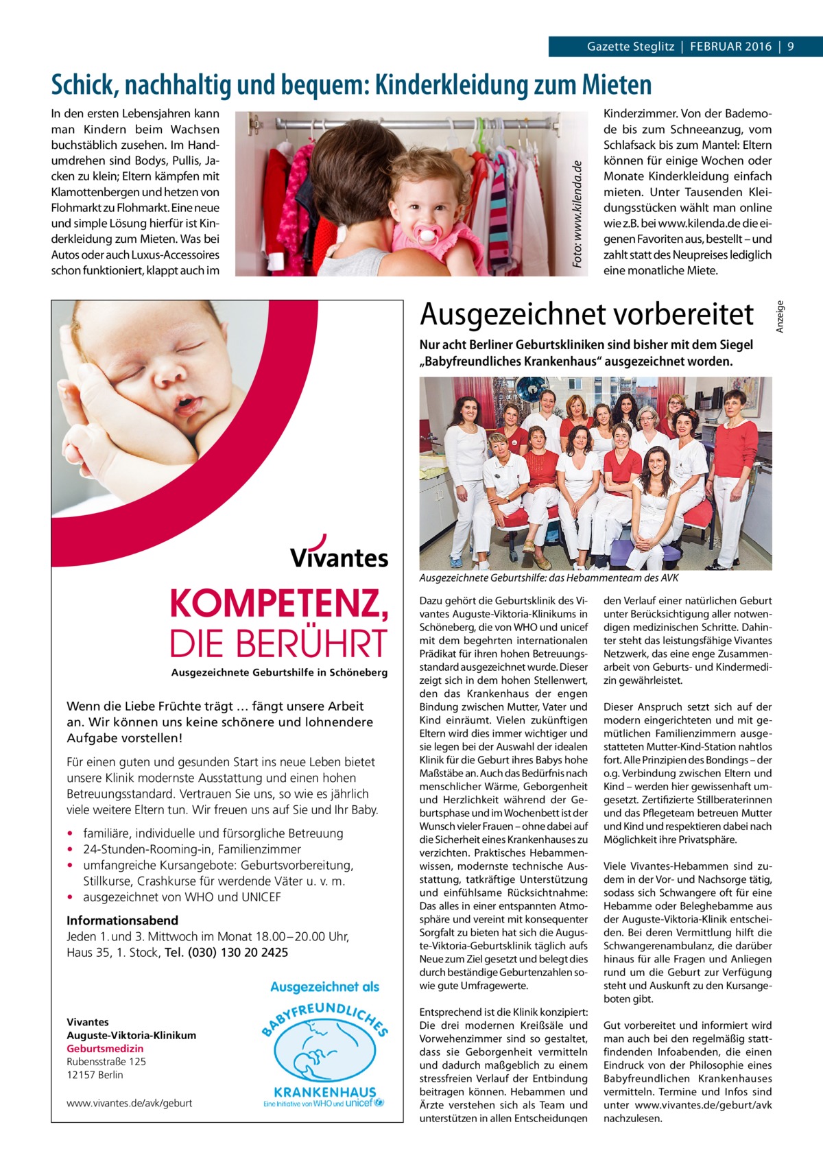 Gazette Steglitz  |  Februar 2016  |  9  Kinderzimmer. Von der Bademode bis zum Schneeanzug, vom Schlafsack bis zum Mantel: Eltern können für einige Wochen oder Monate Kinderkleidung einfach mieten. Unter Tausenden Kleidungsstücken wählt man online wie z.B. bei www.kilenda.de die eigenen Favoriten aus, bestellt – und zahlt statt des Neupreises lediglich eine monatliche Miete.  Ausgezeichnet vorbereitet Nur acht Berliner Geburtskliniken sind bisher mit dem Siegel „Babyfreundliches Krankenhaus“ ausgezeichnet worden.  Ausgezeichnete Geburtshilfe: das Hebammenteam des AVK  Ausgezeichnete Geburtshilfe in Schöneberg  Wenn die Liebe Früchte trägt … fängt unsere Arbeit an. Wir können uns keine schönere und lohnendere Aufgabe vorstellen! Für einen guten und gesunden Start ins neue Leben bietet unsere Klinik modernste Ausstattung und einen hohen Betreuungsstandard. Vertrauen Sie uns, so wie es jährlich viele weitere Eltern tun. Wir freuen uns auf Sie und Ihr Baby. • familiäre, individuelle und fürsorgliche Betreuung • 24-Stunden-Rooming-in, Familienzimmer • umfangreiche Kursangebote: Geburtsvorbereitung, Stillkurse, Crashkurse für werdende Väter u. v. m. • ausgezeichnet von WHO und UNICEF Informationsabend Jeden 1. und 3. Mittwoch im Monat 18.00 – 20.00 Uhr, Haus 35, 1. Stock, Tel. (030) 130 20 2425  Vivantes Auguste-Viktoria-Klinikum Geburtsmedizin Rubensstraße 125 12157 Berlin www.vivantes.de/avk/geburt  Dazu gehört die Geburtsklinik des Vivantes Auguste-Viktoria-Klinikums in Schöneberg, die von WHO und unicef mit dem begehrten internationalen Prädikat für ihren hohen Betreuungsstandard ausgezeichnet wurde. Dieser zeigt sich in dem hohen Stellenwert, den das Krankenhaus der engen Bindung zwischen Mutter, Vater und Kind einräumt. Vielen zukünftigen Eltern wird dies immer wichtiger und sie legen bei der Auswahl der idealen Klinik für die Geburt ihres Babys hohe Maßstäbe an. Auch das Bedürfnis nach menschlicher Wärme, Geborgenheit und Herzlichkeit während der Geburtsphase und im Wochenbett ist der Wunsch vieler Frauen – ohne dabei auf die Sicherheit eines Krankenhauses zu verzichten. Praktisches Hebammenwissen, modernste technische Ausstattung, tatkräftige Unterstützung und einfühlsame Rücksichtnahme: Das alles in einer entspannten Atmosphäre und vereint mit konsequenter Sorgfalt zu bieten hat sich die Auguste-Viktoria-Geburtsklinik täglich aufs Neue zum Ziel gesetzt und belegt dies durch beständige Geburtenzahlen sowie gute Umfragewerte. Entsprechend ist die Klinik konzipiert: Die drei modernen Kreißsäle und Vorwehenzimmer sind so gestaltet, dass sie Geborgenheit vermitteln und dadurch maßgeblich zu einem stressfreien Verlauf der Entbindung beitragen können. Hebammen und Ärzte verstehen sich als Team und unterstützen in allen Entscheidungen  den Verlauf einer natürlichen Geburt unter Berücksichtigung aller notwendigen medizinischen Schritte. Dahinter steht das leistungsfähige Vivantes Netzwerk, das eine enge Zusammenarbeit von Geburts- und Kindermedizin gewährleistet. Dieser Anspruch setzt sich auf der modern eingerichteten und mit gemütlichen Familienzimmern ausgestatteten Mutter-Kind-Station nahtlos fort. Alle Prinzipien des Bondings – der o.g. Verbindung zwischen Eltern und Kind – werden hier gewissenhaft umgesetzt. Zertifizierte Stillberaterinnen und das Pflegeteam betreuen Mutter und Kind und respektieren dabei nach Möglichkeit ihre Privatsphäre. Viele Vivantes-Hebammen sind zudem in der Vor- und Nachsorge tätig, sodass sich Schwangere oft für eine Hebamme oder Beleghebamme aus der Auguste-Viktoria-Klinik entscheiden. Bei deren Vermittlung hilft die Schwangerenambulanz, die darüber hinaus für alle Fragen und Anliegen rund um die Geburt zur Verfügung steht und Auskunft zu den Kursangeboten gibt. Gut vorbereitet und informiert wird man auch bei den regelmäßig stattfindenden Infoabenden, die einen Eindruck von der Philosophie eines Babyfreundlichen Krankenhauses vermitteln. Termine und Infos sind unter www.vivantes.de/geburt/avk nachzulesen.  Anzeige  In den ersten Lebensjahren kann man Kindern beim Wachsen buchstäblich zusehen. Im Handumdrehen sind Bodys, Pullis, Jacken zu klein; Eltern kämpfen mit Klamottenbergen und hetzen von Flohmarkt zu Flohmarkt. Eine neue und simple Lösung hierfür ist Kinderkleidung zum Mieten. Was bei Autos oder auch Luxus-Accessoires schon funktioniert, klappt auch im  Foto: www.kilenda.de  Schick, nachhaltig und bequem: Kinderkleidung zum Mieten