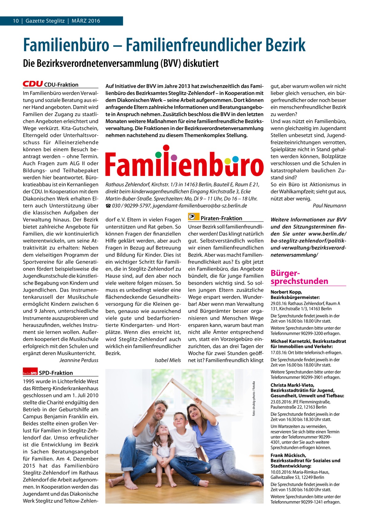 10  |  Gazette Steglitz  |  März 2016  Familienbüro – Familienfreundlicher Bezirk Die Bezirksverordnetenversammlung (BVV) diskutiert CDU-Fraktion Im Familienbüro werden Verwaltung und soziale Beratung aus einer Hand angeboten. Damit wird Familien der zugang zu staatlichen Angeboten erleichtert und Wege verkürzt. Kita-Gutschein, Elterngeld oder Unterhaltsvorschuss für Alleinerziehende können bei einem Besuch beantragt werden – ohne Termin. Auch Fragen zum ALG II oder Bildungs- und Teilhabepaket werden hier beantwortet. Bürokratieabbau ist ein Kernanliegen der CDU. In Kooperation mit dem Diakonischen Werk erhalten Eltern auch Unterstützung über die klassischen Aufgaben der Verwaltung hinaus. Der Bezirk bietet zahlreiche Angebote für Familien, die wir kontinuierlich weiterentwickeln, um seine Attraktivität zu erhalten: Neben dem vielseitigen Programm der Sportvereine für alle Generationen fördert beispielsweise die Jugendkunstschule die künstlerische Begabung von Kindern und Jugendlichen. Das Instrumentenkarussell der Musikschule ermöglicht Kindern zwischen 6 und 9 Jahren, unterschiedliche Instrumente auszuprobieren und herauszufinden, welches Instrument sie lernen wollen. Außerdem kooperiert die Musikschule erfolgreich mit den Schulen und ergänzt deren Musikunterricht. Jeannine Perduss  Rathaus Zehlendorf, Kirchstr. 1/3 in 14163 Berlin, Bauteil E, Raum E 21, direkt beim kinderwagenfreundlichen Eingang Kirchstraße 3, Ecke Martin-Buber-Straße. Sprechzeiten: Mo, Di 9 – 11 Uhr, Do 16 – 18 Uhr. ☎ 030 / 90299-5797, jugendamt-familienbuero@ba-sz.berlin.de dorf e. V. Eltern in vielen Fragen unterstützen und rat geben. So können Fragen der finanziellen Hilfe geklärt werden, aber auch Fragen in Bezug auf Betreuung und Bildung für Kinder. Dies ist ein wichtiger Schritt für Familien, die in Steglitz-zehlendorf zu Hause sind, auf den aber noch viele weitere folgen müssen. So muss es unbedingt wieder eine flächendeckende Gesundheitsversorgung für die Kleinen geben, genauso wie ausreichend viele gute und bedarfsorientierte Kindergarten- und Hortplätze. Wenn dies erreicht ist, wird Steglitz-zehlendorf auch wirklich ein familienfreundlicher Bezirk. Isabel Miels  Piraten-Fraktion Unser Bezirk soll familienfreundlicher werden! Das klingt natürlich gut. Selbstverständlich wollen wir einen familienfreundlichen Bezirk. Aber was macht Familienfreundlichkeit aus? Es gibt jetzt ein Familienbüro, das Angebote bündelt, die für junge Familien besonders wichtig sind. So sollen jungen Eltern zusätzliche Wege erspart werden. Wunderbar! Aber wenn man Verwaltung und Bürgerämter besser organisieren und Menschen Wege ersparen kann, warum baut man nicht alle ämter entsprechend um, statt ein Vorzeigebüro einzurichten, das an drei Tagen der Woche für zwei Stunden geöffnet ist? Familienfreundlich klingt  SPD-Fraktion  1995 wurde in Lichterfelde West das rittberg-Kinderkrankenhaus geschlossen und am 1. Juli 2010 stellte die Charité endgültig den Betrieb in der Geburtshilfe am Campus Benjamin Franklin ein. Beides stellte einen großen Verlust für Familien in Steglitz-zehlendorf dar. Umso erfreulicher ist die Entwicklung im Bezirk in Sachen Beratungsangebot für Familien. Am 4.  Dezember 2015 hat das Familienbüro Steglitz-zehlendorf im rathaus zehlendorf die Arbeit aufgenommen. In Kooperation werden das Jugendamt und das Diakonische Werk Steglitz und Teltow-zehlen foto: drubig-photo / fotolia  Berlin  Auf Initiative der BVV im Jahre 2013 hat zwischenzeitlich das Familienbüro des Bezirksamtes Steglitz-Zehlendorf – in Kooperation mit dem Diakonischen Werk – seine Arbeit aufgenommen. Dort können anfragende Eltern zahlreiche Informationen und Beratungsangebote in Anspruch nehmen. Zusätzlich beschloss die BVV in den letzten Monaten weitere Maßnahmen für eine familienfreundliche Bezirksverwaltung. Die Fraktionen in der Bezirksverordnetenversammlung nehmen nachstehend zu diesem Themenkomplex Stellung.  gut, aber warum wollen wir nicht lieber gleich versuchen, ein bürgerfreundlicher oder noch besser ein menschenfreundlicher Bezirk zu werden? Und was nützt ein Familienbüro, wenn gleichzeitig im Jugendamt Stellen unbesetzt sind, Jugendfreizeiteinrichtungen verrotten, Spielplätze nicht in Stand gehalten werden können, Bolzplätze verschlossen und die Schulen in katastrophalem baulichen zustand sind? So ein Büro ist Aktionismus in der Wahlkampfzeit; sieht gut aus, nützt aber wenig. Paul Neumann Weitere Informationen zur BVV und den Sitzungsterminen finden Sie unter www.berlin.de/ ba-steglitz-zehlendorf/politikund-verwaltung/bezirksverordnetenversammlung/  Bürgersprechstunden Norbert Kopp, Bezirksbürgermeister: 29.03.16: Rathaus Zehlendorf, Raum A 131, Kirchstraße 1/3, 14163 Berlin Die Sprechstunde findet jeweils in der Zeit von 16.00 bis 18.00 Uhr statt. Weitere Sprechstunden bitte unter der Telefonnummer 90299-3200 erfragen. Michael Karnetzki, Bezirksstadtrat für Immobilien und Verkehr: 17.03.16: Ort bitte telefonisch erfragen. Die Sprechstunde findet jeweils in der Zeit von 16.00 bis 18.00 Uhr statt. Weitere Sprechstunden bitte unter der Telefonnummer 90299-3901 erfragen. Christa Markl-Vieto, Bezirksstadträtin für Jugend, Gesundheit, Umwelt und Tiefbau: 23.03.2016: JFE Flemmingstraße, Paulsenstraße 22, 12163 Berlin Die Sprechstunde findet jeweils in der Zeit von 16:30 bis 18.30 Uhr statt. Um Wartezeiten zu vermeiden, reservieren Sie sich bitte einen Termin unter der Telefonnummer 902994301, unter der Sie auch weitere Sprechstunden erfragen können. Frank Mückisch, Bezirksstadtrat für Soziales und Stadtentwicklung: 10.03.2016: Maria-Rimkus-Haus, Gallwitzallee 53, 12249 Berlin Die Sprechstunde findet jeweils in der Zeit von 15.00 bis 16.00 Uhr statt. Weitere Sprechstunden bitte unter der Telefonnummer 90299-1241 erfragen.