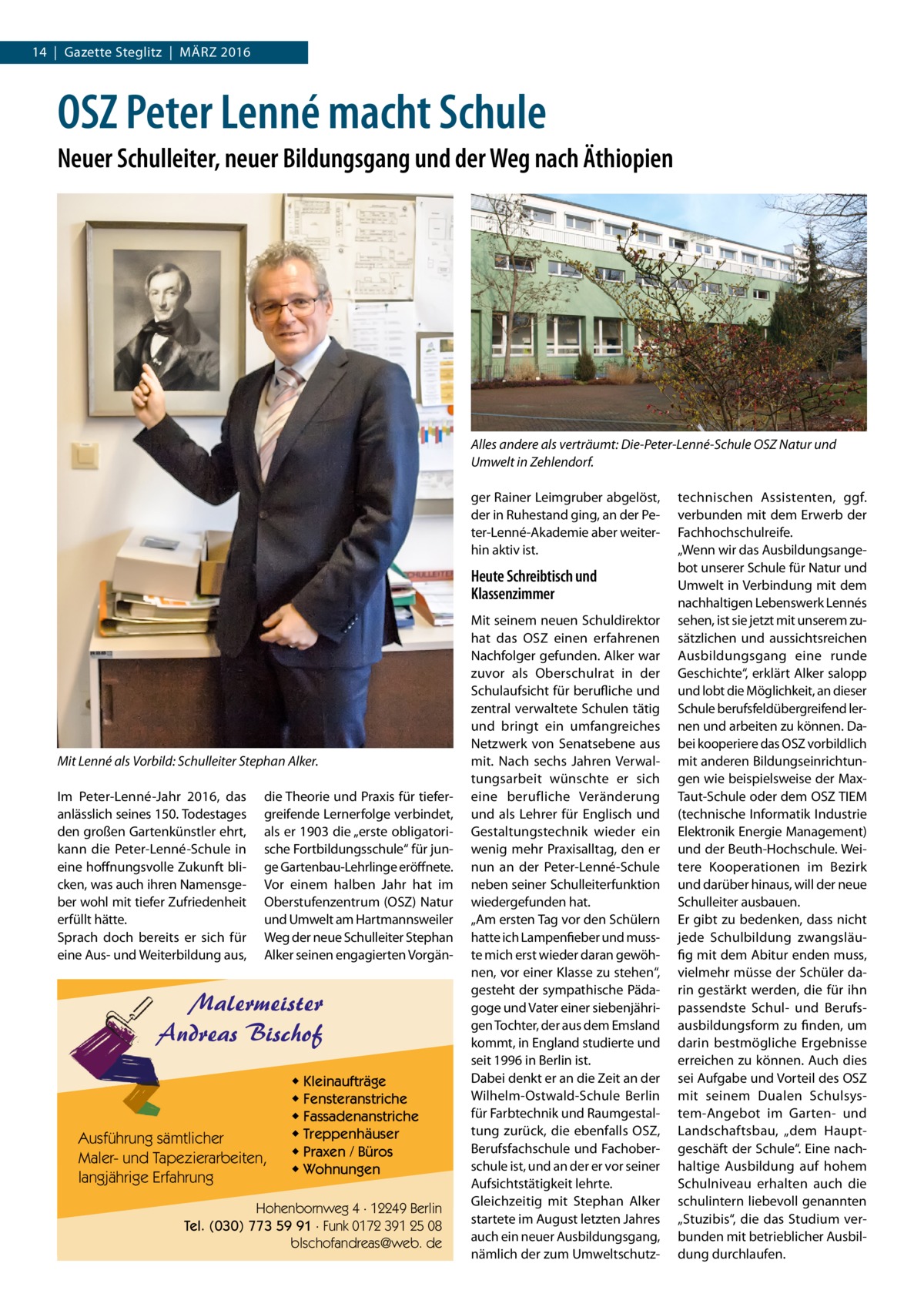 14  |  Gazette Steglitz  |  März 2016  OSZ Peter Lenné macht Schule Neuer Schulleiter, neuer Bildungsgang und der Weg nach Äthiopien  Alles andere als verträumt: Die-Peter-Lenné-Schule OSZ Natur und Umwelt in Zehlendorf. ger Rainer Leimgruber abgelöst, der in Ruhestand ging, an der Peter-Lenné-Akademie aber weiterhin aktiv ist.  Heute Schreibtisch und Klassenzimmer  Mit Lenné als Vorbild: Schulleiter Stephan Alker. Im Peter-Lenné-Jahr 2016, das anlässlich seines 150. Todestages den großen Gartenkünstler ehrt, kann die Peter-Lenné-Schule in eine hoffnungsvolle Zukunft blicken, was auch ihren Namensgeber wohl mit tiefer Zufriedenheit erfüllt hätte. Sprach doch bereits er sich für eine Aus- und Weiterbildung aus,  die Theorie und Praxis für tiefergreifende Lernerfolge verbindet, als er 1903 die „erste obligatorische Fortbildungsschule“ für junge Gartenbau-Lehrlinge eröffnete. Vor einem halben Jahr hat im Oberstufenzentrum (OSZ) Natur und Umwelt am Hartmannsweiler Weg der neue Schulleiter Stephan Alker seinen engagierten Vorgän Malermeister Andreas Bischof  Ausführung sämtlicher Maler- und Tapezierarbeiten, langjährige Erfahrung  ◆ Kleinaufträge ◆ Fensteranstriche ◆ Fassadenanstriche ◆ Treppenhäuser ◆ Praxen / Büros ◆ Wohnungen  Hohenbornweg 4 · 12249 Berlin Tel. (030) 773 59 91 · Funk 0172 391 25 08 blschofandreas@web. de  Mit seinem neuen Schuldirektor hat das OSZ einen erfahrenen Nachfolger gefunden. Alker war zuvor als Oberschulrat in der Schulaufsicht für berufliche und zentral verwaltete Schulen tätig und bringt ein umfangreiches Netzwerk von Senatsebene aus mit. Nach sechs Jahren Verwaltungsarbeit wünschte er sich eine berufliche Veränderung und als Lehrer für Englisch und Gestaltungstechnik wieder ein wenig mehr Praxisalltag, den er nun an der Peter-Lenné-Schule neben seiner Schulleiterfunktion wiedergefunden hat. „Am ersten Tag vor den Schülern hatte ich Lampenfieber und musste mich erst wieder daran gewöhnen, vor einer Klasse zu stehen“, gesteht der sympathische Pädagoge und Vater einer siebenjährigen Tochter, der aus dem Emsland kommt, in England studierte und seit 1996 in Berlin ist. Dabei denkt er an die Zeit an der Wilhelm-Ostwald-Schule Berlin für Farbtechnik und Raumgestaltung zurück, die ebenfalls OSZ, Berufsfachschule und Fachoberschule ist, und an der er vor seiner Aufsichtstätigkeit lehrte. Gleichzeitig mit Stephan Alker startete im August letzten Jahres auch ein neuer Ausbildungsgang, nämlich der zum Umweltschutz technischen Assistenten, ggf. verbunden mit dem Erwerb der Fachhochschulreife. „Wenn wir das Ausbildungsangebot unserer Schule für Natur und Umwelt in Verbindung mit dem nachhaltigen Lebenswerk Lennés sehen, ist sie jetzt mit unserem zusätzlichen und aussichtsreichen Ausbildungsgang eine runde Geschichte“, erklärt Alker salopp und lobt die Möglichkeit, an dieser Schule berufsfeldübergreifend lernen und arbeiten zu können. Dabei kooperiere das OSZ vorbildlich mit anderen Bildungseinrichtungen wie beispielsweise der MaxTaut-Schule oder dem OSZ TIEM (technische Informatik Industrie Elektronik Energie Management) und der Beuth-Hochschule. Weitere Kooperationen im Bezirk und da­rüber hinaus, will der neue Schulleiter ausbauen. Er gibt zu bedenken, dass nicht jede Schulbildung zwangsläufig mit dem Abitur enden muss, vielmehr müsse der Schüler darin gestärkt werden, die für ihn passendste Schul- und Berufsausbildungsform zu finden, um darin bestmögliche Ergebnisse erreichen zu können. Auch dies sei Aufgabe und Vorteil des OSZ mit seinem Dualen Schulsystem-Angebot im Garten- und Landschaftsbau, „dem Hauptgeschäft der Schule“. Eine nachhaltige Ausbildung auf hohem Schulniveau erhalten auch die schulintern liebevoll genannten „Stuzibis“, die das Studium verbunden mit betrieblicher Ausbildung durchlaufen.