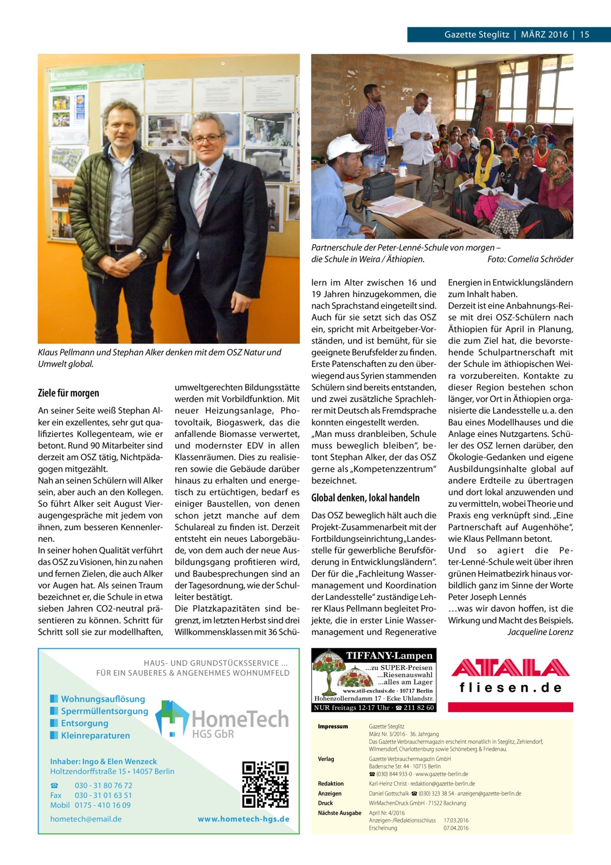 Gazette Steglitz  |  März 2016  |  15  Partnerschule der Peter-Lenné-Schule von morgen – die Schule in Weira / Äthiopien.� Foto: Cornelia Schröder  Klaus Pellmann und Stephan Alker denken mit dem OSZ Natur und Umwelt global.  Ziele für morgen An seiner Seite weiß Stephan Alker ein exzellentes, sehr gut qualifiziertes Kollegenteam, wie er betont. Rund 90 Mitarbeiter sind derzeit am OSZ tätig, Nichtpädagogen mitgezählt. Nah an seinen Schülern will Alker sein, aber auch an den Kollegen. So führt Alker seit August Vieraugengespräche mit jedem von ihnen, zum besseren Kennenlernen. In seiner hohen Qualität verführt das OSZ zu Visionen, hin zu nahen und fernen Zielen, die auch Alker vor Augen hat. Als seinen Traum bezeichnet er, die Schule in etwa sieben Jahren CO2-neutral präsentieren zu können. Schritt für Schritt soll sie zur modellhaften,  umweltgerechten Bildungs­stätte werden mit Vorbildfunktion. Mit neuer Heizungsanlage, Photovoltaik, Biogaswerk, das die anfallende Biomasse verwertet, und modernster EDV in allen Klassenräumen. Dies zu realisieren sowie die Gebäude darüber hinaus zu erhalten und energetisch zu ertüchtigen, bedarf es einiger Baustellen, von denen schon jetzt manche auf dem Schulareal zu finden ist. Derzeit entsteht ein neues Laborgebäude, von dem auch der neue Ausbildungsgang profitieren wird, und Baubesprechungen sind an der Tagesordnung, wie der Schulleiter bestätigt. Die Platzkapazitäten sind begrenzt, im letzten Herbst sind drei Willkommensklassen mit 36 Schü lern im Alter zwischen 16 und 19 Jahren hinzugekommen, die nach Sprachstand eingeteilt sind. Auch für sie setzt sich das OSZ ein, spricht mit Arbeitgeber-Vorständen, und ist bemüht, für sie geeignete Berufsfelder zu finden. Erste Patenschaften zu den überwiegend aus Syrien stammenden Schülern sind bereits entstanden, und zwei zusätzliche Sprachlehrer mit Deutsch als Fremdsprache konnten eingestellt werden. „Man muss dranbleiben, Schule muss beweglich bleiben“, betont Stephan Alker, der das OSZ gerne als „Kompetenzzentrum“ bezeichnet.  Global denken, lokal handeln Das OSZ beweglich hält auch die Projekt-Zusammenarbeit mit der Fortbildungseinrichtung „Landesstelle für gewerbliche Berufsförderung in Entwicklungsländern“. Der für die „Fachleitung Wassermanagement und Koordination der Landesstelle“ zuständige Lehrer Klaus Pellmann begleitet Projekte, die in erster Linie Wassermanagement und Regenerative  TIFFANY-Lampen  HAUS- UND GRUNDSTÜCKSSERVICE ... FÜR EIN SAUBERES & ANGENEHMES WOHNUMFELD  Wohnungsauflösung Sperrmüllentsorgung Entsorgung Kleinreparaturen  Energien in Entwicklungsländern zum Inhalt haben. Derzeit ist eine Anbahnungs-Reise mit drei OSZ-Schülern nach Äthiopien für April in Planung, die zum Ziel hat, die bevorstehende Schulpartnerschaft mit der Schule im äthiopischen Weira vorzubereiten. Kontakte zu dieser Region bestehen schon länger, vor Ort in Äthiopien organisierte die Landesstelle u. a. den Bau eines Modellhauses und die Anlage eines Nutzgartens. Schüler des OSZ lernen darüber, den Ökologie-Gedanken und eigene Ausbildungsinhalte global auf andere Erdteile zu übertragen und dort lokal anzuwenden und zu vermitteln, wobei Theorie und Praxis eng verknüpft sind. „Eine Partnerschaft auf Augenhöhe“, wie Klaus Pellmann betont. Und so agiert die Pe ter-Lenné-Schule weit über ihren grünen Heimatbezirk hinaus vorbildlich ganz im Sinne der Worte Peter Joseph Lennés …was wir davon hoffen, ist die Wirkung und Macht des Beispiels. � Jacqueline Lorenz  ...zu SUPER-Preisen ...Riesenauswahl ...alles am Lager www.stil-exclusiv.de · 10717 Berlin  Hohenzollerndamm 17 · Ecke Uhlandstr.  HomeTech HGS GbR  NUR freitags 12-17 Uhr · ☎ 211 82 60 Impressum	  Gazette Steglitz März Nr. 3/2016 ·  36. Jahrgang Das Gazette Verbrauchermagazin erscheint monatlich in Steglitz, Zehlendorf, Wilmersdorf, Charlottenburg sowie Schöneberg & Friedenau.  Inhaber: Ingo & Elen Wenzeck Holtzendorffstraße 15 • 14057 Berlin  Verlag	  Gazette Verbrauchermagazin GmbH Badensche Str. 44 · 10715 Berlin ☎ (030) 844 933-0 · www.gazette-berlin.de  ☎ 030 - 31 80 76 72 Fax 030 - 31 01 63 51 Mobil 0175 - 410 16 09  Redaktion	  Karl-Heinz Christ · redaktion@gazette-berlin.de  Anzeigen	  Daniel Gottschalk ·☎ (030) 323 38 54 · anzeigen@gazette-berlin.de  Druck	  WirMachenDruck GmbH · 71522 Backnang  Nächste Ausgabe	  April Nr. 4/2016 Anzeigen-/Redaktionsschluss	17.03.2016 Erscheinung	07.04.2016  hometech@email.de  www.hometech-hgs.de