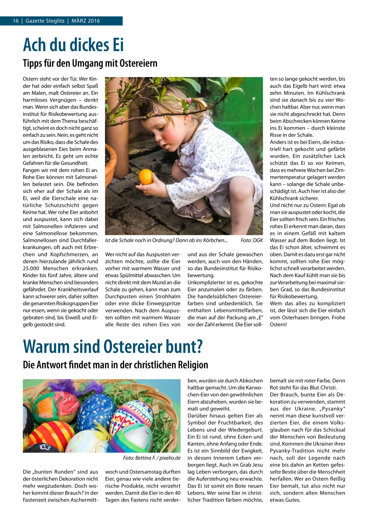 16  |  Gazette Steglitz  |  März 2016  Ach du dickes Ei Tipps für den Umgang mit Ostereiern Ostern steht vor der Tür. Wer Kinder hat oder einfach selbst Spaß am Malen, malt Ostereier an. Ein harmloses Vergnügen – denkt man. Wenn sich aber das Bundesinstitut für Risikobewertung ausführlich mit dem Thema beschäftigt, scheint es doch nicht ganz so einfach zu sein. Nein, es geht nicht um das Risiko, dass die Schale des ausgeblasenen Eies beim Anmalen zerbricht. Es geht um echte Gefahren für die Gesundheit. Fangen wir mit dem rohen Ei an. Rohe Eier können mit Salmonellen belastet sein. Die befinden sich eher auf der Schale als im Ei, weil die Eierschale eine natürliche Schutzschicht gegen Keime hat. Wer rohe Eier anbohrt und auspustet, kann sich dabei mit Salmonellen infizieren und eine Salmonellose bekommen. Salmonellosen sind Durchfallerkrankungen, oft auch mit Erbrechen und Kopfschmerzen, an denen hierzulande jährlich rund 25.000 Menschen erkranken. Kinder bis fünf Jahre, ältere und kranke Menschen sind besonders gefährdet. Der Krankheitsverlauf kann schwerer sein, daher sollten die genannten Risikogruppen Eier nur essen, wenn sie gekocht oder gebraten sind, bis Eiweiß und Eigelb gestockt sind.  Ist die Schale noch in Ordnung? Dann ab ins Körbchen...� Wer nicht auf das Auspusten verzichten möchte, sollte die Eier vorher mit warmem Wasser und etwas Spülmittel abwaschen. Um nicht direkt mit dem Mund an die Schale zu gehen, kann man zum Durchpusten einen Strohhalm oder eine dicke Einwegspritze verwenden. Nach dem Auspusten sollten mit warmem Wasser alle Reste des rohen Eies von  Foto: DGK  und aus der Schale gewaschen werden, auch von den Händen, so das Bundesinstitut für Risikobewertung. Unkomplizierter ist es, gekochte Eier anzumalen oder zu färben. Die handelsüblichen Ostereierfarben sind unbedenklich. Sie enthalten Lebensmittelfarben, die man auf der Packung am „E” vor der Zahl erkennt. Die Eier soll ten so lange gekocht werden, bis auch das Eigelb hart wird: etwa zehn Minuten. Im Kühlschrank sind sie danach bis zu vier Wochen haltbar. Aber nur, wenn man sie nicht abgeschreckt hat. Denn beim Abschrecken können Keime ins Ei kommen – durch kleinste Risse in der Schale. Anders ist es bei Eiern, die industriell hart gekocht und gefärbt wurden. Ein zusätzlicher Lack schützt das Ei so vor Keimen, dass es mehrere Wochen bei Zimmertemperatur gelagert werden kann – solange die Schale unbeschädigt ist. Auch hier ist also der Kühlschrank sicherer. Und nicht nur zu Ostern: Egal ob man sie auspustet oder kocht, die Eier sollten frisch sein. Ein frisches rohes Ei erkennt man daran, dass es in einem Gefäß mit kaltem Wasser auf dem Boden liegt. Ist das Ei schon älter, schwimmt es oben. Damit es dazu erst gar nicht kommt, sollten rohe Eier möglichst schnell verarbeitet werden. Nach dem Kauf kühlt man sie bis zur Verarbeitung bei maximal sieben Grad, so das Bundesinstitut für Risikobewertung. Wem das alles zu kompliziert ist, der lässt sich die Eier einfach vom Osterhasen bringen. Frohe Ostern!  Warum sind Ostereier bunt? Die Antwort findet man in der christlichen Religion  � Die „bunten Runden“ sind aus der österlichen Dekoration nicht mehr wegzudenken. Doch woher kommt dieser Brauch? In der Fastenzeit zwischen Aschermitt Foto: Bettina F. / pixelio.de woch und Ostersamstag durften Eier, genau wie viele andere tierische Produkte, nicht verzehrt werden. Damit die Eier in den 40 Tagen des Fastens nicht verder ben, wurden sie durch Abkochen haltbar gemacht. Um die Karwochen-Eier von den gewöhnlichen Eiern abzuheben, wurden sie bemalt und geweiht. Darüber hinaus gelten Eier als Symbol der Fruchtbarkeit, des Lebens und der Wiedergeburt. Ein Ei ist rund, ohne Ecken und Kanten, ohne Anfang oder Ende. Es ist ein Sinnbild der Ewigkeit, in dessen Innerem Leben verborgen liegt. Auch im Grab Jesu lag Leben verborgen, das durch die Auferstehung neu erwachte. Das Ei ist somit ein Bote neuen Lebens. Wer seine Eier in christlicher Tradition färben möchte,  bemalt sie mit roter Farbe. Denn Rot steht für das Blut Christi. Der Brauch, bunte Eier als Dekoration zu verwenden, stammt aus der Ukraine. „Pysanky“ nennt man diese kunstvoll verzierten Eier, die einem Volksglauben nach für das Schicksal der Menschen von Bedeutung sind. Kommen die Ukrainer ihrer Pysanky-Tradition nicht mehr nach, soll der Legende nach eine bis dahin an Ketten gefesselte Bestie über die Menschheit herfallen. Wer an Ostern fleißig Eier bemalt, tut also nicht nur sich, sondern allen Menschen etwas Gutes.