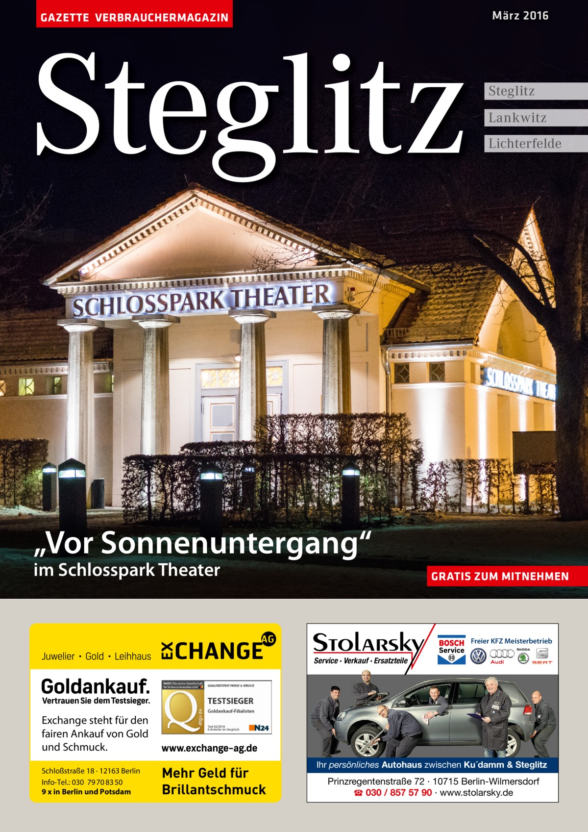 März 2016  GAZETTE VERBRAUCHERMAGAZIN  Steglitz  Steglitz Lankwitz Lichterfelde  „Vor Sonnenuntergang“ im Schlosspark Theater  GRATIS ZUM MITNEHMEN  Freier KFZ Meisterbetrieb  Service · Verkauf · Ersatzteile  Exchange steht für den fairen Ankauf von Gold und Schmuck. Schloßstraße 18 · 12163 Berlin Info-Tel.: 030 79 70 83 50 9 x in Berlin und Potsdam  Mehr Geld für Brillantschmuck  Ihr persönliches Autohaus zwischen Ku´damm & Steglitz  Prinzregentenstraße 72 · 10715 Berlin-Wilmersdorf ☎ 030 / 857 57 90 · www.stolarsky.de