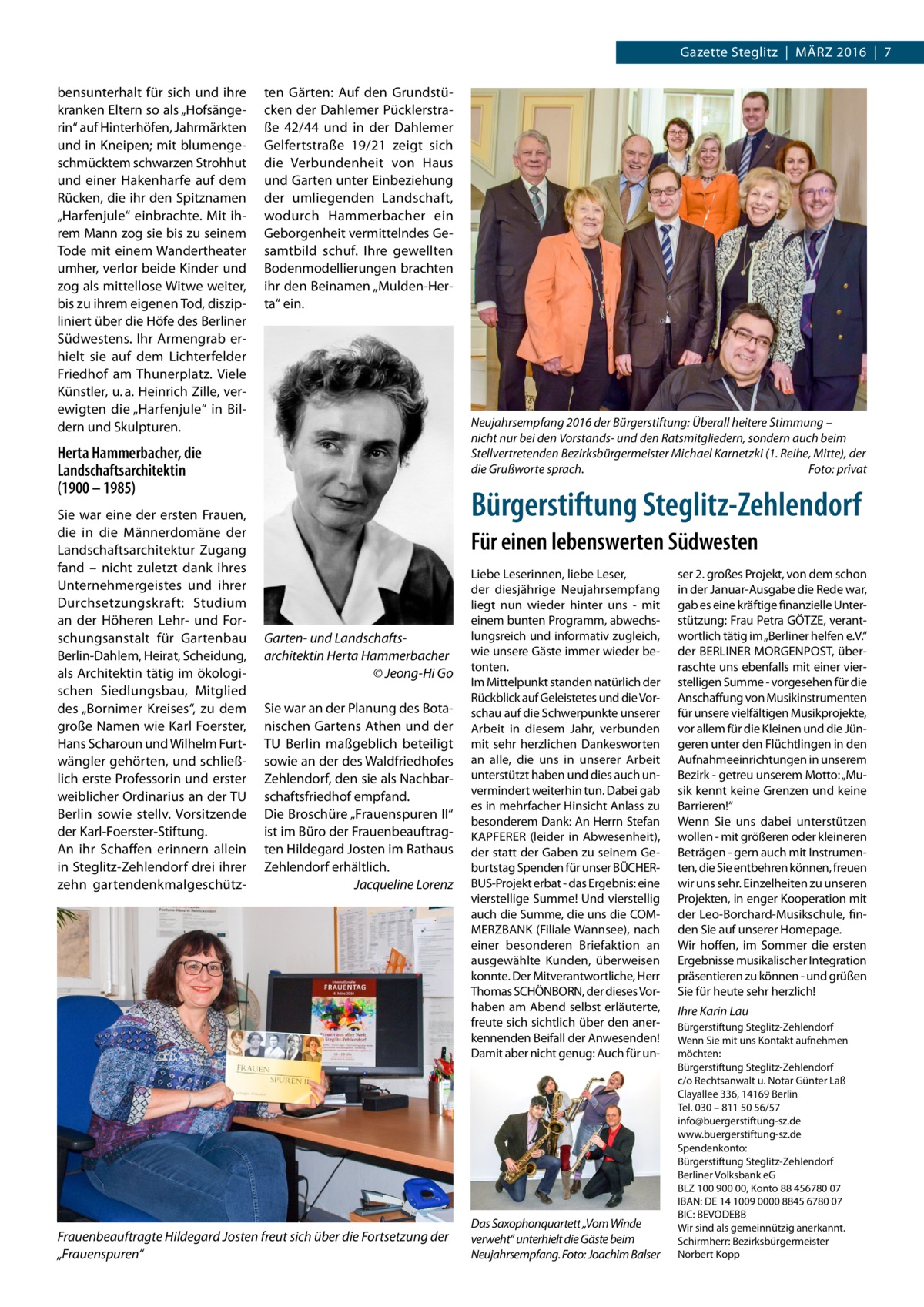 Gazette Steglitz  |  März 2016  |  7 bensunterhalt für sich und ihre kranken Eltern so als „Hofsängerin“ auf Hinterhöfen, Jahrmärkten und in Kneipen; mit blumengeschmücktem schwarzen Strohhut und einer Hakenharfe auf dem Rücken, die ihr den Spitznamen „Harfenjule“ einbrachte. Mit ihrem Mann zog sie bis zu seinem Tode mit einem Wandertheater umher, verlor beide Kinder und zog als mittellose Witwe weiter, bis zu ihrem eigenen Tod, diszipliniert über die Höfe des Berliner Südwestens. Ihr Armengrab erhielt sie auf dem Lichterfelder Friedhof am Thunerplatz. Viele Künstler, u. a. Heinrich Zille, verewigten die „Harfenjule“ in Bildern und Skulpturen.  ten Gärten: Auf den Grundstücken der Dahlemer Pücklerstraße  42/44 und in der Dahlemer Gelfertstraße  19/21 zeigt sich die Verbundenheit von Haus und Garten unter Einbeziehung der umliegenden Landschaft, wodurch Hammerbacher ein Geborgenheit vermittelndes Gesamtbild schuf. Ihre gewellten Bodenmodellierungen brachten ihr den Beinamen „Mulden-Herta“ ein.  Neujahrsempfang 2016 der Bürgerstiftung: Überall heitere Stimmung – nicht nur bei den Vorstands- und den Ratsmitgliedern, sondern auch beim Stellvertretenden Bezirksbürgermeister Michael Karnetzki (1. Reihe, Mitte), der die Grußworte sprach.� Foto: privat  Herta Hammerbacher, die Landschaftsarchitektin (1900 – 1985) Sie war eine der ersten Frauen, die in die Männerdomäne der Landschaftsarchitektur Zugang fand – nicht zuletzt dank ihres Unternehmergeistes und ihrer Durchsetzungskraft: Studium an der Höheren Lehr- und Forschungsanstalt für Gartenbau Berlin-Dahlem, Heirat, Scheidung, als Architektin tätig im ökologischen Siedlungsbau, Mitglied des „Bornimer Kreises“, zu dem große Namen wie Karl Foerster, Hans Scharoun und Wilhelm Furtwängler gehörten, und schließlich erste Professorin und erster weiblicher Ordinarius an der TU Berlin sowie stellv. Vorsitzende der Karl-Foerster-Stiftung. An ihr Schaffen erinnern allein in Steglitz-Zehlendorf drei ihrer zehn gartendenkmalgeschütz Bürgerstiftung Steglitz-Zehlendorf Für einen lebenswerten Südwesten  Garten- und Landschafts­ architektin Herta Hammerbacher � © Jeong-Hi Go Sie war an der Planung des Botanischen Gartens Athen und der TU Berlin maßgeblich beteiligt sowie an der des Waldfriedhofes Zehlendorf, den sie als Nachbarschaftsfriedhof empfand. Die Broschüre „Frauenspuren II“ ist im Büro der Frauenbeauftragten Hildegard Josten im Rathaus Zehlendorf erhältlich. � Jacqueline Lorenz  Frauenbeauftragte Hildegard Josten freut sich über die Fortsetzung der „Frauenspuren“  Liebe Leserinnen, liebe Leser, der diesjährige Neujahrsempfang liegt nun wieder hinter uns - mit einem bunten Programm, abwechslungsreich und informativ zugleich, wie unsere Gäste immer wieder betonten. Im Mittelpunkt standen natürlich der Rückblick auf Geleistetes und die Vorschau auf die Schwerpunkte unserer Arbeit in diesem Jahr, verbunden mit sehr herzlichen Dankesworten an alle, die uns in unserer Arbeit unterstützt haben und dies auch unvermindert weiterhin tun. Dabei gab es in mehrfacher Hinsicht Anlass zu besonderem Dank: An Herrn Stefan KAPFERER (leider in Abwesenheit), der statt der Gaben zu seinem Geburtstag Spenden für unser BÜCHERBUS-Projekt erbat - das Ergebnis: eine vierstellige Summe! Und vierstellig auch die Summe, die uns die COMMERZBANK (Filiale Wannsee), nach einer besonderen Briefaktion an ausgewählte Kunden, überweisen konnte. Der Mitverantwortliche, Herr Thomas SCHÖNBORN, der dieses Vorhaben am Abend selbst erläuterte, freute sich sichtlich über den anerkennenden Beifall der Anwesenden! Damit aber nicht genug: Auch für un Das Saxophonquartett „Vom Winde verweht“ unterhielt die Gäste beim Neujahrsempfang.�Foto: Joachim Balser  ser 2. großes Projekt, von dem schon in der Januar-Ausgabe die Rede war, gab es eine kräftige finanzielle Unterstützung: Frau Petra GÖTZE, verantwortlich tätig im „Berliner helfen e.V.“ der BERLINER MORGENPOST, überraschte uns ebenfalls mit einer vierstelligen Summe - vorgesehen für die Anschaffung von Musikinstrumenten für unsere vielfältigen Musikprojekte, vor allem für die Kleinen und die Jüngeren unter den Flüchtlingen in den Aufnahmeeinrichtungen in unserem Bezirk - getreu unserem Motto: „Musik kennt keine Grenzen und keine Barrieren!“ Wenn Sie uns dabei unterstützen wollen - mit größeren oder kleineren Beträgen - gern auch mit Instrumenten, die Sie entbehren können, freuen wir uns sehr. Einzelheiten zu unseren Projekten, in enger Kooperation mit der Leo-Borchard-Musikschule, finden Sie auf unserer Homepage. Wir hoffen, im Sommer die ersten Ergebnisse musikalischer Integration präsentieren zu können - und grüßen Sie für heute sehr herzlich! Ihre Karin Lau Bürgerstiftung Steglitz-Zehlendorf Wenn Sie mit uns Kontakt aufnehmen möchten: Bürgerstiftung Steglitz-Zehlendorf c/o Rechtsanwalt u. Notar Günter Laß Clayallee 336, 14169 Berlin Tel. 030 – 811 50 56/57 info@buergerstiftung-sz.de www.buergerstiftung-sz.de Spendenkonto: Bürgerstiftung Steglitz-Zehlendorf Berliner Volksbank eG BLZ 100 900 00, Konto 88 456780 07 IBAN: DE 14 1009 0000 8845 6780 07 BIC: BEVODEBB Wir sind als gemeinnützig anerkannt. Schirmherr: Bezirksbürgermeister Norbert Kopp