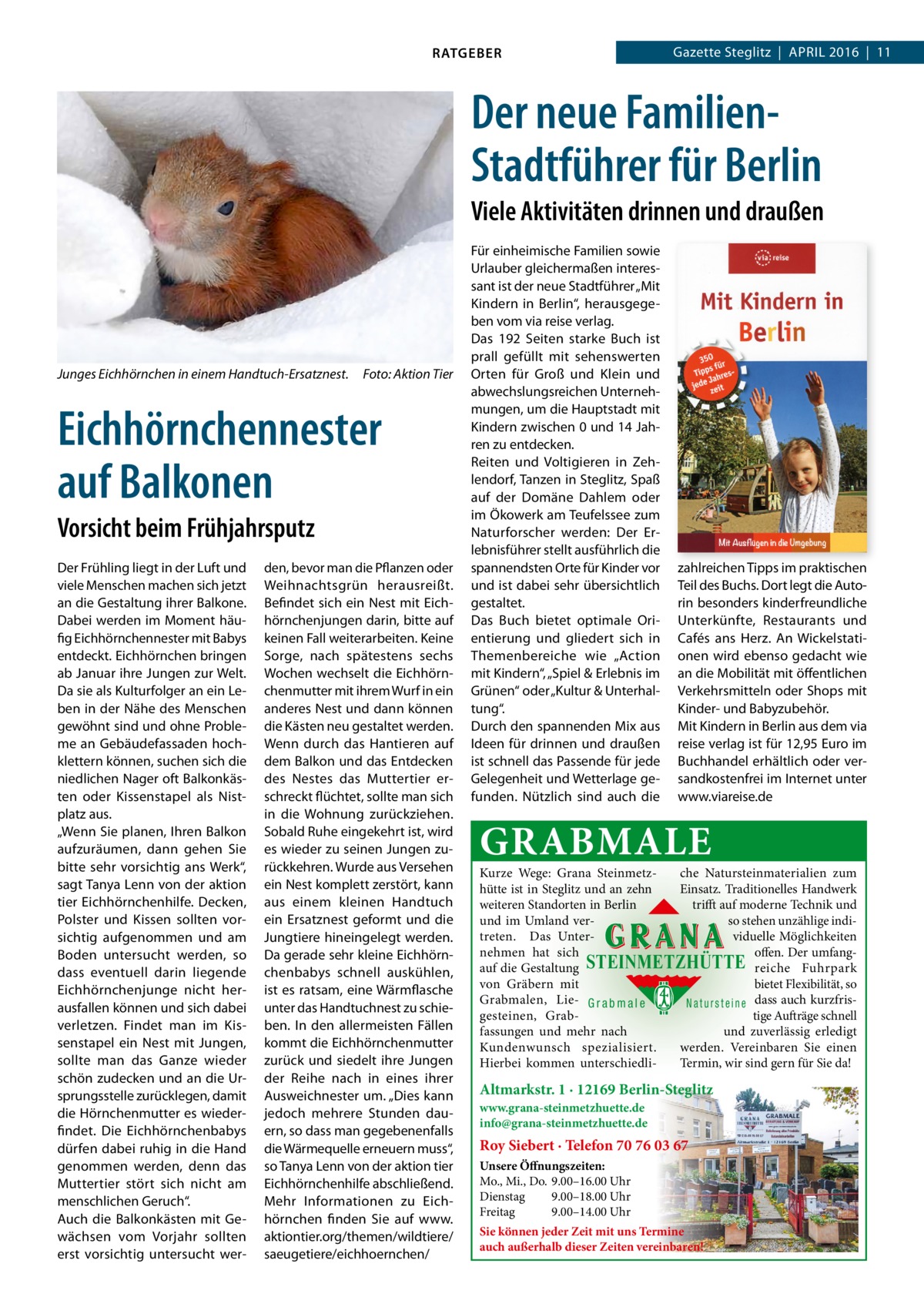 RATGEBER  Gazette Steglitz  |  April 2016  |  11  Der neue FamilienStadtführer für Berlin Viele Aktivitäten drinnen und draußen  Junges Eichhörnchen in einem Handtuch-Ersatznest.  Foto: Aktion Tier  Eichhörnchennester auf Balkonen Vorsicht beim Frühjahrsputz Der Frühling liegt in der luft und viele Menschen machen sich jetzt an die Gestaltung ihrer Balkone. Dabei werden im Moment häufig Eichhörnchennester mit Babys entdeckt. Eichhörnchen bringen ab Januar ihre Jungen zur Welt. Da sie als Kulturfolger an ein leben in der Nähe des Menschen gewöhnt sind und ohne probleme an Gebäudefassaden hochklettern können, suchen sich die niedlichen Nager oft Balkonkästen oder Kissenstapel als Nistplatz aus. „Wenn Sie planen, ihren Balkon aufzuräumen, dann gehen Sie bitte sehr vorsichtig ans Werk“, sagt Tanya lenn von der aktion tier Eichhörnchenhilfe. Decken, polster und Kissen sollten vorsichtig aufgenommen und am Boden untersucht werden, so dass eventuell darin liegende Eichhörnchenjunge nicht herausfallen können und sich dabei verletzen. Findet man im Kissenstapel ein Nest mit Jungen, sollte man das Ganze wieder schön zudecken und an die Ursprungsstelle zurücklegen, damit die Hörnchenmutter es wiederfindet. Die Eichhörnchenbabys dürfen dabei ruhig in die Hand genommen werden, denn das Muttertier stört sich nicht am menschlichen Geruch“. Auch die Balkonkästen mit Gewächsen vom Vorjahr sollten erst vorsichtig untersucht wer den, bevor man die pflanzen oder Weihnachtsgrün herausreißt. Befindet sich ein Nest mit Eichhörnchenjungen darin, bitte auf keinen Fall weiterarbeiten. Keine Sorge, nach spätestens sechs Wochen wechselt die Eichhörnchenmutter mit ihrem Wurf in ein anderes Nest und dann können die Kästen neu gestaltet werden. Wenn durch das Hantieren auf dem Balkon und das Entdecken des Nestes das Muttertier erschreckt flüchtet, sollte man sich in die Wohnung zurückziehen. Sobald ruhe eingekehrt ist, wird es wieder zu seinen Jungen zurückkehren. Wurde aus Versehen ein Nest komplett zerstört, kann aus einem kleinen Handtuch ein Ersatznest geformt und die Jungtiere hineingelegt werden. Da gerade sehr kleine Eichhörnchenbabys schnell auskühlen, ist es ratsam, eine Wärmflasche unter das Handtuchnest zu schieben. in den allermeisten Fällen kommt die Eichhörnchenmutter zurück und siedelt ihre Jungen der reihe nach in eines ihrer Ausweichnester um. „Dies kann jedoch mehrere Stunden dauern, so dass man gegebenenfalls die Wärmequelle erneuern muss“, so Tanya lenn von der aktion tier Eichhörnchenhilfe abschließend. Mehr informationen zu Eichhörnchen finden Sie auf www. aktiontier.org/themen/wildtiere/ saeugetiere/eichhoernchen/  Für einheimische Familien sowie Urlauber gleichermaßen interessant ist der neue Stadtführer „Mit Kindern in Berlin“, herausgegeben vom via reise verlag. Das 192 Seiten starke Buch ist prall gefüllt mit sehenswerten Orten für Groß und Klein und abwechslungsreichen Unternehmungen, um die Hauptstadt mit Kindern zwischen 0 und 14 Jahren zu entdecken. reiten und Voltigieren in Zehlendorf, Tanzen in Steglitz, Spaß auf der Domäne Dahlem oder im Ökowerk am Teufelssee zum Naturforscher werden: Der Erlebnisführer stellt ausführlich die spannendsten Orte für Kinder vor und ist dabei sehr übersichtlich gestaltet. Das Buch bietet optimale Orientierung und gliedert sich in Themenbereiche wie „Action mit Kindern“, „Spiel & Erlebnis im Grünen“ oder „Kultur & Unterhaltung“. Durch den spannenden Mix aus ideen für drinnen und draußen ist schnell das passende für jede Gelegenheit und Wetterlage gefunden. Nützlich sind auch die  zahlreichen Tipps im praktischen Teil des Buchs. Dort legt die Autorin besonders kinderfreundliche Unterkünfte, restaurants und Cafés ans Herz. An Wickelstationen wird ebenso gedacht wie an die Mobilität mit öffentlichen Verkehrsmitteln oder Shops mit Kinder- und Babyzubehör. Mit Kindern in Berlin aus dem via reise verlag ist für 12,95 Euro im Buchhandel erhältlich oder versandkostenfrei im internet unter www.viareise.de  GRABMALE  Kurze Wege: Grana Steinmetzche Natursteinmaterialien zum hütte ist in Steglitz und an zehn Einsatz. Traditionelles Handwerk weiteren Standorten in Berlin trifft auf moderne Technik und und im Umland verso stehen unzählige inditreten. Das Unterviduelle Möglichkeiten nehmen hat sich offen. Der umfangauf die Gestaltung STEINMETZHÜTTE reiche Fuhrpark von Gräbern mit bietet Flexibilität, so Grabmalen, Lie- G r a b m a l e N a t u r s t e i n e dass auch kurzfrisgesteinen, Grabtige Aufträge schnell fassungen und mehr nach und zuverlässig erledigt Kundenwunsch spezialisiert. werden. Vereinbaren Sie einen Hierbei kommen unterschiedliTermin, wir sind gern für Sie da!  Altmarkstr. 1 · 12169 Berlin-Steglitz www.grana-steinmetzhuette.de info@grana-steinmetzhuette.de  Roy Siebert · Telefon 70 76 03 67 Unsere Öffnungszeiten: Mo., Mi., Do. 9.00–16.00 Uhr Dienstag 9.00–18.00 Uhr Freitag 9.00–14.00 Uhr Sie können jeder Zeit mit uns Termine auch außerhalb dieser Zeiten vereinbaren!