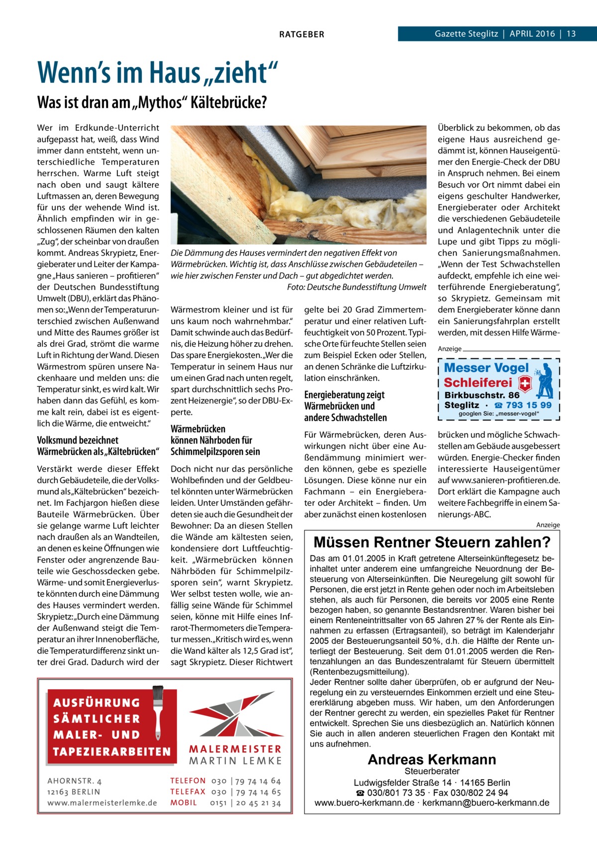 Gazette Steglitz  |  April 2016  |  13  RATGEBER  Wenn’s im Haus „zieht“ Was ist dran am „Mythos“ Kältebrücke? Wer im Erdkunde-Unterricht aufgepasst hat, weiß, dass Wind immer dann entsteht, wenn unterschiedliche Temperaturen herrschen. Warme Luft steigt nach oben und saugt kältere Luftmassen an, deren Bewegung für uns der wehende Wind ist. Ähnlich empfinden wir in geschlossenen Räumen den kalten „Zug“, der scheinbar von draußen kommt. Andreas Skrypietz, Energieberater und Leiter der Kampagne „Haus sanieren – profitieren“ der Deutschen Bundesstiftung Umwelt (DBU), erklärt das Phänomen so: „Wenn der Temperaturunterschied zwischen Außenwand und Mitte des Raumes größer ist als drei Grad, strömt die warme Luft in Richtung der Wand. Diesen Wärmestrom spüren unsere Nackenhaare und melden uns: die Temperatur sinkt, es wird kalt. Wir haben dann das Gefühl, es komme kalt rein, dabei ist es eigentlich die Wärme, die entweicht.“  Die Dämmung des Hauses vermindert den negativen Effekt von Wärmebrücken. Wichtig ist, dass Anschlüsse zwischen Gebäudeteilen – wie hier zwischen Fenster und Dach – gut abgedichtet werden. � Foto: Deutsche Bundesstiftung Umwelt Wärmestrom kleiner und ist für uns kaum noch wahrnehmbar.“ Damit schwinde auch das Bedürfnis, die Heizung höher zu drehen. Das spare Energiekosten. „Wer die Temperatur in seinem Haus nur um einen Grad nach unten regelt, spart durchschnittlich sechs Prozent Heizenergie“, so der DBU-Experte.  Volksmund bezeichnet Wärmebrücken als „Kältebrücken“  Wärmebrücken können Nährboden für Schimmelpilzsporen sein  Verstärkt werde dieser Effekt durch Gebäudeteile, die der Volksmund als „Kältebrücken“ bezeichnet. Im Fachjargon hießen diese Bauteile Wärmebrücken. Über sie gelange warme Luft leichter nach draußen als an Wandteilen, an denen es keine Öffnungen wie Fenster oder angrenzende Bauteile wie Geschossdecken gebe. Wärme- und somit Energieverluste könnten durch eine Dämmung des Hauses vermindert werden. Skrypietz: „Durch eine Dämmung der Außenwand steigt die Temperatur an ihrer Innenoberfläche, die Temperaturdifferenz sinkt unter drei Grad. Dadurch wird der  Doch nicht nur das persönliche Wohlbefinden und der Geldbeutel könnten unter Wärmebrücken leiden. Unter Umständen gefährdeten sie auch die Gesundheit der Bewohner: Da an diesen Stellen die Wände am kältesten seien, kondensiere dort Luftfeuchtigkeit. „Wärmebrücken können Nährböden für Schimmelpilzsporen sein“, warnt Skrypietz. Wer selbst testen wolle, wie anfällig seine Wände für Schimmel seien, könne mit Hilfe eines Infrarot-Thermometers die Temperatur messen.„Kritisch wird es, wenn die Wand kälter als 12,5 Grad ist“, sagt Skrypietz. Dieser Richtwert  gelte bei 20  Grad Zimmertemperatur und einer relativen Luftfeuchtigkeit von 50 Prozent. Typische Orte für feuchte Stellen seien zum Beispiel Ecken oder Stellen, an denen Schränke die Luftzirkulation einschränken.  Energieberatung zeigt Wärmebrücken und andere Schwachstellen Für Wärmebrücken, deren Auswirkungen nicht über eine Außendämmung minimiert werden können, gebe es spezielle Lösungen. Diese könne nur ein Fachmann – ein Energieberater oder Architekt – finden. Um aber zunächst einen kostenlosen  Überblick zu bekommen, ob das eigene Haus ausreichend gedämmt ist, können Hauseigentümer den Energie-Check der DBU in Anspruch nehmen. Bei einem Besuch vor Ort nimmt dabei ein eigens geschulter Handwerker, Energieberater oder Architekt die verschiedenen Gebäudeteile und Anlagentechnik unter die Lupe und gibt Tipps zu möglichen Sanierungsmaßnahmen. „Wenn der Test Schwachstellen aufdeckt, empfehle ich eine weiterführende Energieberatung“, so Skrypietz. Gemeinsam mit dem Energieberater könne dann ein Sanierungsfahrplan erstellt werden, mit dessen Hilfe WärmeAnzeige  Messer Vogel Schleiferei  Birkbuschstr. 86 Steglitz · ☎ 793 15 99 googlen Sie: „messer-vogel“  brücken und mögliche Schwachstellen am Gebäude ausgebessert würden. Energie-Checker finden interessierte Hauseigentümer auf www.sanieren-profitieren.de. Dort erklärt die Kampagne auch weitere Fachbegriffe in einem Sanierungs-ABC. Anzeige  Müssen Rentner Steuern zahlen?  Das am 01.01.2005 in Kraft getretene Alterseinkünftegesetz beinhaltet unter anderem eine umfangreiche Neuordnung der Besteuerung von Alterseinkünften. Die Neuregelung gilt sowohl für Personen, die erst jetzt in Rente gehen oder noch im Arbeitsleben stehen, als auch für Personen, die bereits vor 2005 eine Rente bezogen haben, so genannte Bestandsrentner. Waren bisher bei einem Renteneintrittsalter von 65 Jahren 27 % der Rente als Einnahmen zu erfassen (Ertragsanteil), so beträgt im Kalenderjahr 2005 der Besteuerungsanteil 50 %, d.h. die Hälfte der Rente unterliegt der Besteuerung. Seit dem 01.01.2005 werden die Rentenzahlungen an das Bundeszentralamt für Steuern übermittelt (Rentenbezugsmitteilung). Jeder Rentner sollte daher überprüfen, ob er aufgrund der Neuregelung ein zu versteuerndes Einkommen erzielt und eine Steuererklärung abgeben muss. Wir haben, um den Anforderungen der Rentner gerecht zu werden, ein spezielles Paket für Rentner entwickelt. Sprechen Sie uns diesbezüglich an. Natürlich können Sie auch in allen anderen steuerlichen Fragen den Kontakt mit uns aufnehmen.  Andreas Kerkmann  Steuerberater Ludwigsfelder Straße 14 · 14165 Berlin ☎ 030/801 73 35 · Fax 030/802 24 94 www.buero-kerkmann.de · kerkmann@buero-kerkmann.de