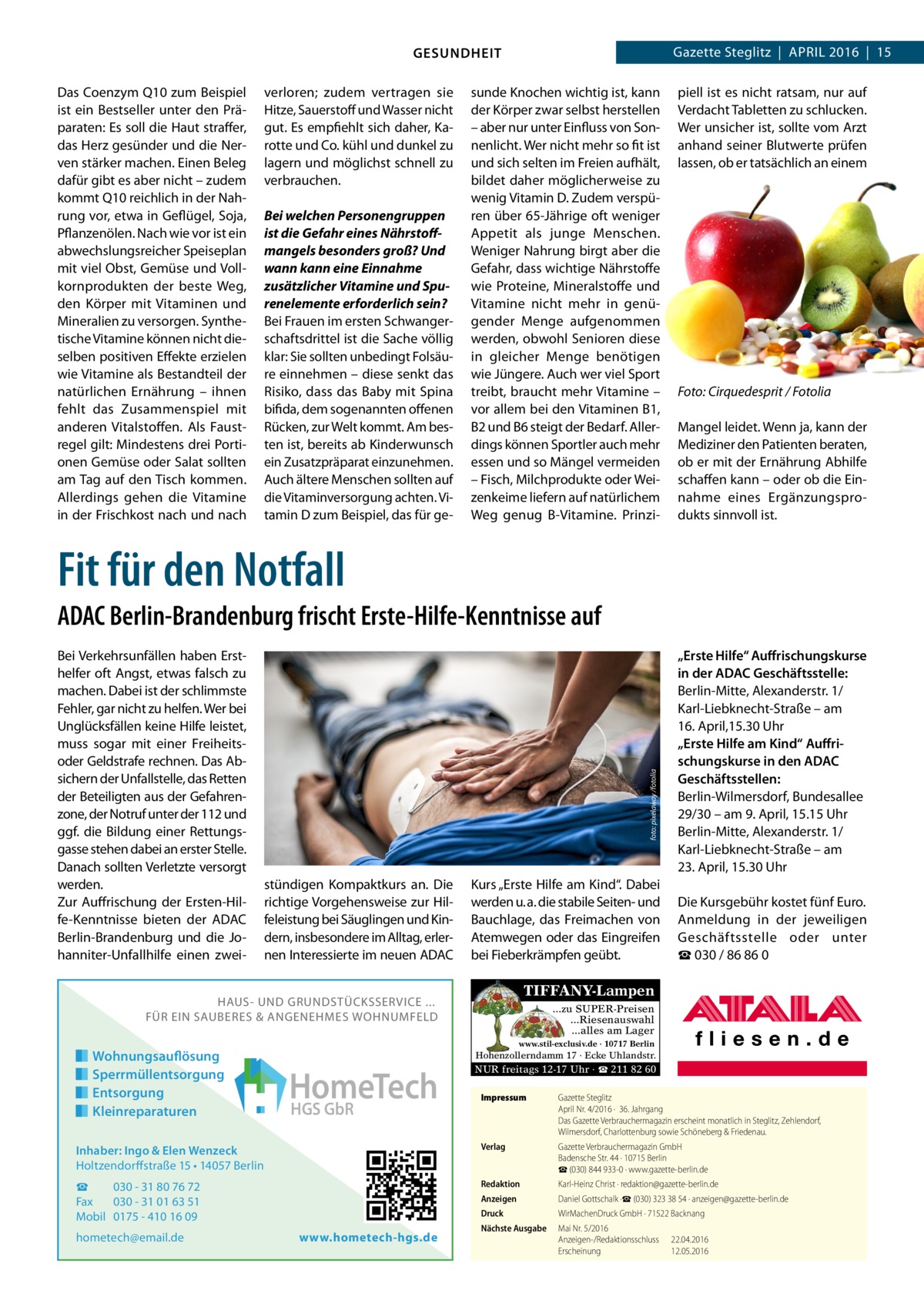 Gazette Steglitz  |  April 2016  |  15  GESUNDHEIT Das Coenzym Q10 zum Beispiel ist ein Bestseller unter den Präparaten: Es soll die Haut straffer, das Herz gesünder und die Nerven stärker machen. Einen Beleg dafür gibt es aber nicht – zudem kommt Q10 reichlich in der Nahrung vor, etwa in Geflügel, Soja, Pflanzenölen. Nach wie vor ist ein abwechslungsreicher Speiseplan mit viel Obst, Gemüse und Vollkornprodukten der beste Weg, den Körper mit Vitaminen und Mineralien zu versorgen. Synthetische Vitamine können nicht dieselben positiven Effekte erzielen wie Vitamine als Bestandteil der natürlichen Ernährung – ihnen fehlt das Zusammenspiel mit anderen Vitalstoffen. Als Faustregel gilt: Mindestens drei Portionen Gemüse oder Salat sollten am Tag auf den Tisch kommen. Allerdings gehen die Vitamine in der Frischkost nach und nach  verloren; zudem vertragen sie Hitze, Sauerstoff und Wasser nicht gut. Es empfiehlt sich daher, Karotte und Co. kühl und dunkel zu lagern und möglichst schnell zu verbrauchen. Bei welchen Personengruppen ist die Gefahr eines Nährstoffmangels besonders groß? Und wann kann eine Einnahme zusätzlicher Vitamine und Spurenelemente erforderlich sein? Bei Frauen im ersten Schwangerschaftsdrittel ist die Sache völlig klar: Sie sollten unbedingt Folsäure einnehmen – diese senkt das Risiko, dass das Baby mit Spina bifida, dem sogenannten offenen Rücken, zur Welt kommt. Am besten ist, bereits ab Kinderwunsch ein Zusatzpräparat einzunehmen. Auch ältere Menschen sollten auf die Vitaminversorgung achten. Vitamin D zum Beispiel, das für ge sunde Knochen wichtig ist, kann der Körper zwar selbst herstellen – aber nur unter Einfluss von Sonnenlicht. Wer nicht mehr so fit ist und sich selten im Freien aufhält, bildet daher möglicherweise zu wenig Vitamin D. Zudem verspüren über 65-Jährige oft weniger Appetit als junge Menschen. Weniger Nahrung birgt aber die Gefahr, dass wichtige Nährstoffe wie Proteine, Mineralstoffe und Vitamine nicht mehr in genügender Menge aufgenommen werden, obwohl Senioren diese in gleicher Menge benötigen wie Jüngere. Auch wer viel Sport treibt, braucht mehr Vitamine – vor allem bei den Vitaminen B1, B2 und B6 steigt der Bedarf. Allerdings können Sportler auch mehr essen und so Mängel vermeiden – Fisch, Milchprodukte oder Weizenkeime liefern auf natürlichem Weg genug B-Vitamine. Prinzi piell ist es nicht ratsam, nur auf Verdacht Tabletten zu schlucken. Wer unsicher ist, sollte vom Arzt anhand seiner Blutwerte prüfen lassen, ob er tatsächlich an einem  Foto: Cirquedesprit / Fotolia Mangel leidet. Wenn ja, kann der Mediziner den Patienten beraten, ob er mit der Ernährung Abhilfe schaffen kann – oder ob die Einnahme eines Ergänzungsprodukts sinnvoll ist.  Fit für den Notfall Bei Verkehrsunfällen haben Ersthelfer oft Angst, etwas falsch zu machen. Dabei ist der schlimmste Fehler, gar nicht zu helfen. Wer bei Unglücksfällen keine Hilfe leistet, muss sogar mit einer Freiheitsoder Geldstrafe rechnen. Das Absichern der Unfallstelle, das Retten der Beteiligten aus der Gefahrenzone, der Notruf unter der 112 und ggf. die Bildung einer Rettungsgasse stehen dabei an erster Stelle. Danach sollten Verletzte versorgt werden. Zur Auffrischung der Ersten-Hilfe-Kenntnisse bieten der ADAC Berlin-Brandenburg und die Johanniter-Unfallhilfe einen zwei foto: pixelaway /fotolia  ADAC Berlin-Brandenburg frischt Erste-Hilfe-Kenntnisse auf  stündigen Kompaktkurs an. Die richtige Vorgehensweise zur Hilfeleistung bei Säuglingen und Kindern, insbesondere im Alltag, erlernen Interessierte im neuen ADAC  Kurs „Erste Hilfe am Kind“. Dabei werden u. a. die stabile Seiten- und Bauchlage, das Freimachen von Atemwegen oder das Eingreifen bei Fieberkrämpfen geübt.  Die Kursgebühr kostet fünf Euro. Anmeldung in der jeweiligen Geschäftsstelle oder unter ☎ 030 / 86 86 0  TIFFANY-Lampen  HAUS- UND GRUNDSTÜCKSSERVICE ... FÜR EIN SAUBERES & ANGENEHMES WOHNUMFELD  Wohnungsauflösung Sperrmüllentsorgung Entsorgung Kleinreparaturen  „Erste Hilfe“ Auffrischungskurse in der ADAC Geschäftsstelle: Berlin-Mitte, Alexanderstr. 1/ Karl-Liebknecht-Straße – am 16. April,15.30 Uhr „Erste Hilfe am Kind“ Auffrischungskurse in den ADAC Geschäftsstellen: Berlin-Wilmersdorf, Bundesallee 29/30 – am 9. April, 15.15 Uhr Berlin-Mitte, Alexanderstr. 1/ Karl-Liebknecht-Straße – am 23. April, 15.30 Uhr  ...zu SUPER-Preisen ...Riesenauswahl ...alles am Lager www.stil-exclusiv.de · 10717 Berlin  Hohenzollerndamm 17 · Ecke Uhlandstr.  HomeTech HGS GbR  NUR freitags 12-17 Uhr · ☎ 211 82 60 Impressum	  Gazette Steglitz April Nr. 4/2016 ·  36. Jahrgang Das Gazette Verbrauchermagazin erscheint monatlich in Steglitz, Zehlendorf, Wilmersdorf, Charlottenburg sowie Schöneberg & Friedenau.  Inhaber: Ingo & Elen Wenzeck Holtzendorffstraße 15 • 14057 Berlin  Verlag	  Gazette Verbrauchermagazin GmbH Badensche Str. 44 · 10715 Berlin ☎ (030) 844 933-0 · www.gazette-berlin.de  ☎ 030 - 31 80 76 72 Fax 030 - 31 01 63 51 Mobil 0175 - 410 16 09  Redaktion	  Karl-Heinz Christ · redaktion@gazette-berlin.de  Anzeigen	  Daniel Gottschalk ·☎ (030) 323 38 54 · anzeigen@gazette-berlin.de  Druck	  WirMachenDruck GmbH · 71522 Backnang  Nächste Ausgabe	  Mai Nr. 5/2016 Anzeigen-/Redaktionsschluss	22.04.2016 Erscheinung	12.05.2016  hometech@email.de  www.hometech-hgs.de