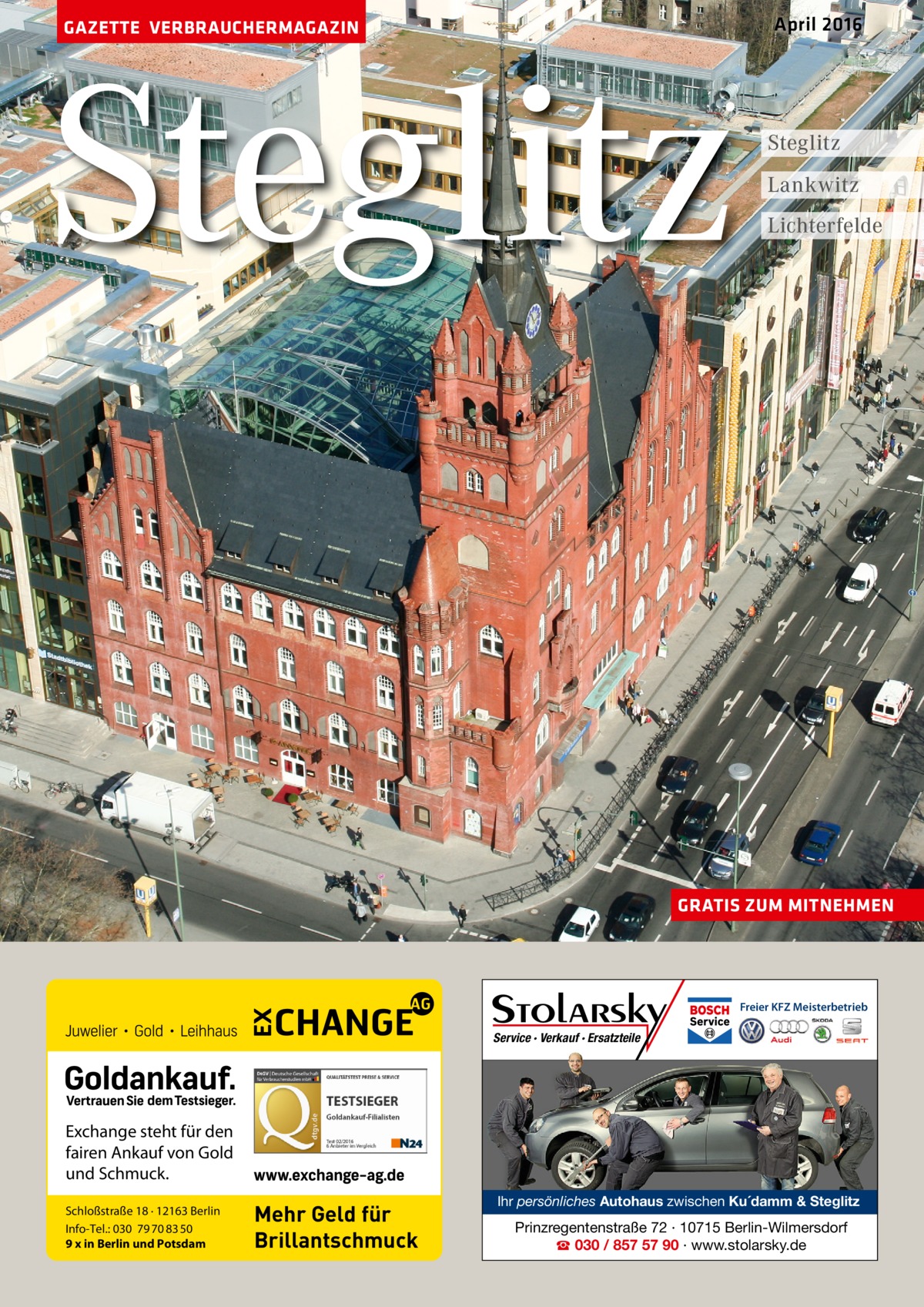 April 2016  GAZETTE VERBRAUCHERMAGAZIN  Steglitz  Steglitz Lankwitz Lichterfelde  GRATIS ZUM MITNEHMEN  Freier KFZ Meisterbetrieb  Service · Verkauf · Ersatzteile  Exchange steht für den fairen Ankauf von Gold und Schmuck. Schloßstraße 18 · 12163 Berlin Info-Tel.: 030 79 70 83 50 9 x in Berlin und Potsdam  Mehr Geld für Brillantschmuck  Ihr persönliches Autohaus zwischen Ku´damm & Steglitz  Prinzregentenstraße 72 · 10715 Berlin-Wilmersdorf ☎ 030 / 857 57 90 · www.stolarsky.de