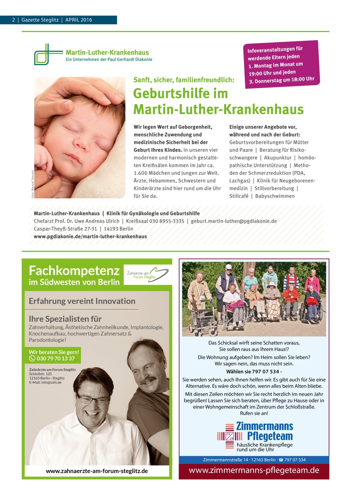 2  |  Gazette Steglitz  |  April 2016  Erfahrung vereint Innovation Ihre Spezialisten für Zahnerhaltung, Ästhetische Zahnheilkunde, Implantologie, Knochenaufbau, hochwertigen Zahnersatz & Parodontologie!  Wir beraten Sie gern! 030 79 70 13 37 Zahnärzte am Forum Steglitz Schloßstr. 125 12163 Berlin - Steglitz E-Mail: info@zafs.de  Das Schicksal wirft seine Schatten voraus, Sie sollen raus aus Ihrem Haus!? Die Wohnung aufgeben? Im Heim sollen Sie leben? Wir sagen nein, das muss nicht sein. Wählen sie 797 07 534 Sie werden sehen, auch Ihnen helfen wir. Es gibt auch für Sie eine Alternative. Es wäre doch schön, wenn alles beim Alten bliebe. Mit diesen Zeilen möchten wir Sie recht herzlich im neuen Jahr begrüßen! Lassen Sie sich beraten, über Pflege zu Hause oder in einer Wohngemeinschaft im Zentrum der Schloßstraße. Rufen sie an!  24 24  häusliche Krankenpflege rund um die Uhr  Zimmermann Tel. 030 / 797 www.zimmer  Zimmermannstraße 14 · 12163 Berlin · ☎ 797 07 534  www.zahnaerzte-am-forum-steglitz.de  www.zimmermanns-pflegeteam.de