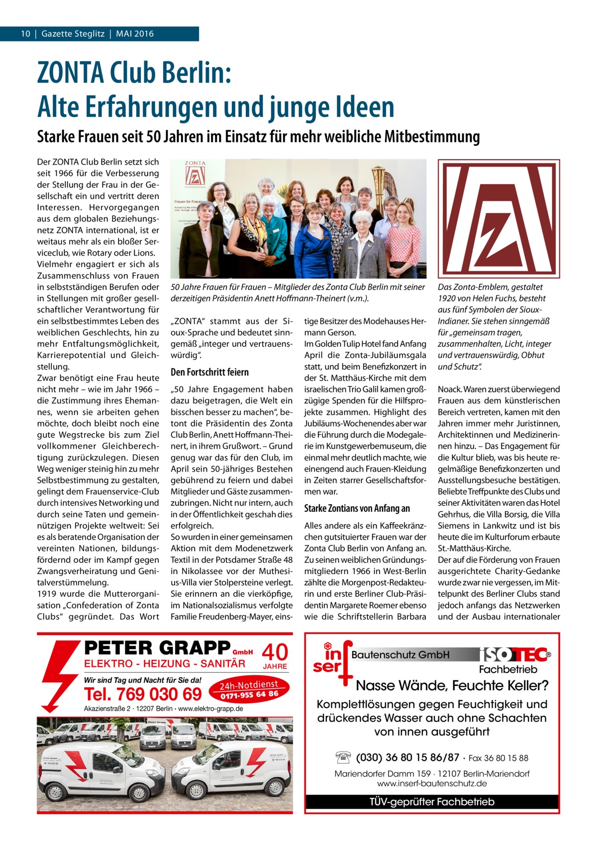 10  |  Gazette Steglitz  |  Mai 2016  ZONTA Club Berlin: Alte Erfahrungen und junge Ideen Starke Frauen seit 50 Jahren im Einsatz für mehr weibliche Mitbestimmung Der ZONTA Club Berlin setzt sich seit 1966 für die Verbesserung der Stellung der Frau in der Gesellschaft ein und vertritt deren Interessen. Hervorgegangen aus dem globalen Beziehungsnetz ZONTA international, ist er weitaus mehr als ein bloßer Serviceclub, wie Rotary oder Lions. Vielmehr engagiert er sich als Zusammenschluss von Frauen in selbstständigen Berufen oder in Stellungen mit großer gesellschaftlicher Verantwortung für ein selbstbestimmtes Leben des weiblichen Geschlechts, hin zu mehr Entfaltungsmöglichkeit, Karrierepotential und Gleichstellung. Zwar benötigt eine Frau heute nicht mehr – wie im Jahr 1966 – die Zustimmung ihres Ehemannes, wenn sie arbeiten gehen möchte, doch bleibt noch eine gute Wegstrecke bis zum Ziel vollkommener Gleichberechtigung zurückzulegen. Diesen Weg weniger steinig hin zu mehr Selbstbestimmung zu gestalten, gelingt dem Frauenservice-Club durch intensives Networking und durch seine Taten und gemeinnützigen Projekte weltweit: Sei es als beratende Organisation der vereinten Nationen, bildungsfördernd oder im Kampf gegen Zwangsverheiratung und Genitalverstümmelung. 1919 wurde die Mutterorganisation „Confederation of Zonta Clubs“ gegründet. Das Wort  50 Jahre Frauen für Frauen – Mitglieder des Zonta Club Berlin mit seiner derzeitigen Präsidentin Anett Hoffmann-Theinert (v.m.). „ZONTA“ stammt aus der Sioux-Sprache und bedeutet sinngemäß „integer und vertrauenswürdig“.  Den Fortschritt feiern „50  Jahre Engagement haben dazu beigetragen, die Welt ein bisschen besser zu machen“, betont die Präsidentin des Zonta Club Berlin, Anett Hoffmann-Theinert, in ihrem Grußwort. – Grund genug war das für den Club, im April sein 50-jähriges Bestehen gebührend zu feiern und dabei Mitglieder und Gäste zusammenzubringen. Nicht nur intern, auch in der Öffentlichkeit geschah dies erfolgreich. So wurden in einer gemeinsamen Aktion mit dem Modenetzwerk Textil in der Potsdamer Straße 48 in Nikolassee vor der Muthesius-Villa vier Stolpersteine verlegt. Sie erinnern an die vierköpfige, im Nationalsozialismus verfolgte Familie Freudenberg-Mayer, eins PETER GRAPP  GmbH  ELEKTRO - HEIZUNG - SANITÄR Wir sind Tag und Nacht für Sie da!  Tel. 769 030 69  40 JAHRE  24 h-N ot die ns t  01 71- 95 5 64 86  Akazienstraße 2 · 12207 Berlin · www.elektro-grapp.de  tige Besitzer des Modehauses Hermann Gerson. Im Golden Tulip Hotel fand Anfang April die Zonta-Jubiläumsgala statt, und beim Benefizkonzert in der St. Matthäus-Kirche mit dem israelischen Trio Galil kamen großzügige Spenden für die Hilfsprojekte zusammen. Highlight des Jubiläums-Wochenendes aber war die Führung durch die Modegalerie im Kunstgewerbemuseum, die einmal mehr deutlich machte, wie einengend auch Frauen-Kleidung in Zeiten starrer Gesellschaftsformen war.  Starke Zontians von Anfang an Alles andere als ein Kaffeekränzchen gutsituierter Frauen war der Zonta Club Berlin von Anfang an. Zu seinen weiblichen Gründungsmitgliedern 1966 in West-Berlin zählte die Morgenpost-Redakteurin und erste Berliner Club-Präsidentin Margarete Roemer ebenso wie die Schriftstellerin Barbara  Das Zonta-Emblem, gestaltet 1920 von Helen Fuchs, besteht aus fünf Symbolen der SiouxIndianer. Sie stehen sinngemäß für „gemeinsam tragen, zusammenhalten, Licht, integer und vertrauenswürdig, Obhut und Schutz“. Noack. Waren zuerst überwiegend Frauen aus dem künstlerischen Bereich vertreten, kamen mit den Jahren immer mehr Juristinnen, Architektinnen und Medizinerinnen hinzu. – Das Engagement für die Kultur blieb, was bis heute regelmäßige Benefizkonzerten und Ausstellungsbesuche bestätigen. Beliebte Treffpunkte des Clubs und seiner Aktivitäten waren das Hotel Gehrhus, die Villa Borsig, die Villa Siemens in Lankwitz und ist bis heute die im Kulturforum erbaute St.-Matthäus-Kirche. Der auf die Förderung von Frauen ausgerichtete Charity-Gedanke wurde zwar nie vergessen, im Mittelpunkt des Berliner Clubs stand jedoch anfangs das Netzwerken und der Ausbau internationaler  Bautenschutz GmbH  Fachbetrieb  Nasse Wände, Feuchte Keller? Komplettlösungen gegen Feuchtigkeit und drückendes Wasser auch ohne Schachten von innen ausgeführt (030) 36 80 15 86/87 · Fax 36 80 15 88 Mariendorfer Damm 159 · 12107 Berlin-Mariendorf www.inserf-bautenschutz.de  TÜV-geprüfter Fachbetrieb