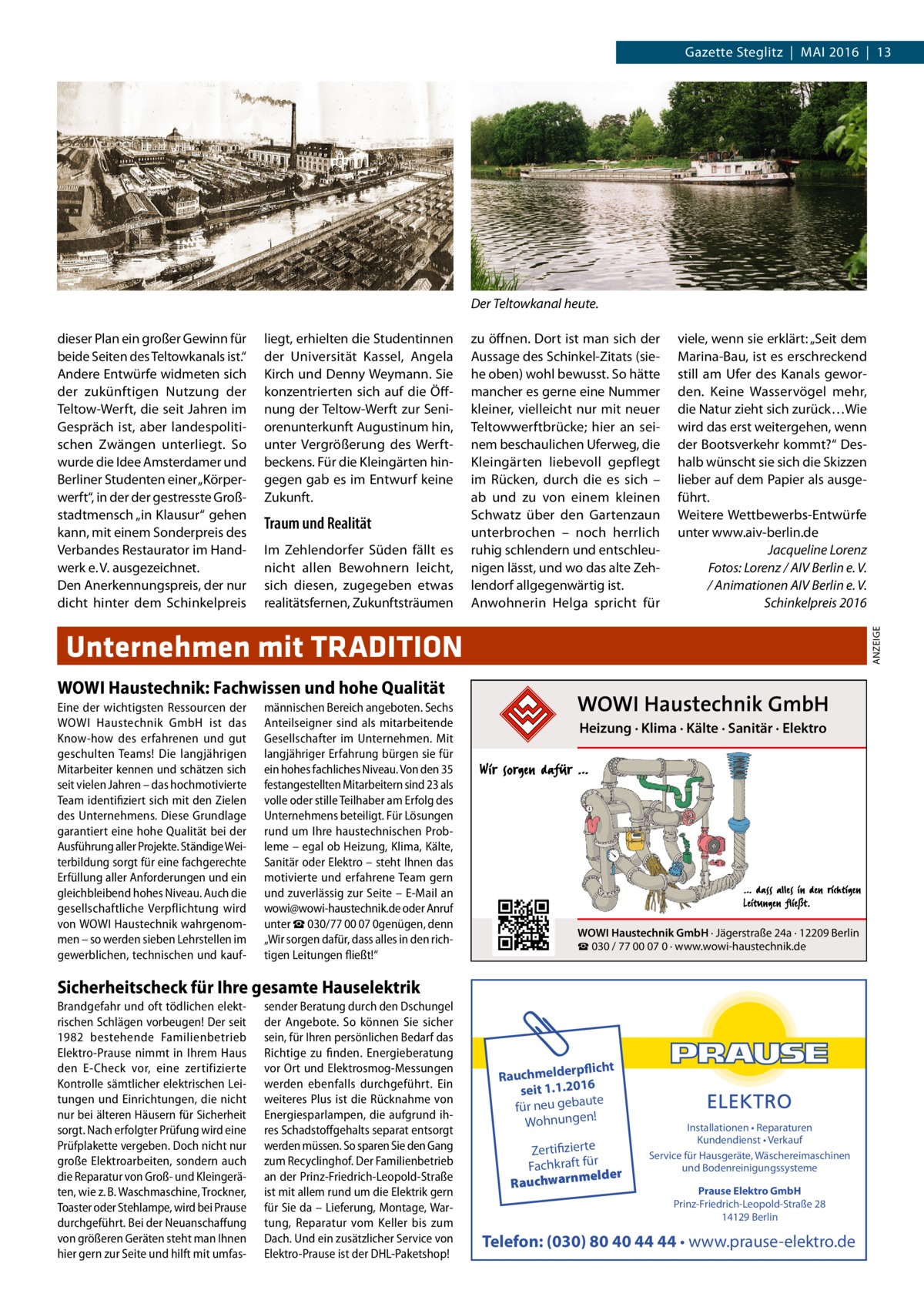 Gazette Steglitz  |  Mai 2016  |  13  Der Teltowkanal heute. liegt, erhielten die Studentinnen der Universität Kassel, Angela Kirch und Denny Weymann. Sie konzentrierten sich auf die Öffnung der Teltow-Werft zur Seniorenunterkunft Augustinum hin, unter Vergrößerung des Werftbeckens. Für die Kleingärten hingegen gab es im Entwurf keine Zukunft.  Traum und Realität Im Zehlendorfer Süden fällt es nicht allen Bewohnern leicht, sich diesen, zugegeben etwas realitätsfernen, Zukunftsträumen  zu öffnen. Dort ist man sich der Aussage des Schinkel-Zitats (siehe oben) wohl bewusst. So hätte mancher es gerne eine Nummer kleiner, vielleicht nur mit neuer Teltowwerftbrücke; hier an seinem beschaulichen Uferweg, die Kleingärten liebevoll gepflegt im Rücken, durch die es sich – ab und zu von einem kleinen Schwatz über den Gartenzaun unterbrochen – noch herrlich ruhig schlendern und entschleunigen lässt, und wo das alte Zehlendorf allgegenwärtig ist. Anwohnerin Helga spricht für  viele, wenn sie erklärt: „Seit dem Marina-Bau, ist es erschreckend still am Ufer des Kanals geworden. Keine Wasservögel mehr, die Natur zieht sich zurück…Wie wird das erst weitergehen, wenn der Bootsverkehr kommt?“ Deshalb wünscht sie sich die Skizzen lieber auf dem Papier als ausgeführt. Weitere Wettbewerbs-Entwürfe unter www.aiv-berlin.de Jacqueline Lorenz Fotos: Lorenz / AIV Berlin e. V. / Animationen AIV Berlin e. V. Schinkelpreis 2016 ANZEIGE  dieser Plan ein großer Gewinn für beide Seiten des Teltowkanals ist.“ Andere Entwürfe widmeten sich der zukünftigen Nutzung der Teltow-Werft, die seit Jahren im Gespräch ist, aber landespolitischen Zwängen unterliegt. So wurde die Idee Amsterdamer und Berliner Studenten einer „Körperwerft“, in der der gestresste Großstadtmensch „in Klausur“ gehen kann, mit einem Sonderpreis des Verbandes Restaurator im Handwerk e. V. ausgezeichnet. Den Anerkennungspreis, der nur dicht hinter dem Schinkelpreis  Unternehmen mit TRADITION WOWI Haustechnik: Fachwissen und hohe Qualität Eine der wichtigsten Ressourcen der WOWI Haustechnik GmbH ist das Know-how des erfahrenen und gut geschulten Teams! Die langjährigen Mitarbeiter kennen und schätzen sich seit vielen Jahren – das hochmotivierte Team identifiziert sich mit den Zielen des Unternehmens. Diese Grundlage garantiert eine hohe Qualität bei der Ausführung aller Projekte. Ständige Weiterbildung sorgt für eine fachgerechte Erfüllung aller Anforderungen und ein gleichbleibend hohes Niveau. Auch die gesellschaftliche Verpflichtung wird von WOWI Haustechnik wahrgenommen – so werden sieben Lehrstellen im gewerblichen, technischen und kauf männischen Bereich angeboten. Sechs Anteilseigner sind als mitarbeitende Gesellschafter im Unternehmen. Mit langjähriger Erfahrung bürgen sie für ein hohes fachliches Niveau. Von den 35 festangestellten Mitarbeitern sind 23 als volle oder stille Teilhaber am Erfolg des Unternehmens beteiligt. Für Lösungen rund um Ihre haustechnischen Probleme – egal ob Heizung, Klima, Kälte, Sanitär oder Elektro – steht Ihnen das motivierte und erfahrene Team gern und zuverlässig zur Seite – E-Mail an wowi@wowi-haustechnik.de oder Anruf unter ☎ 030/77 00 07 0genügen, denn „Wir sorgen dafür, dass alles in den richtigen Leitungen fließt!“  Heizung · Klima · Kälte · Sanitär · Elektro  WOWI Haustechnik GmbH · Jägerstraße 24a · 12209 Berlin ☎ 030 / 77 00 07 0 · www.wowi-haustechnik.de  Sicherheitscheck für Ihre gesamte Hauselektrik Brandgefahr und oft tödlichen elektrischen Schlägen vorbeugen! Der seit 1982 bestehende Familienbetrieb Elektro-Prause nimmt in Ihrem Haus den E-Check vor, eine zertifizierte Kontrolle sämtlicher elektrischen Leitungen und Einrichtungen, die nicht nur bei älteren Häusern für Sicherheit sorgt. Nach erfolgter Prüfung wird eine Prüfplakette vergeben. Doch nicht nur große Elektroarbeiten, sondern auch die Reparatur von Groß- und Kleingeräten, wie z. B. Waschmaschine, Trockner, Toaster oder Stehlampe, wird bei Prause durchgeführt. Bei der Neuanschaffung von größeren Geräten steht man Ihnen hier gern zur Seite und hilft mit umfas sender Beratung durch den Dschungel der Angebote. So können Sie sicher sein, für Ihren persönlichen Bedarf das Richtige zu finden. Energieberatung vor Ort und Elektrosmog-Messungen werden ebenfalls durchgeführt. Ein weiteres Plus ist die Rücknahme von Energiesparlampen, die aufgrund ihres Schadstoffgehalts separat entsorgt werden müssen. So sparen Sie den Gang zum Recyclinghof. Der Familienbetrieb an der Prinz-Friedrich-Leopold-Straße ist mit allem rund um die Elektrik gern für Sie da – Lieferung, Montage, Wartung, Reparatur vom Keller bis zum Dach. Und ein zusätzlicher Service von Elektro-Prause ist der DHL-Paketshop!  rpflicht Rauchmelde 16 20 1. seit 1. ute ba ge u ne r fü ! en ng Wohnu  Zertifizierte Fachkraft für melder Rauchwarn  Installationen • Reparaturen Kundendienst • Verkauf Service für Hausgeräte, Wäschereimaschinen und Bodenreinigungssysteme Prause Elektro GmbH Prinz-Friedrich-Leopold-Straße 28 14129 Berlin  Telefon: (030) 80 40 44 44 • www.prause-elektro.de