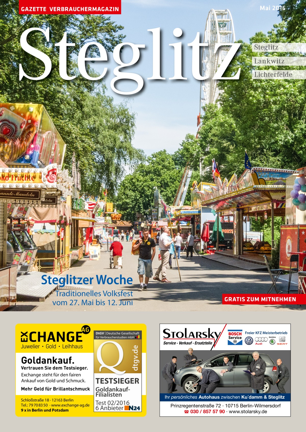 Mai 2016  GAZETTE VERBRAUCHERMAGAZIN  Steglitz  Steglitz Lankwitz Lichterfelde  Steglitzer Woche Traditionelles Volksfest vom 27. Mai bis 12. Juni  GRATIS ZUM MITNEHMEN  dtgv.de  Freier KFZ Meisterbetrieb  Goldankauf.  Vertrauen Sie dem Testsieger. Exchange steht für den fairen Ankauf von Gold und Schmuck. Mehr Geld für Brillantschmuck Schloßstraße 18 · 12163 Berlin Tel.: 79 70 83 50 · www.exchange-ag.de 9 x in Berlin und Potsdam  Service · Verkauf · Ersatzteile  TESTSIEGER GoldankaufFilialisten Test 02/2016 6 Anbieter  Ihr persönliches Autohaus zwischen Ku´damm & Steglitz  Prinzregentenstraße 72 · 10715 Berlin-Wilmersdorf ☎ 030 / 857 57 90 · www.stolarsky.de