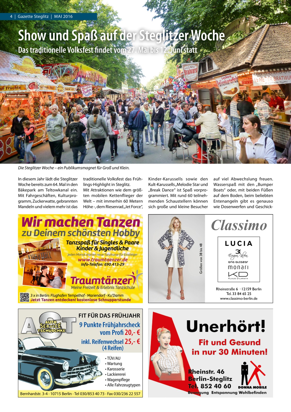 4  |  Gazette Steglitz  |  Mai 2016  Show und Spaß auf der Steglitzer Woche Das traditionelle Volksfest findet vom 27. Mai bis 12. Juni statt  Die Steglitzer Woche – ein Publikumsmagnet für Groß und Klein. in diesem Jahr lädt die Steglitzer Woche bereits zum 64. Mal in den Bäkepark am Teltowkanal ein. Mit Fahrgeschäften, Kulturprogramm, Zuckerwatte, gebrannten Mandeln und vielem mehr ist das  traditionelle Volksfest das Frühlings-Highlight in Steglitz. Mit attraktionen wie dem größten mobilen Kettenflieger der Welt – mit immerhin 60 Metern Höhe -, dem Riesenrad „Jet Force“,  Kinder-Karussells sowie den Kult-Karussells „Melodie Star und „Break Dance“ ist Spaß vorprogrammiert. Mit rund 60 teilnehmenden Schaustellern können sich große und kleine Besucher  auf viel abwechslung freuen. Wasserspaß mit den „Bumper Boats“ oder, mit beiden Füßen auf dem Boden, beim beliebten Entenangeln gibt es genauso wie Dosenwerfen und Geschick Größen von 38 bis 48  Classimo  Rheinstraße 6 · 12159 Berlin Tel. 33 84 65 25 www.classimo-berlin.de  FIT FÜR DAS FRÜHJAHR  9 Punkte Frühjahrscheck vom Profi 20,- € inkl. Reifenwechsel 25,- € (4 Reifen)  • TÜV/AU • Wartung • Karosserie • Lackiererei • Wagenpflege • Alle Fahrzeugtypen Bernhardstr. 3-4 · 10715 Berlin · Tel 030/853 40 73 · Fax 030/236 22 557