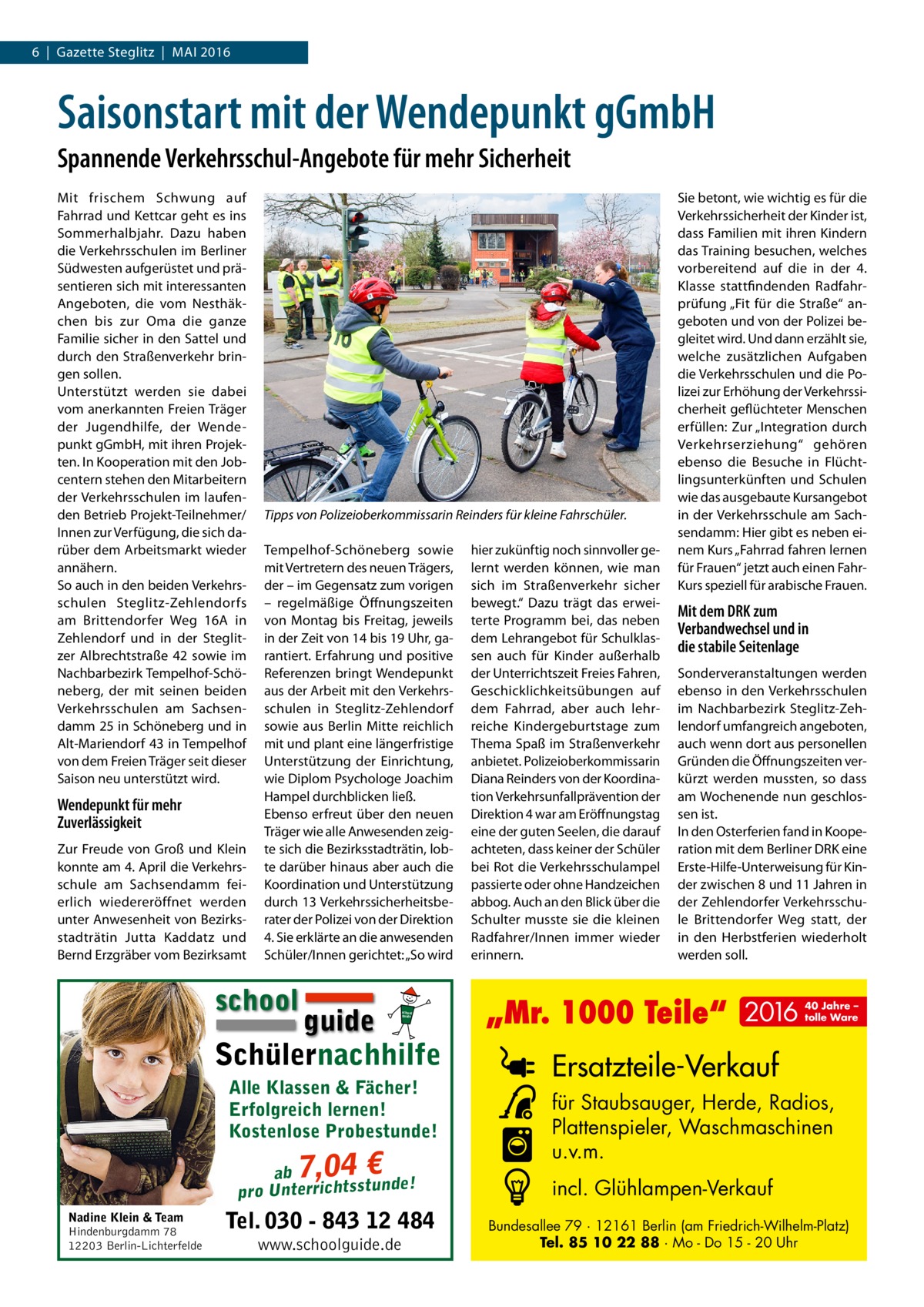 6  |  Gazette Steglitz  |  Mai 2016  Saisonstart mit der Wendepunkt gGmbH Spannende Verkehrsschul-Angebote für mehr Sicherheit Mit frischem Schwung auf Fahrrad und Kettcar geht es ins Sommerhalbjahr. Dazu haben die Verkehrsschulen im Berliner Südwesten aufgerüstet und präsentieren sich mit interessanten Angeboten, die vom Nesthäkchen bis zur Oma die ganze Familie sicher in den Sattel und durch den Straßenverkehr bringen sollen. Unterstützt werden sie dabei vom anerkannten Freien Träger der Jugendhilfe, der Wendepunkt gGmbH, mit ihren Projekten. In Kooperation mit den Jobcentern stehen den Mitarbeitern der Verkehrsschulen im laufenden Betrieb Projekt-Teilnehmer/ Innen zur Verfügung, die sich darüber dem Arbeitsmarkt wieder annähern. So auch in den beiden Verkehrsschulen Steglitz-Zehlendorfs am Brittendorfer Weg  16A in Zehlendorf und in der Steglitzer Albrechtstraße  42 sowie im Nachbarbezirk Tempelhof-Schöneberg, der mit seinen beiden Verkehrsschulen am Sachsendamm 25 in Schöneberg und in Alt-Mariendorf 43 in Tempelhof von dem Freien Träger seit dieser Saison neu unterstützt wird.  Wendepunkt für mehr Zuverlässigkeit Zur Freude von Groß und Klein konnte am 4. April die Verkehrsschule am Sachsendamm feierlich wiedereröffnet werden unter Anwesenheit von Bezirksstadträtin Jutta Kaddatz und Bernd Erzgräber vom Bezirksamt  Tipps von Polizeioberkommissarin Reinders für kleine Fahrschüler. Tempelhof-Schöneberg sowie mit Vertretern des neuen Trägers, der – im Gegensatz zum vorigen – regelmäßige Öffnungszeiten von Montag bis Freitag, jeweils in der Zeit von 14 bis 19 Uhr, garantiert. Erfahrung und positive Referenzen bringt Wendepunkt aus der Arbeit mit den Verkehrsschulen in Steglitz-Zehlendorf sowie aus Berlin Mitte reichlich mit und plant eine längerfristige Unterstützung der Einrichtung, wie Diplom Psychologe Joachim Hampel durchblicken ließ. Ebenso erfreut über den neuen Träger wie alle Anwesenden zeigte sich die Bezirksstadträtin, lobte darüber hinaus aber auch die Koordination und Unterstützung durch 13 Verkehrssicherheitsberater der Polizei von der Direktion 4. Sie erklärte an die anwesenden Schüler/Innen gerichtet: „So wird  school  guide Schülernachhilfe school guide  Alle Klassen & Fächer! Erfolgreich lernen! Kostenlose Probestunde!  7,04 €  ab ! pro Unterrichtsstunde Nadine Klein & Team Hindenburgdamm 78 12203 Berlin-Lichterfelde  Tel. 030 - 843 12 484 www.schoolguide.de  hier zukünftig noch sinnvoller gelernt werden können, wie man sich im Straßenverkehr sicher bewegt.“ Dazu trägt das erweiterte Programm bei, das neben dem Lehrangebot für Schulklassen auch für Kinder außerhalb der Unterrichtszeit Freies Fahren, Geschicklichkeitsübungen auf dem Fahrrad, aber auch lehrreiche Kindergeburtstage zum Thema Spaß im Straßenverkehr anbietet. Polizeioberkommissarin Diana Reinders von der Koordination Verkehrsunfallprävention der Direktion 4 war am Eröffnungstag eine der guten Seelen, die darauf achteten, dass keiner der Schüler bei Rot die Verkehrsschulampel passierte oder ohne Handzeichen abbog. Auch an den Blick über die Schulter musste sie die kleinen Radfahrer/Innen immer wieder erinnern.  Sie betont, wie wichtig es für die Verkehrssicherheit der Kinder ist, dass Familien mit ihren Kindern das Training besuchen, welches vorbereitend auf die in der 4. Klasse stattfindenden Radfahrprüfung „Fit für die Straße“ angeboten und von der Polizei begleitet wird. Und dann erzählt sie, welche zusätzlichen Aufgaben die Verkehrsschulen und die Polizei zur Erhöhung der Verkehrssicherheit geflüchteter Menschen erfüllen: Zur „Integration durch Verkehrserziehung“ gehören ebenso die Besuche in Flüchtlingsunterkünften und Schulen wie das ausgebaute Kursangebot in der Verkehrsschule am Sachsendamm: Hier gibt es neben einem Kurs „Fahrrad fahren lernen für Frauen“ jetzt auch einen FahrKurs speziell für arabische Frauen.  Mit dem DRK zum Verbandwechsel und in die stabile Seitenlage Sonderveranstaltungen werden ebenso in den Verkehrsschulen im Nachbarbezirk Steglitz-Zehlendorf umfangreich angeboten, auch wenn dort aus personellen Gründen die Öffnungszeiten verkürzt werden mussten, so dass am Wochenende nun geschlossen ist. In den Osterferien fand in Kooperation mit dem Berliner DRK eine Erste-Hilfe-Unterweisung für Kinder zwischen 8 und 11 Jahren in der Zehlendorfer Verkehrsschule Brittendorfer Weg statt, der in den Herbstferien wiederholt werden soll.  „Mr. 1000 Teile“ 2016  40 Jahre – tolle Ware  Ersatzteile-Verkauf für Staubsauger, Herde, Radios, Plattenspieler, Waschmaschinen u.v.m. incl. Glühlampen-Verkauf Bundesallee 79 · 12161 Berlin (am Friedrich-Wilhelm-Platz) Tel. 85 10 22 88 · Mo - Do 15 - 20 Uhr