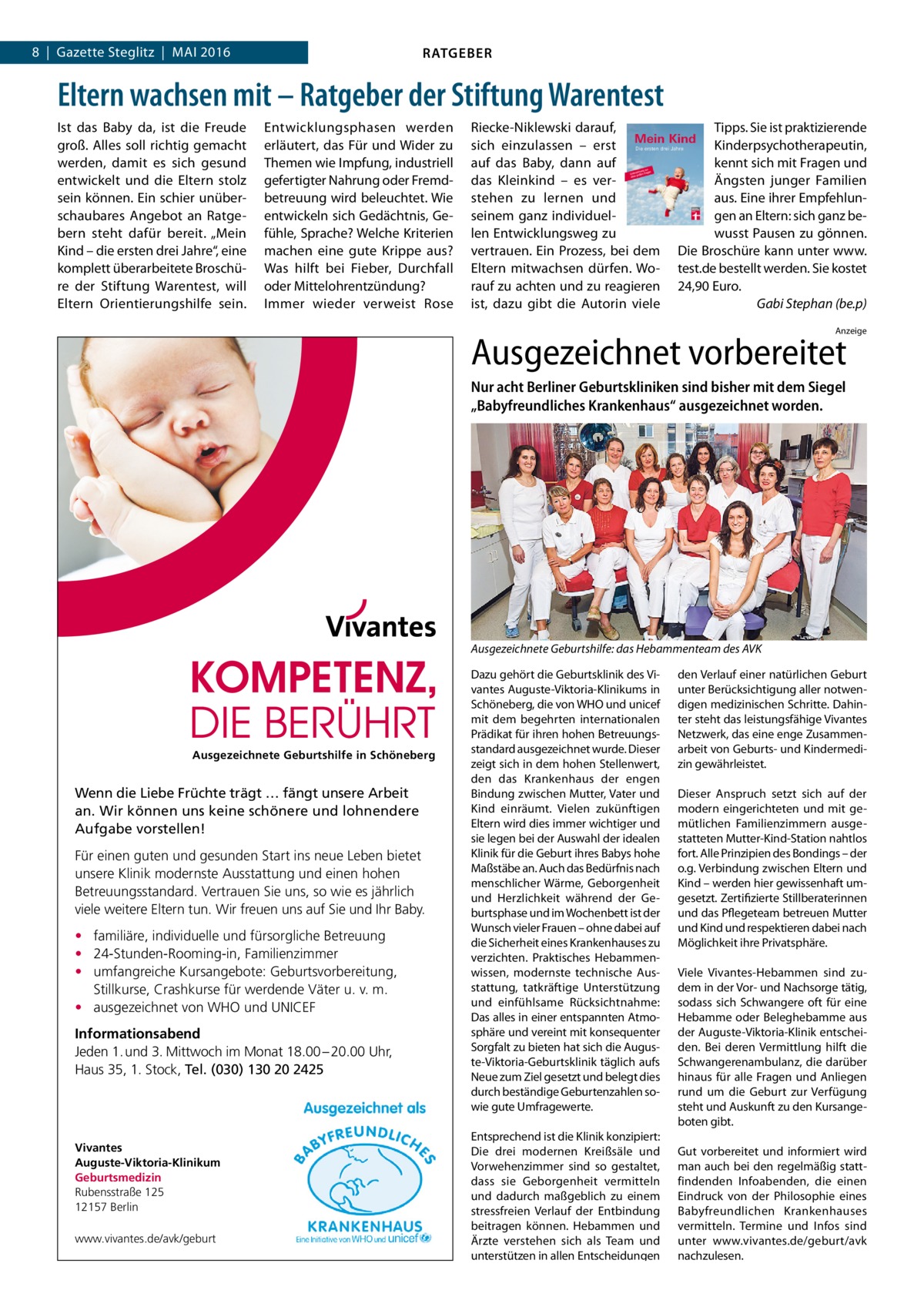 8  |  Gazette Steglitz  |  Mai 2016  RATGEBER  Eltern wachsen mit – Ratgeber der Stiftung Warentest Ist das Baby da, ist die Freude groß. Alles soll richtig gemacht werden, damit es sich gesund entwickelt und die Eltern stolz sein können. Ein schier unüberschaubares Angebot an Ratgebern steht dafür bereit. „Mein Kind – die ersten drei Jahre“, eine komplett überarbeitete Broschüre der Stiftung Warentest, will Eltern Orientierungshilfe sein.  Entwicklungsphasen werden erläutert, das Für und Wider zu Themen wie Impfung, industriell gefertigter Nahrung oder Fremdbetreuung wird beleuchtet. Wie entwickeln sich Gedächtnis, Gefühle, Sprache? Welche Kriterien machen eine gute Krippe aus? Was hilft bei Fieber, Durchfall oder Mittelohrentzündung? Immer wieder verweist Rose  Riecke-Niklewski darauf, sich einzulassen – erst auf das Baby, dann auf das Kleinkind – es verstehen zu lernen und seinem ganz individuellen Entwicklungsweg zu vertrauen. Ein Prozess, bei dem Eltern mitwachsen dürfen. Worauf zu achten und zu reagieren ist, dazu gibt die Autorin viele  Tipps. Sie ist praktizierende Kinderpsychotherapeutin, kennt sich mit Fragen und Ängsten junger Familien aus. Eine ihrer Empfehlungen an Eltern: sich ganz bewusst Pausen zu gönnen. Die Broschüre kann unter www. test.de bestellt werden. Sie kostet 24,90 Euro. � Gabi Stephan (be.p) Anzeige  Ausgezeichnet vorbereitet Nur acht Berliner Geburtskliniken sind bisher mit dem Siegel „Babyfreundliches Krankenhaus“ ausgezeichnet worden.  Ausgezeichnete Geburtshilfe: das Hebammenteam des AVK  Ausgezeichnete Geburtshilfe in Schöneberg  Wenn die Liebe Früchte trägt … fängt unsere Arbeit an. Wir können uns keine schönere und lohnendere Aufgabe vorstellen! Für einen guten und gesunden Start ins neue Leben bietet unsere Klinik modernste Ausstattung und einen hohen Betreuungsstandard. Vertrauen Sie uns, so wie es jährlich viele weitere Eltern tun. Wir freuen uns auf Sie und Ihr Baby. • familiäre, individuelle und fürsorgliche Betreuung • 24-Stunden-Rooming-in, Familienzimmer • umfangreiche Kursangebote: Geburtsvorbereitung, Stillkurse, Crashkurse für werdende Väter u. v. m. • ausgezeichnet von WHO und UNICEF Informationsabend Jeden 1. und 3. Mittwoch im Monat 18.00 – 20.00 Uhr, Haus 35, 1. Stock, Tel. (030) 130 20 2425  Vivantes Auguste-Viktoria-Klinikum Geburtsmedizin Rubensstraße 125 12157 Berlin www.vivantes.de/avk/geburt  Dazu gehört die Geburtsklinik des Vivantes Auguste-Viktoria-Klinikums in Schöneberg, die von WHO und unicef mit dem begehrten internationalen Prädikat für ihren hohen Betreuungsstandard ausgezeichnet wurde. Dieser zeigt sich in dem hohen Stellenwert, den das Krankenhaus der engen Bindung zwischen Mutter, Vater und Kind einräumt. Vielen zukünftigen Eltern wird dies immer wichtiger und sie legen bei der Auswahl der idealen Klinik für die Geburt ihres Babys hohe Maßstäbe an. Auch das Bedürfnis nach menschlicher Wärme, Geborgenheit und Herzlichkeit während der Geburtsphase und im Wochenbett ist der Wunsch vieler Frauen – ohne dabei auf die Sicherheit eines Krankenhauses zu verzichten. Praktisches Hebammenwissen, modernste technische Ausstattung, tatkräftige Unterstützung und einfühlsame Rücksichtnahme: Das alles in einer entspannten Atmosphäre und vereint mit konsequenter Sorgfalt zu bieten hat sich die Auguste-Viktoria-Geburtsklinik täglich aufs Neue zum Ziel gesetzt und belegt dies durch beständige Geburtenzahlen sowie gute Umfragewerte. Entsprechend ist die Klinik konzipiert: Die drei modernen Kreißsäle und Vorwehenzimmer sind so gestaltet, dass sie Geborgenheit vermitteln und dadurch maßgeblich zu einem stressfreien Verlauf der Entbindung beitragen können. Hebammen und Ärzte verstehen sich als Team und unterstützen in allen Entscheidungen  den Verlauf einer natürlichen Geburt unter Berücksichtigung aller notwendigen medizinischen Schritte. Dahinter steht das leistungsfähige Vivantes Netzwerk, das eine enge Zusammenarbeit von Geburts- und Kindermedizin gewährleistet. Dieser Anspruch setzt sich auf der modern eingerichteten und mit gemütlichen Familienzimmern ausgestatteten Mutter-Kind-Station nahtlos fort. Alle Prinzipien des Bondings – der o.g. Verbindung zwischen Eltern und Kind – werden hier gewissenhaft umgesetzt. Zertifizierte Stillberaterinnen und das Pflegeteam betreuen Mutter und Kind und respektieren dabei nach Möglichkeit ihre Privatsphäre. Viele Vivantes-Hebammen sind zudem in der Vor- und Nachsorge tätig, sodass sich Schwangere oft für eine Hebamme oder Beleghebamme aus der Auguste-Viktoria-Klinik entscheiden. Bei deren Vermittlung hilft die Schwangerenambulanz, die darüber hinaus für alle Fragen und Anliegen rund um die Geburt zur Verfügung steht und Auskunft zu den Kursangeboten gibt. Gut vorbereitet und informiert wird man auch bei den regelmäßig stattfindenden Infoabenden, die einen Eindruck von der Philosophie eines Babyfreundlichen Krankenhauses vermitteln. Termine und Infos sind unter www.vivantes.de/geburt/avk nachzulesen.