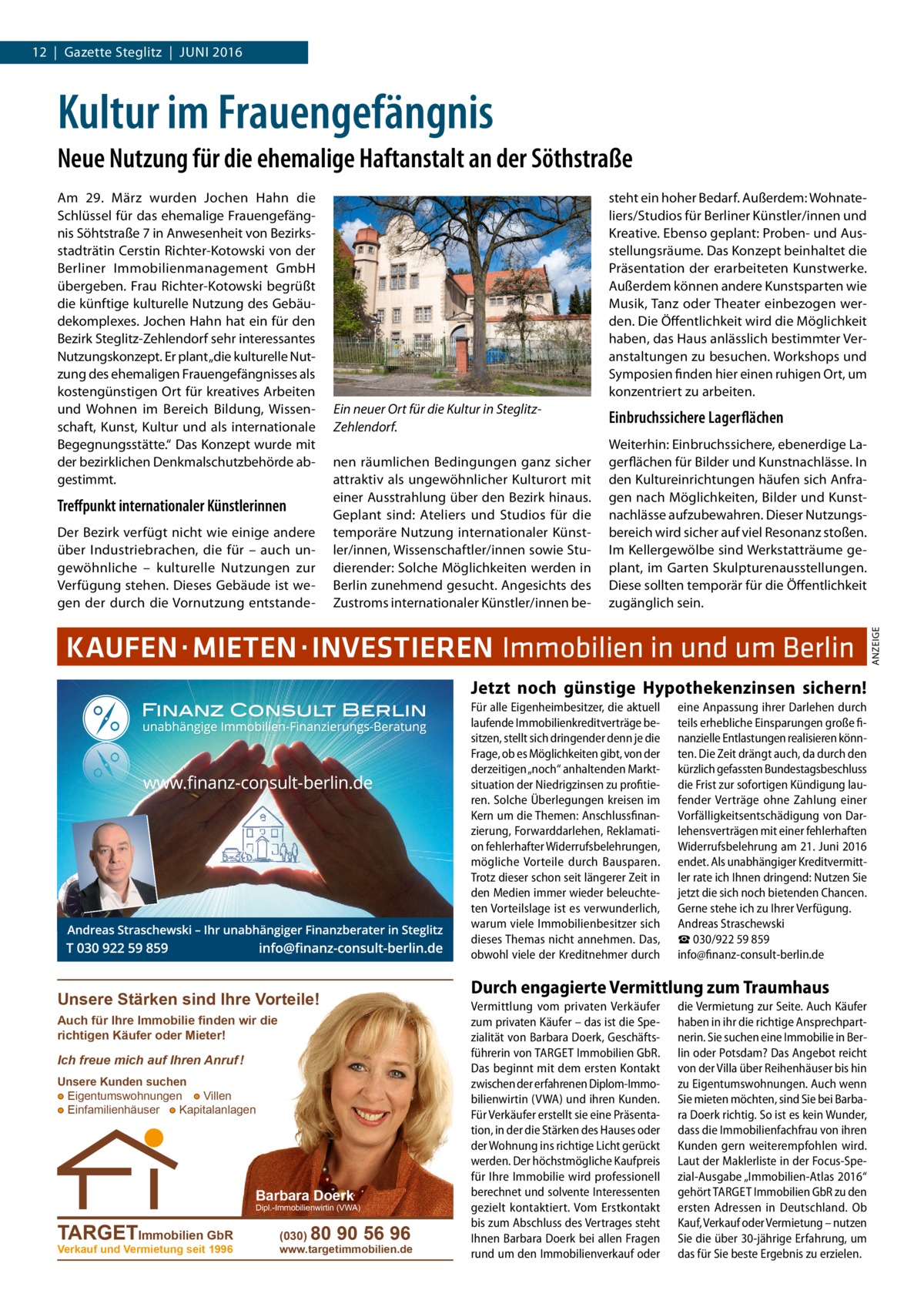 12  |  Gazette Steglitz  |  Juni 2016  Kultur im Frauengefängnis Neue Nutzung für die ehemalige Haftanstalt an der Söthstraße  Treffpunkt internationaler Künstlerinnen Der Bezirk verfügt nicht wie einige andere über Industriebrachen, die für – auch ungewöhnliche – kulturelle Nutzungen zur Verfügung stehen. Dieses Gebäude ist wegen der durch die Vornutzung entstande steht ein hoher Bedarf. Außerdem: Wohnateliers/Studios für Berliner Künstler/innen und Kreative. Ebenso geplant: Proben- und Ausstellungsräume. Das Konzept beinhaltet die Präsentation der erarbeiteten Kunstwerke. Außerdem können andere Kunstsparten wie Musik, Tanz oder Theater einbezogen werden. Die Öffentlichkeit wird die Möglichkeit haben, das Haus anlässlich bestimmter Veranstaltungen zu besuchen. Workshops und Symposien finden hier einen ruhigen Ort, um konzentriert zu arbeiten. Ein neuer Ort für die Kultur in SteglitzZehlendorf. nen räumlichen Bedingungen ganz sicher attraktiv als ungewöhnlicher Kulturort mit einer Ausstrahlung über den Bezirk hinaus. Geplant sind: Ateliers und Studios für die temporäre Nutzung internationaler Künstler/innen, Wissenschaftler/innen sowie Studierender: Solche Möglichkeiten werden in Berlin zunehmend gesucht. Angesichts des Zustroms internationaler Künstler/innen be Einbruchssichere Lagerflächen Weiterhin: Einbruchssichere, ebenerdige Lagerflächen für Bilder und Kunstnachlässe. In den Kultureinrichtungen häufen sich Anfragen nach Möglichkeiten, Bilder und Kunstnachlässe aufzubewahren. Dieser Nutzungsbereich wird sicher auf viel Resonanz stoßen. Im Kellergewölbe sind Werkstatträume geplant, im Garten Skulpturenausstellungen. Diese sollten temporär für die Öffentlichkeit zugänglich sein.  KAUFEN ·MIETEN·INVESTIEREN Immobilien in und um Berlin Jetzt noch günstige Hypothekenzinsen sichern! Für alle Eigenheimbesitzer, die aktuell laufende Immobilienkreditverträge besitzen, stellt sich dringender denn je die Frage, ob es Möglichkeiten gibt, von der derzeitigen „noch“ anhaltenden Marktsituation der Niedrigzinsen zu profitieren. Solche Überlegungen kreisen im Kern um die Themen: Anschlussfinanzierung, Forwarddarlehen, Reklamation fehlerhafter Widerrufsbelehrungen, mögliche Vorteile durch Bausparen. Trotz dieser schon seit längerer Zeit in den Medien immer wieder beleuchteten Vorteilslage ist es verwunderlich, warum viele Immobilienbesitzer sich dieses Themas nicht annehmen. Das, obwohl viele der Kreditnehmer durch  Unsere Stärken sind Ihre Vorteile! Auch für Ihre Immobilie finden wir die richtigen Käufer oder Mieter!  Ich freue mich auf Ihren Anruf ! Unsere Kunden suchen ● Eigentumswohnungen ● Villen ● Einfamilienhäuser ● Kapitalanlagen  Barbara Doerk  Dipl.-Immobilienwirtin (VWA)  TARGETImmobilien GbR Verkauf und Vermietung seit 1996  (030)  80 90 56 96  www.targetimmobilien.de  eine Anpassung ihrer Darlehen durch teils erhebliche Einsparungen große finanzielle Entlastungen realisieren könnten. Die Zeit drängt auch, da durch den kürzlich gefassten Bundestagsbeschluss die Frist zur sofortigen Kündigung laufender Verträge ohne Zahlung einer Vorfälligkeitsentschädigung von Darlehensverträgen mit einer fehlerhaften Widerrufsbelehrung am 21. Juni 2016 endet. Als unabhängiger Kreditvermittler rate ich Ihnen dringend: Nutzen Sie jetzt die sich noch bietenden Chancen. Gerne stehe ich zu Ihrer Verfügung. Andreas Straschewski ☎ 030/922 59 859 info@finanz-consult-berlin.de  Durch engagierte Vermittlung zum Traumhaus Vermittlung vom privaten Verkäufer zum privaten Käufer – das ist die Spezialität von Barbara Doerk, Geschäftsführerin von TARGET Immobilien GbR. Das beginnt mit dem ersten Kontakt zwischen der erfahrenen Diplom-Immobilienwirtin (VWA) und ihren Kunden. Für Verkäufer erstellt sie eine Präsentation, in der die Stärken des Hauses oder der Wohnung ins richtige Licht gerückt werden. Der höchstmögliche Kaufpreis für Ihre Immobilie wird professionell berechnet und solvente Interessenten gezielt kontaktiert. Vom Erstkontakt bis zum Abschluss des Vertrages steht Ihnen Barbara Doerk bei allen Fragen rund um den Immobilienverkauf oder  die Vermietung zur Seite. Auch Käufer haben in ihr die richtige Ansprechpartnerin. Sie suchen eine Immobilie in Berlin oder Potsdam? Das Angebot reicht von der Villa über Reihenhäuser bis hin zu Eigentumswohnungen. Auch wenn Sie mieten möchten, sind Sie bei Barbara Doerk richtig. So ist es kein Wunder, dass die Immobilienfachfrau von ihren Kunden gern weiterempfohlen wird. Laut der Maklerliste in der Focus-Spezial-Ausgabe „Immobilien-Atlas 2016“ gehört TARGET Immobilien GbR zu den ersten Adressen in Deutschland. Ob Kauf, Verkauf oder Vermietung – nutzen Sie die über 30-jährige Erfahrung, um das für Sie beste Ergebnis zu erzielen.  ANZEIGE  Am 29.  März wurden Jochen Hahn die Schlüssel für das ehemalige Frauengefängnis Söhtstraße 7 in Anwesenheit von Bezirksstadträtin Cerstin Richter-Kotowski von der Berliner Immobilienmanagement GmbH übergeben. Frau Richter-Kotowski begrüßt die künftige kulturelle Nutzung des Gebäudekomplexes. Jochen Hahn hat ein für den Bezirk Steglitz-Zehlendorf sehr interessantes Nutzungskonzept. Er plant „die kulturelle Nutzung des ehemaligen Frauengefängnisses als kostengünstigen Ort für kreatives Arbeiten und Wohnen im Bereich Bildung, Wissenschaft, Kunst, Kultur und als internationale Begegnungsstätte.“ Das Konzept wurde mit der bezirklichen Denkmalschutzbehörde abgestimmt.