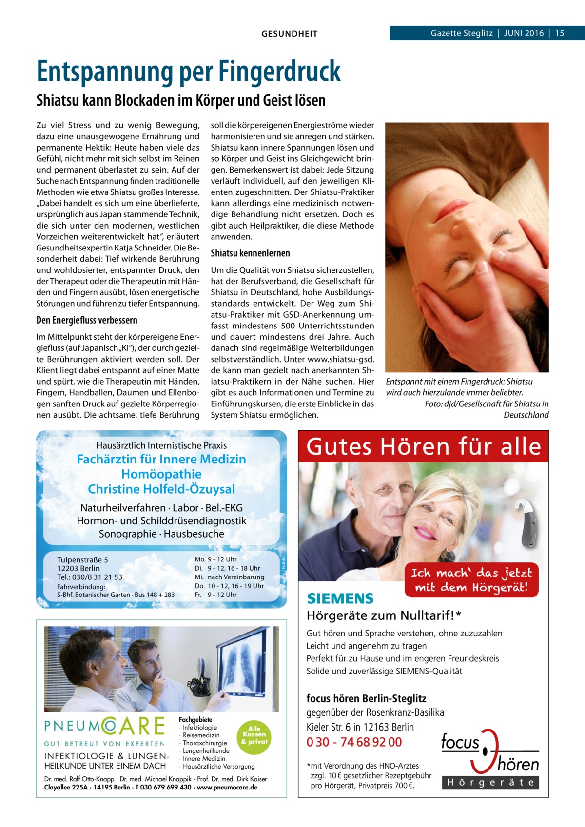 GESUNDHEIT  Gazette Steglitz  |  Juni 2016  |  15  Entspannung per Fingerdruck Shiatsu kann Blockaden im Körper und Geist lösen Zu viel Stress und zu wenig Bewegung, dazu eine unausgewogene Ernährung und permanente Hektik: Heute haben viele das Gefühl, nicht mehr mit sich selbst im Reinen und permanent überlastet zu sein. Auf der Suche nach Entspannung finden traditionelle Methoden wie etwa Shiatsu großes Interesse. „Dabei handelt es sich um eine überlieferte, ursprünglich aus Japan stammende Technik, die sich unter den modernen, westlichen Vorzeichen weiterentwickelt hat“, erläutert Gesundheitsexpertin Katja Schneider. Die Besonderheit dabei: Tief wirkende Berührung und wohldosierter, entspannter Druck, den der Therapeut oder die Therapeutin mit Händen und Fingern ausübt, lösen energetische Störungen und führen zu tiefer Entspannung.  Den Energiefluss verbessern Im Mittelpunkt steht der körpereigene Energiefluss (auf Japanisch „Ki“), der durch gezielte Berührungen aktiviert werden soll. Der Klient liegt dabei entspannt auf einer Matte und spürt, wie die Therapeutin mit Händen, Fingern, Handballen, Daumen und Ellenbogen sanften Druck auf gezielte Körperregionen ausübt. Die achtsame, tiefe Berührung  soll die körpereigenen Energieströme wieder harmonisieren und sie anregen und stärken. Shiatsu kann innere Spannungen lösen und so Körper und Geist ins Gleichgewicht bringen. Bemerkenswert ist dabei: Jede Sitzung verläuft individuell, auf den jeweiligen Klienten zugeschnitten. Der Shiatsu-Praktiker kann allerdings eine medizinisch notwendige Behandlung nicht ersetzen. Doch es gibt auch Heilpraktiker, die diese Methode anwenden.  Shiatsu kennenlernen Um die Qualität von Shiatsu sicherzustellen, hat der Berufsverband, die Gesellschaft für Shiatsu in Deutschland, hohe Ausbildungsstandards entwickelt. Der Weg zum Shiatsu-Praktiker mit GSD-Anerkennung umfasst mindestens 500 Unterrichtsstunden und dauert mindestens drei Jahre. Auch danach sind regelmäßige Weiterbildungen selbstverständlich. Unter www.shiatsu-gsd. de kann man gezielt nach anerkannten Shiatsu-Praktikern in der Nähe suchen. Hier gibt es auch Informationen und Termine zu Einführungskursen, die erste Einblicke in das System Shiatsu ermöglichen.  Hausärztlich Internistische Praxis  Fachärztin für Innere Medizin Homöopathie Christine Holfeld-Özuysal  Tulpenstraße 5 12203 Berlin Tel.: 030/8 31 21 53 Fahrverbindung: S-Bhf. Botanischer Garten · Bus 148 + 283  INFEKTIOLOGIE & LUNGENHEILKUNDE UNTER EINEM DACH  Mo. Di. Mi. Do. Fr.  9 - 12 Uhr 9 - 12, 16 - 18 Uhr nach Vereinbarung 10 - 12, 16 - 19 Uhr 9 - 12 Uhr  Fachgebiete · Infektiologie Alle Kassen · Reisemedizin & privat · Thoraxchirurgie · Lungenheilkunde · Innere Medizin · Hausärztliche Versorgung  Dr. med. Ralf Otto-Knapp · Dr. med. Michael Knappik · Prof. Dr. med. Dirk Kaiser Clayallee 225A · 14195 Berlin · T 030 679 699 430 · www.pneumocare.de  Foto: Magann / Fotolia  Naturheilverfahren · Labor · Bel.-EKG Hormon- und Schilddrüsendiagnostik Sonographie · Hausbesuche  Entspannt mit einem Fingerdruck: Shiatsu wird auch hierzulande immer beliebter. � Foto: djd/Gesellschaft für Shiatsu in Deutschland