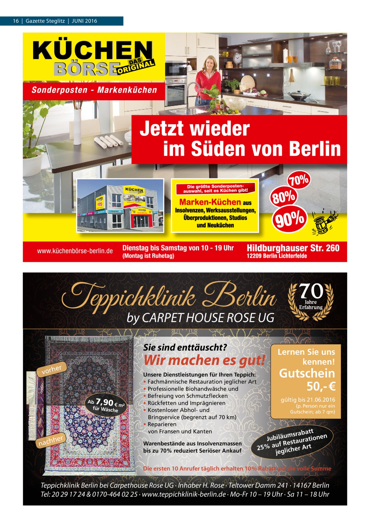 16  |  Gazette Steglitz  |  Juni 2016  Teppichklinik Berlin by CARPET HOUSE ROSE UG Sie sind enttäuscht?  Wir machen es gut!  er vorh  7,90  Ab € m² für Wäsch e  hher  nac  Unsere Dienstleistungen für Ihren Teppich: • Fachmännische Restauration jeglicher Art • Professionelle Biohandwäsche und • Befreiung von Schmutzflecken • Rückfetten und Imprägnieren • Kostenloser Abhol- und Bringservice (begrenzt auf 70 km) • Reparieren von Fransen und Kanten Warenbestände aus Insolvenzmassen bis zu 70% reduziert Seriöser Ankauf  70 Jahre Erfahrung  Lernen Sie uns kennen!  Gutschein 50,- € gültig bis 21.06.2016  (p. Person nur ein Gutschein; ab 7 qm)  att msrab u ä en il b Ju ration Restau t f u a 25% er Ar jeglich  Die ersten 10 Anrufer täglich erhalten 10% Rabatt auf die volle Summe  Teppichklinik Berlin bei Carpethouse Rose UG · Inhaber H. Rose · Teltower Damm 241 · 14167 Berlin Tel: 20 29 17 24 & 0170-464 02 25 · www.teppichklinik-berlin.de · Mo-Fr 10 – 19 Uhr · Sa 11 – 18 Uhr