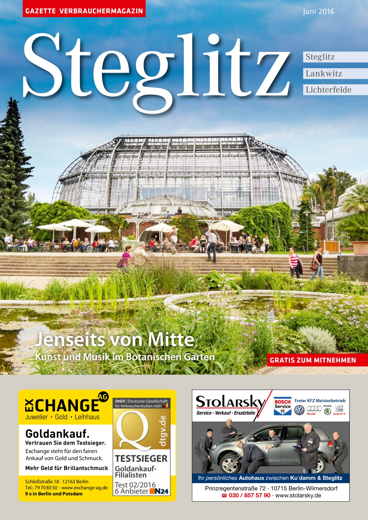 GAZETTE VERBRAUCHERMAGAZIN  Steglitz  Juni 2016  Steglitz Lankwitz Lichterfelde  Jenseits von Mitte  Kunst und Musik im Botanischen Garten  GRATIS ZUM MITNEHMEN  dtgv.de  Freier KFZ Meisterbetrieb  Goldankauf.  Vertrauen Sie dem Testsieger. Exchange steht für den fairen Ankauf von Gold und Schmuck. Mehr Geld für Brillantschmuck Schloßstraße 18 · 12163 Berlin Tel.: 79 70 83 50 · www.exchange-ag.de 9 x in Berlin und Potsdam  Service · Verkauf · Ersatzteile  TESTSIEGER GoldankaufFilialisten Test 02/2016 6 Anbieter  Ihr persönliches Autohaus zwischen Ku´damm & Steglitz  Prinzregentenstraße 72 · 10715 Berlin-Wilmersdorf ☎ 030 / 857 57 90 · www.stolarsky.de