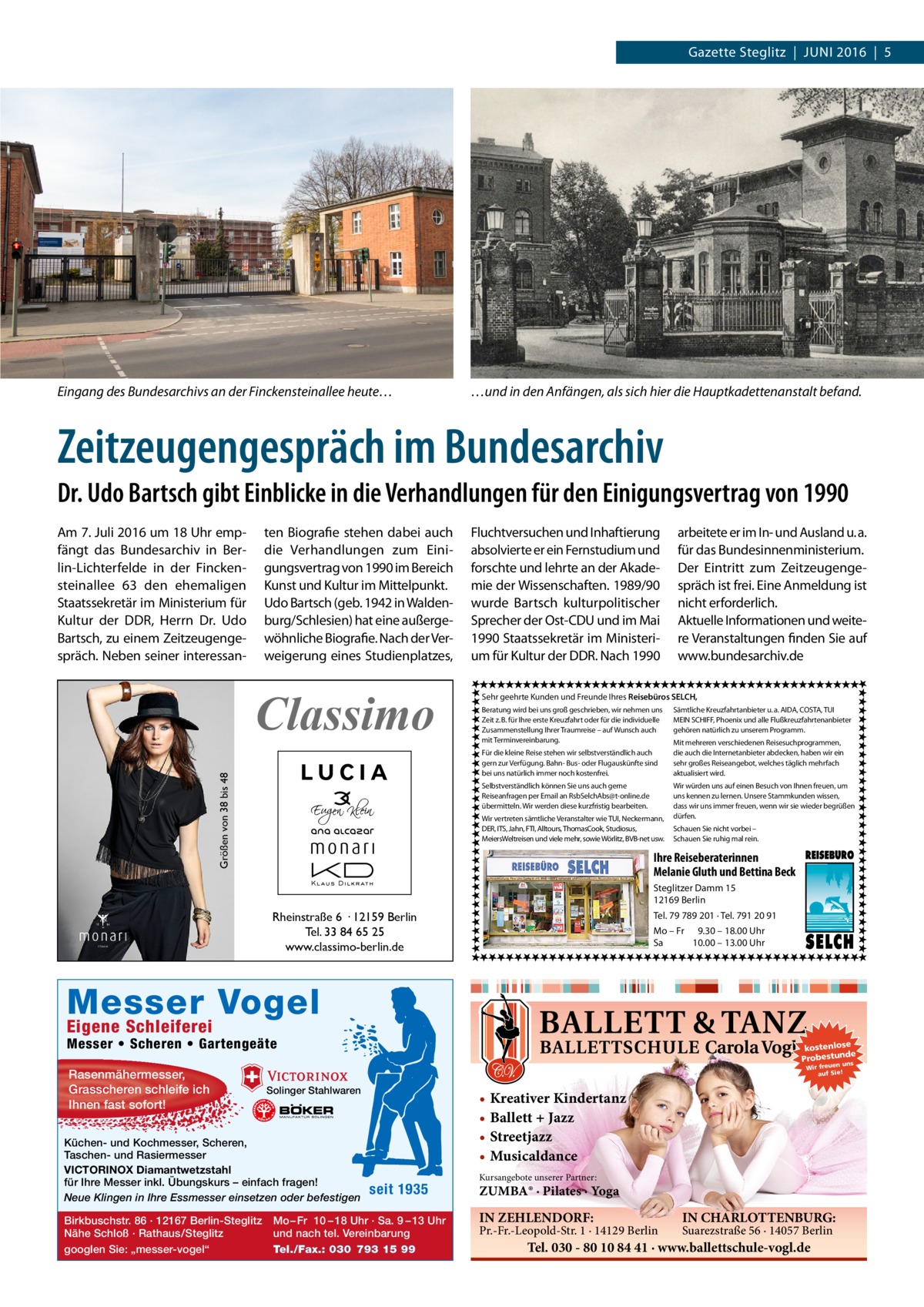 Gazette Steglitz  |  Juni 2016  |  5  Eingang des Bundesarchivs an der Finckensteinallee heute…  …und in den Anfängen, als sich hier die Hauptkadettenanstalt befand.  Zeitzeugengespräch im Bundesarchiv Dr. Udo Bartsch gibt Einblicke in die Verhandlungen für den Einigungsvertrag von 1990 Am 7. Juli 2016 um 18 Uhr empfängt das Bundesarchiv in Berlin-Lichterfelde in der Finckensteinallee  63 den ehemaligen Staatssekretär im Ministerium für Kultur der DDR, Herrn Dr. Udo Bartsch, zu einem Zeitzeugengespräch. Neben seiner interessan ten Biografie stehen dabei auch die Verhandlungen zum Einigungsvertrag von 1990 im Bereich Kunst und Kultur im Mittelpunkt. Udo Bartsch (geb. 1942 in Waldenburg/Schlesien) hat eine außergewöhnliche Biografie. Nach der Verweigerung eines Studienplatzes,  Classimo  Fluchtversuchen und Inhaftierung absolvierte er ein Fernstudium und forschte und lehrte an der Akademie der Wissenschaften. 1989/90 wurde Bartsch kulturpolitischer Sprecher der Ost-CDU und im Mai 1990 Staatssekretär im Ministerium für Kultur der DDR. Nach 1990  Sehr geehrte Kunden und Freunde Ihres Reisebüros SELCH, Beratung wird bei uns groß geschrieben, wir nehmen uns Zeit z. B. für Ihre erste Kreuzfahrt oder für die individuelle Zusammenstellung Ihrer Traumreise – auf Wunsch auch mit Terminvereinbarung. Für die kleine Reise stehen wir selbstverständlich auch gern zur Verfügung. Bahn- Bus- oder Flugauskünfte sind bei uns natürlich immer noch kostenfrei.  Größen von 38 bis 48  arbeitete er im In- und Ausland u. a. für das Bundesinnenministerium. Der Eintritt zum Zeitzeugengespräch ist frei. Eine Anmeldung ist nicht erforderlich. Aktuelle Informationen und weitere Veranstaltungen finden Sie auf www.bundesarchiv.de  Selbstverständlich können Sie uns auch gerne Reiseanfragen per Email an RsbSelchAbs@t-online.de übermitteln. Wir werden diese kurzfristig bearbeiten. Wir vertreten sämtliche Veranstalter wie TUI, Neckermann, DER, ITS, Jahn, FTI, Alltours, ThomasCook, Studiosus, MeiersWeltreisen und viele mehr, sowie Wörlitz, BVB-net usw.  Sämtliche Kreuzfahrtanbieter u. a. AIDA, COSTA, TUI MEIN SCHIFF, Phoenix und alle Flußkreuzfahrtenanbieter gehören natürlich zu unserem Programm. Mit mehreren verschiedenen Reisesuchprogrammen, die auch die Internetanbieter abdecken, haben wir ein sehr großes Reiseangebot, welches täglich mehrfach aktualisiert wird. Wir würden uns auf einen Besuch von Ihnen freuen, um uns kennen zu lernen. Unsere Stammkunden wissen, dass wir uns immer freuen, wenn wir sie wieder begrüßen dürfen. Schauen Sie nicht vorbei – Schauen Sie ruhig mal rein.  Ihre Reiseberaterinnen Melanie Gluth und Bettina Beck Steglitzer Damm 15 12169 Berlin Tel. 79 789 201 · Tel. 791 20 91  Rheinstraße 6 · 12159 Berlin Tel. 33 84 65 25 www.classimo-berlin.de  Mo – Fr 9.30 – 18.00 Uhr Sa 10.00 – 13.00 Uhr  Messer Vogel Eigene Schleiferei  Messer • Scheren • Gartengeäte Rasenmähermesser, Grasscheren schleife ich Ihnen fast sofort!  n un Wir freue auf Sie!  Solinger Stahlwaren  Küchen- und Kochmesser, Scheren, Taschen- und Rasiermesser VICTORINOX Diamantwetzstahl für Ihre Messer inkl. Übungskurs – einfach fragen! Neue Klingen in Ihre Essmesser einsetzen oder befestigen Birkbuschstr. 86 · 12167 Berlin-Steglitz Nähe Schloß · Rathaus/Steglitz googlen Sie: „messer-vogel“  kostenlose e Probestunds  • Kreativer Kindertanz • Ballett + Jazz • Streetjazz • Musicaldance seit 1935  Mo – Fr 10 – 18 Uhr · Sa. 9 – 13 Uhr und nach tel. Vereinbarung Tel./Fax.: 030 793 15 99  Kursangebote unserer Partner:  ZUMBA® · Pilates · Yoga  IN ZEHLENDORF:  Pr.-Fr.-Leopold-Str. 1 · 14129 Berlin  IN CHARLOTTENBURG: Suarezstraße 56 · 14057 Berlin  Tel. 030 - 80 10 84 41 · www.ballettschule-vogl.de