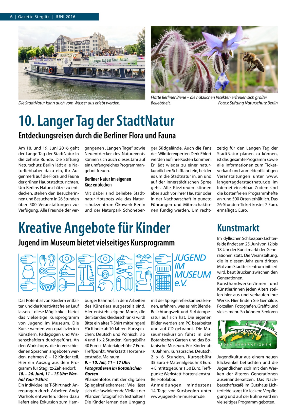 6  |  Gazette Steglitz  |  Juni 2016  Die StadtNatur kann auch vom Wasser aus erlebt werden.  Flotte Berliner Biene – die nützlichen Insekten erfreuen sich großer Beliebtheit.� Fotos: Stiftung Naturschutz Berlin  10. Langer Tag der StadtNatur Entdeckungsreisen durch die Berliner Flora und Fauna Am 18. und 19.  Juni 2016 geht der Lange Tag der StadtNatur in die zehnte Runde. Die Stiftung Naturschutz Berlin lädt alle Naturliebhaber dazu ein, ihr Augenmerk auf die Flora und Fauna der grünen Hauptstadt zu richten. Um Berlins Naturschätze zu entdecken, stehen den Besucherinnen und Besuchern in 26 Stunden über 500 Veranstaltungen zur Verfügung. Alle Freunde der ver gangenen „Langen Tage“ sowie Neuentdecker des Naturevents können sich auch dieses Jahr auf ein umfangreiches Programmangebot freuen.  Berliner Natur im eigenen Kiez entdecken Mit dabei sind beliebte Stadtnatur-Hotspots wie das Naturschutzzentrum Ökowerk Berlin und der Naturpark Schöneber ger Südgelände. Auch die Fans des Wildtierexperten Derk Ehlert werden auf ihre Kosten kommen: Er lädt wieder zu einer naturkundlichen Schifffahrt ein, bei der es um die Stadtnatur in, an und auf der innerstädtischen Spree geht. Alle Kieztreuen können aber auch vor ihrer Haustür oder in der Nachbarschaft in puncto Führungen und Mitmachaktionen fündig werden. Um recht Kreative Angebote für Kinder Jugend im Museum bietet vielseitiges Kursprogramm  Das Potential von Kindern entfalten und der Kreativität freien Lauf lassen – diese Möglichkeit bietet das vielseitige Kursprogramm von Jugend im Museum. Die Kurse werden von qualifizierten Künstlern, Pädagogen und Wissenschaftlern durchgeführt. An den Workshops, die in verschiedenen Sprachen angeboten werden, nehmen 8 – 12 Kinder teil. Hier ein Auszug aus dem Programm für Steglitz-Zehlendorf: 18. – 26. Juni, 11 – 15 Uhr: Warhol Your T-Shirt Ein individuelles T-Shirt nach Anregungen durch Arbeiten Andy Warhols entwerfen: Ideen dazu liefert eine Exkursion zum Ham burger Bahnhof, in dem Arbeiten des Künstlers ausgestellt sind. Hier entsteht eigene Mode, die der Star des Kleiderschranks wird! Bitte ein altes T-Shirt mitbringen! Für Kinder ab 10 Jahren. Kurssprachen: Deutsch und Polnisch. 3 x 4 und 1 x 2 Stunden, Kursgebühr 40 Euro + Materialgebühr 7 Euro. Treffpunkt: Werkstatt Hortensienstraße, Malraum. 9. – 10. Juli, 11 – 17 Uhr: Fotografieren im Botanischen Garten Pflanzenfotos mit der digitalen Spiegelreflexkamera: Wie lässt sich die faszinierende Vielfalt der Pflanzen fotografisch festhalten? Die Kinder lernen den Umgang  mit der Spiegelreflexkamera kennen, erfahren, was es mit Blende, Belichtungszeit und Farbtemperatur auf sich hat. Die eigenen Bilder werden am PC bearbeitet und auf CD gebrannt. Die Museumsexkursion führt in den Botanischen Garten und das Botanische Museum. Für Kinder ab 10 Jahren, Kurssprache: Deutsch, 2 x 6  Stunden, Kursgebühr 35 Euro + Materialgebühr 3 Euro + Eintrittsgebühr 1,50 Euro. Treffpunkt: Werkstatt Hortensienstraße, Fotolabor. Anmeldungen mindestens 14  Tage vor Kursbeginn unter www.jugend-im-museum.de.  zeitig für den Langen Tag der StadtNatur planen zu können, ist das gesamte Programm sowie alle Informationen zum Ticketverkauf und anmeldepflichtigen Veranstaltungen unter www. langertagderstadtnatur.de im Internet einsehbar. Zudem sind die kostenfreien Programmhefte an rund 500 Orten erhältlich. Das 26-Stunden-Ticket kostet 7 Euro, ermäßigt 5 Euro.  Kunstmarkt Im idyllischen Schlosspark Lichterfelde findet am 25. Juni von 12 bis 18 Uhr der Kunstmarkt der Generationen statt. Die Veranstaltung, die in diesem Jahr zum dritten Mal vom Stadtteilzentrum initiiert wird, baut Brücken zwischen den Generationen. Kunsthandwerker/innen und Künstler/innen jeden Alters stellen hier aus und verkaufen ihre Werke. Hier finden Sie Gemälde, Porzellan, Fotografien, Graffiti und vieles mehr. So können Senioren  Jugendkultur aus einem neuen Blickwinkel betrachten und die Jugendlichen sich mit den Werken der älteren Generationen auseinandersetzen. Das Nachbarschaftscafé im Gutshaus Lichterfelde sorgt für leckere Verpflegung und auf der Bühne wird ein vielseitiges Programm geboten.