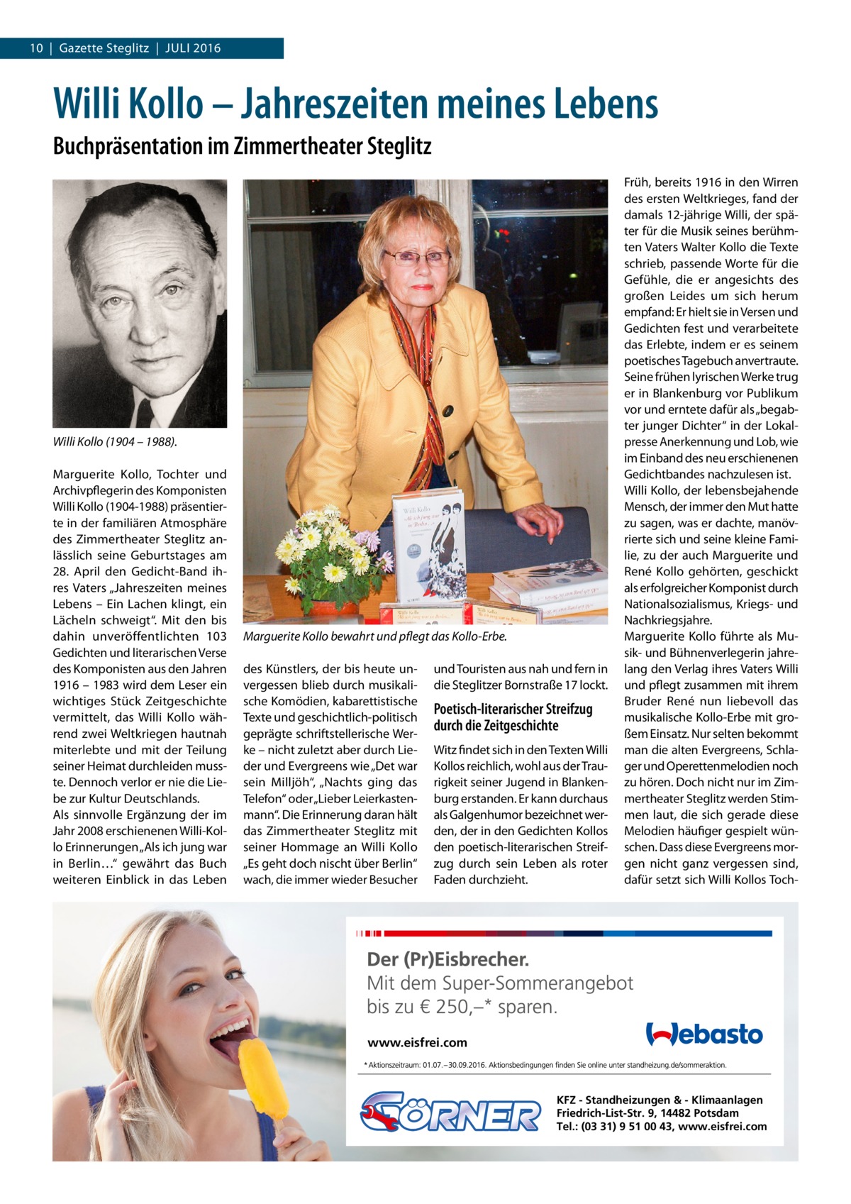 10  |  Gazette Steglitz  |  Juli 2016  Willi Kollo – Jahreszeiten meines Lebens Buchpräsentation im Zimmertheater Steglitz  Willi Kollo (1904 – 1988). Marguerite Kollo, Tochter und Archivpflegerin des Komponisten Willi Kollo (1904-1988) präsentierte in der familiären Atmosphäre des Zimmertheater Steglitz anlässlich seine Geburtstages am 28.  April den Gedicht-Band ihres Vaters „Jahreszeiten meines Lebens – Ein Lachen klingt, ein Lächeln schweigt“. Mit den bis dahin unveröffentlichten 103 Gedichten und literarischen Verse des Komponisten aus den Jahren 1916 – 1983 wird dem Leser ein wichtiges Stück Zeitgeschichte vermittelt, das Willi Kollo während zwei Weltkriegen hautnah miterlebte und mit der Teilung seiner Heimat durchleiden musste. Dennoch verlor er nie die Liebe zur Kultur Deutschlands. Als sinnvolle Ergänzung der im Jahr 2008 erschienenen Willi-Kollo Erinnerungen „Als ich jung war in Berlin…“ gewährt das Buch weiteren Einblick in das Leben  Marguerite Kollo bewahrt und pflegt das Kollo-Erbe. des Künstlers, der bis heute unvergessen blieb durch musikalische Komödien, kabarettistische Texte und geschichtlich-politisch geprägte schriftstellerische Werke – nicht zuletzt aber durch Lieder und Evergreens wie „Det war sein Milljöh“, „Nachts ging das Telefon“ oder „Lieber Leierkastenmann“. Die Erinnerung daran hält das Zimmertheater Steglitz mit seiner Hommage an Willi Kollo „Es geht doch nischt über Berlin“ wach, die immer wieder Besucher  und Touristen aus nah und fern in die Steglitzer Bornstraße 17 lockt.  Poetisch-literarischer Streifzug durch die Zeitgeschichte Witz findet sich in den Texten Willi Kollos reichlich, wohl aus der Traurigkeit seiner Jugend in Blankenburg erstanden. Er kann durchaus als Galgenhumor bezeichnet werden, der in den Gedichten Kollos den poetisch-literarischen Streifzug durch sein Leben als roter Faden durchzieht.  Früh, bereits 1916 in den Wirren des ersten Weltkrieges, fand der damals 12-jährige Willi, der später für die Musik seines berühmten Vaters Walter Kollo die Texte schrieb, passende Worte für die Gefühle, die er angesichts des großen Leides um sich herum empfand: Er hielt sie in Versen und Gedichten fest und verarbeitete das Erlebte, indem er es seinem poetisches Tagebuch anvertraute. Seine frühen lyrischen Werke trug er in Blankenburg vor Publikum vor und erntete dafür als „begabter junger Dichter“ in der Lokalpresse Anerkennung und Lob, wie im Einband des neu erschienenen Gedichtbandes nachzulesen ist. Willi Kollo, der lebensbejahende Mensch, der immer den Mut hatte zu sagen, was er dachte, manövrierte sich und seine kleine Familie, zu der auch Marguerite und René Kollo gehörten, geschickt als erfolgreicher Komponist durch Nationalsozialismus, Kriegs- und Nachkriegsjahre. Marguerite Kollo führte als Musik- und Bühnenverlegerin jahrelang den Verlag ihres Vaters Willi und pflegt zusammen mit ihrem Bruder René nun liebevoll das musikalische Kollo-Erbe mit großem Einsatz. Nur selten bekommt man die alten Evergreens, Schlager und Operettenmelodien noch zu hören. Doch nicht nur im Zimmertheater Steglitz werden Stimmen laut, die sich gerade diese Melodien häufiger gespielt wünschen. Dass diese Evergreens morgen nicht ganz vergessen sind, dafür setzt sich Willi Kollos Toch www.eisfrei.com  KFZ - Standheizungen & - Klimaanlagen Friedrich-List-Str. 9, 14482 Potsdam Tel.: (03 31) 9 51 00 43, www.eisfrei.com