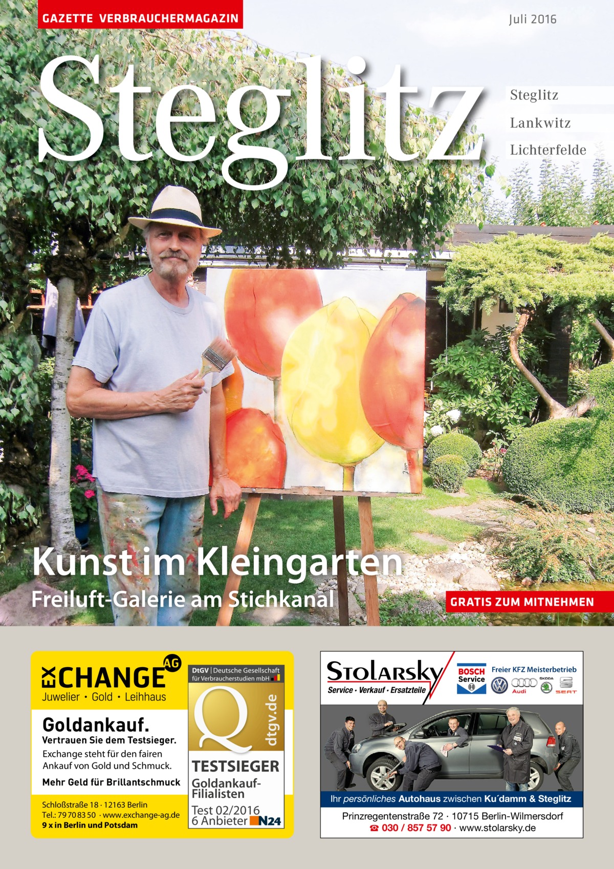 GAZETTE VERBRAUCHERMAGAZIN  Steglitz  Juli 2016  Steglitz Lankwitz Lichterfelde  Kunst im Kleingarten  Freiluft-Galerie am Stichkanal  GRATIS ZUM MITNEHMEN  dtgv.de  Freier KFZ Meisterbetrieb  Goldankauf.  Vertrauen Sie dem Testsieger. Exchange steht für den fairen Ankauf von Gold und Schmuck. Mehr Geld für Brillantschmuck Schloßstraße 18 · 12163 Berlin Tel.: 79 70 83 50 · www.exchange-ag.de 9 x in Berlin und Potsdam  Service · Verkauf · Ersatzteile  TESTSIEGER GoldankaufFilialisten Test 02/2016 6 Anbieter  Ihr persönliches Autohaus zwischen Ku´damm & Steglitz  Prinzregentenstraße 72 · 10715 Berlin-Wilmersdorf ☎ 030 / 857 57 90 · www.stolarsky.de