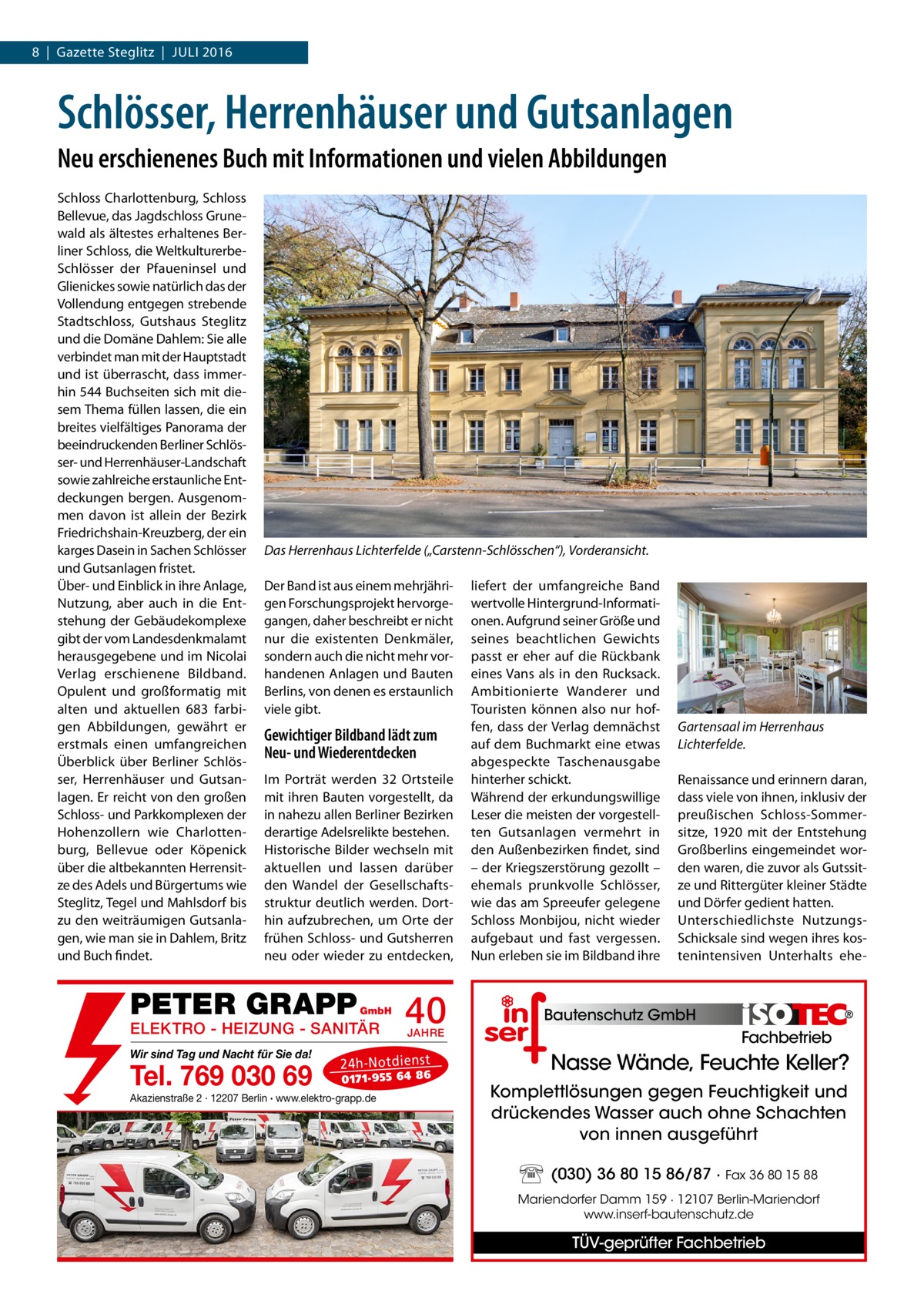 8  |  Gazette Steglitz  |  Juli 2016  Schlösser, Herrenhäuser und Gutsanlagen Neu erschienenes Buch mit Informationen und vielen Abbildungen Schloss Charlottenburg, Schloss Bellevue, das Jagdschloss Grunewald als ältestes erhaltenes Berliner Schloss, die Weltkultur­erbeSchlösser der Pfaueninsel und Glienickes sowie natürlich das der Vollendung entgegen strebende Stadtschloss, Gutshaus Steglitz und die Domäne Dahlem: Sie alle verbindet man mit der Hauptstadt und ist überrascht, dass immerhin 544 Buchseiten sich mit diesem Thema füllen lassen, die ein breites vielfältiges Panorama der beeindruckenden Berliner Schlösser- und Herrenhäuser-Landschaft sowie zahlreiche erstaunliche Entdeckungen bergen. Ausgenommen davon ist allein der Bezirk Friedrichshain-Kreuzberg, der ein karges Dasein in Sachen Schlösser und Gutsanlagen fristet. Über- und Einblick in ihre Anlage, Nutzung, aber auch in die Entstehung der Gebäudekomplexe gibt der vom Landesdenkmalamt herausgegebene und im Nicolai Verlag erschienene Bildband. Opulent und großformatig mit alten und aktuellen 683 farbigen Abbildungen, gewährt er erstmals einen umfangreichen Überblick über Berliner Schlösser, Herrenhäuser und Gutsanlagen. Er reicht von den großen Schloss- und Parkkomplexen der Hohenzollern wie Charlottenburg, Bellevue oder Köpenick über die altbekannten Herrensitze des Adels und Bürgertums wie Steglitz, Tegel und Mahlsdorf bis zu den weiträumigen Gutsanlagen, wie man sie in Dahlem, Britz und Buch findet.  Das Herrenhaus Lichterfelde („Carstenn-Schlösschen“), Vorderansicht. Der Band ist aus einem mehrjährigen Forschungsprojekt hervorgegangen, daher beschreibt er nicht nur die existenten Denkmäler, sondern auch die nicht mehr vorhandenen Anlagen und Bauten Berlins, von denen es erstaunlich viele gibt.  Gewichtiger Bildband lädt zum Neu- und Wiederentdecken Im Porträt werden 32 Ortsteile mit ihren Bauten vorgestellt, da in nahezu allen Berliner Bezirken derartige Adelsrelikte bestehen. Historische Bilder wechseln mit aktuellen und lassen darüber den Wandel der Gesellschaftsstruktur deutlich werden. Dorthin aufzubrechen, um Orte der frühen Schloss- und Gutsherren neu oder wieder zu entdecken,  PETER GRAPP  GmbH  ELEKTRO - HEIZUNG - SANITÄR Wir sind Tag und Nacht für Sie da!  Tel. 769 030 69  40 JAHRE  24 h-N ot die ns t  01 71- 95 5 64 86  Akazienstraße 2 · 12207 Berlin · www.elektro-grapp.de  liefert der umfangreiche Band wertvolle Hintergrund-Informationen. Aufgrund seiner Größe und seines beachtlichen Gewichts passt er eher auf die Rückbank eines Vans als in den Rucksack. Ambitionierte Wanderer und Touristen können also nur hoffen, dass der Verlag demnächst auf dem Buchmarkt eine etwas abgespeckte Taschenausgabe hinterher schickt. Während der erkundungswillige Leser die meisten der vorgestellten Gutsanlagen vermehrt in den Außenbezirken findet, sind – der Kriegszerstörung gezollt – ehemals prunkvolle Schlösser, wie das am Spreeufer gelegene Schloss Monbijou, nicht wieder aufgebaut und fast vergessen. Nun erleben sie im Bildband ihre  Gartensaal im Herrenhaus Lichterfelde. Renaissance und erinnern daran, dass viele von ihnen, inklusiv der preußischen Schloss-Sommersitze, 1920 mit der Entstehung Großberlins eingemeindet worden waren, die zuvor als Gutssitze und Rittergüter kleiner Städte und Dörfer gedient hatten. Unterschiedlichste Nutzungs-­ Schicksale sind wegen ihres kostenintensiven Unterhalts ehe Bautenschutz GmbH  Fachbetrieb  Nasse Wände, Feuchte Keller? Komplettlösungen gegen Feuchtigkeit und drückendes Wasser auch ohne Schachten von innen ausgeführt (030) 36 80 15 86/87 · Fax 36 80 15 88 Mariendorfer Damm 159 · 12107 Berlin-Mariendorf www.inserf-bautenschutz.de  TÜV-geprüfter Fachbetrieb