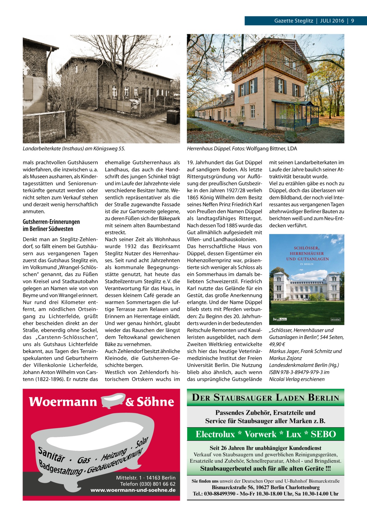 Gazette Steglitz  |  Juli 2016  |  9  Landarbeiterkate (Insthaus) am Königsweg 55.�  Herrenhaus Düppel. Fotos: Wolfgang Bittner, LDA  mals prachtvollen Gutshäusern widerfahren, die inzwischen u. a. als Museen ausharren, als Kindertagesstätten und Seniorenunterkünfte genutzt werden oder nicht selten zum Verkauf stehen und derzeit wenig herrschaftlich anmuten.  19. Jahrhundert das Gut Düppel auf sandigem Boden. Als letzte Rittergutsgründung vor Auflösung der preußischen Gutsbezirke in den Jahren 1927/28 verlieh 1865 König Wilhelm dem Besitz seines Neffen Prinz Friedrich Karl von Preußen den Namen Düppel als landtagsfähiges Rittergut. Nach dessen Tod 1885 wurde das Gut allmählich aufgesiedelt mit Villen- und Landhauskolonien. Das herrschaftliche Haus von Düppel, dessen Eigentümer ein Hohenzollernprinz war, präsentierte sich weniger als Schloss als ein Sommerhaus im damals beliebten Schweizerstil. Friedrich Karl nutzte das Gelände für ein Gestüt, das große Anerkennung erlangte. Und der Name Düppel blieb stets mit Pferden verbunden: Zu Beginn des 20. Jahrhunderts wurden in der bedeutenden Reitschule Remonten und Kavalleristen ausgebildet, nach dem Zweiten Weltkrieg entwickelte sich hier das heutige Veterinärmedizinische Institut der Freien Universität Berlin. Die Nutzung blieb also ähnlich, auch wenn das ursprüngliche Gutsgelände  Gutsherren-Erinnerungen im Berliner Südwesten Denkt man an Steglitz-Zehlendorf, so fällt einem bei Gutshäusern aus vergangenen Tagen zuerst das Gutshaus Steglitz ein, im Volksmund „Wrangel-Schlösschen“ genannt, das zu Füßen von Kreisel und Stadtautobahn gelegen an Namen wie von von Beyme und von Wrangel erinnert. Nur rund drei Kilometer entfernt, am nördlichen Ortseingang zu Lichterfelde, grüßt eher bescheiden direkt an der Straße, ebenerdig ohne Sockel, das „Carstenn-Schlösschen“, uns als Gutshaus Lichterfelde bekannt, aus Tagen des Terrainspekulanten und Geburtsherrn der Villenkolonie Licherfelde, Johann Anton Wilhelm von Carstenn (1822-1896). Er nutzte das  ehemalige Gutsherrenhaus als Landhaus, das auch die Handschrift des jungen Schinkel trägt und im Laufe der Jahrzehnte viele verschiedene Besitzer hatte. Wesentlich repräsentativer als die der Straße zugewandte Fassade ist die zur Gartenseite gelegene, zu deren Füßen sich der Bäkepark mit seinem alten Baumbestand erstreckt. Nach seiner Zeit als Wohnhaus wurde 1932 das Bezirksamt Steglitz Nutzer des Herrenhauses. Seit rund acht Jahrzehnten als kommunale Begegnungsstätte genutzt, hat heute das Stadteilzentrum Steglitz e. V. die Verantwortung für das Haus, in dessen kleinem Café gerade an warmen Sommertagen die luftige Terrasse zum Relaxen und Erinnern an Herrentage einlädt. Und wer genau hinhört, glaubt wieder das Rauschen der längst dem Teltowkanal gewichenen Bäke zu vernehmen. Auch Zehlendorf besitzt ähnliche Kleinode, die Gutsherren-Geschichte bergen. Westlich von Zehlendorfs historischem Ortskern wuchs im  mit seinen Landarbeiterkaten im Laufe der Jahre baulich seiner Attraktivität beraubt wurde. Viel zu erzählen gäbe es noch zu Düppel, doch das überlassen wir dem Bildband, der noch viel Interessantes aus vergangenen Tagen altehrwürdiger Berliner Bauten zu berichten weiß und zum Neu-Entdecken verführt.  „Schlösser, Herrenhäuser und Gutsanlagen in Berlin“, 544 Seiten, 49,90 € Markus Jager, Frank Schmitz und Markus Zajonz Landesdenkmalamt Berlin (Hg.) ISBN 978-3-89479-979-3 im Nicolai Verlag erschienen  D ER S TAUBSAUGER L ADEN B ERLIN Passendes Zubehör, Ersatzteile und Service für Staubsauger aller Marken z. B.  Electrolux * Vorwerk * Lux * SEBO Seit 26 Jahren Ihr unabhängiger Kundendienst Verkauf von Staubsaugern und gewerblichen Reinigungsgeräten, Ersatzteile und Zubehör, Schnellreparatur, Abhol - und Bringdienst.  Staubsaugerbeutel auch für alle alten Geräte !!! Mittelstr. 1 · 14163 Berlin Telefon (030) 801 66 62 www.woermann-und-soehne.de  Sie finden uns unweit der Deutschen Oper und U-Bahnhof Bismarckstraße  Bismarckstraße 56, 10627 Berlin Charlottenburg Tel.: 030-88499390 - Mo-Fr 10.30-18.00 Uhr, Sa 10.30-14.00 Uhr