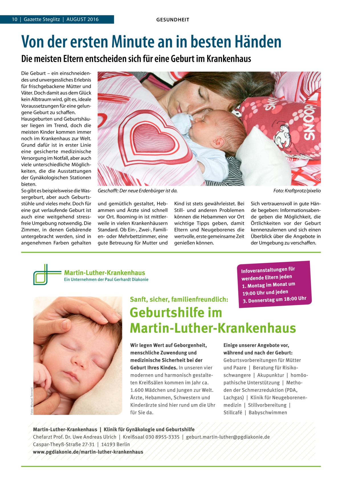 10  |  Gazette Steglitz  |  August 2016  GESUNDHEIT  Von der ersten Minute an in besten Händen Die meisten Eltern entscheiden sich für eine Geburt im Krankenhaus Die Geburt – ein einschneidendes und unvergessliches Erlebnis für frischgebackene Mütter und Väter. Doch damit aus dem Glück kein Albtraum wird, gilt es, ideale Voraussetzungen für eine gelungene Geburt zu schaffen. Hausgeburten und Geburtshäuser liegen im Trend, doch die meisten Kinder kommen immer noch im Krankenhaus zur Welt. Grund dafür ist in erster Linie eine gesicherte medizinische Versorgung im Notfall, aber auch viele unterschiedliche Möglichkeiten, die die Ausstattungen der Gynäkologischen Stationen bieten. So gibt es beispielsweise die Wassergeburt, aber auch Geburtsstühle und vieles mehr. Doch für eine gut verlaufende Geburt ist auch eine weitgehend stressfreie Umgebung notwendig. Die Zimmer, in denen Gebärende untergebracht werden, sind in angenehmen Farben gehalten  Geschafft: Der neue Erdenbürger ist da.� und gemütlich gestaltet, Hebammen und Ärzte sind schnell vor Ort. Rooming-in ist mittlerweile in vielen Krankenhäusern Standard. Ob Ein-, Zwei-, Familien- oder Mehrbettzimmer, eine gute Betreuung für Mutter und  Kind ist stets gewährleistet. Bei Still- und anderen Problemen können die Hebammen vor Ort wichtige Tipps geben, damit Eltern und Neugeborenes die wertvolle, erste gemeinsame Zeit genießen können.  Foto: Kraftprotz/pixelio Sich vertrauensvoll in gute Hände begeben: Informationsabende geben die Möglichkeit, die Örtlichkeiten vor der Geburt kennenzulernen und sich einen Überblick über die Angebote in der Umgebung zu verschaffen.