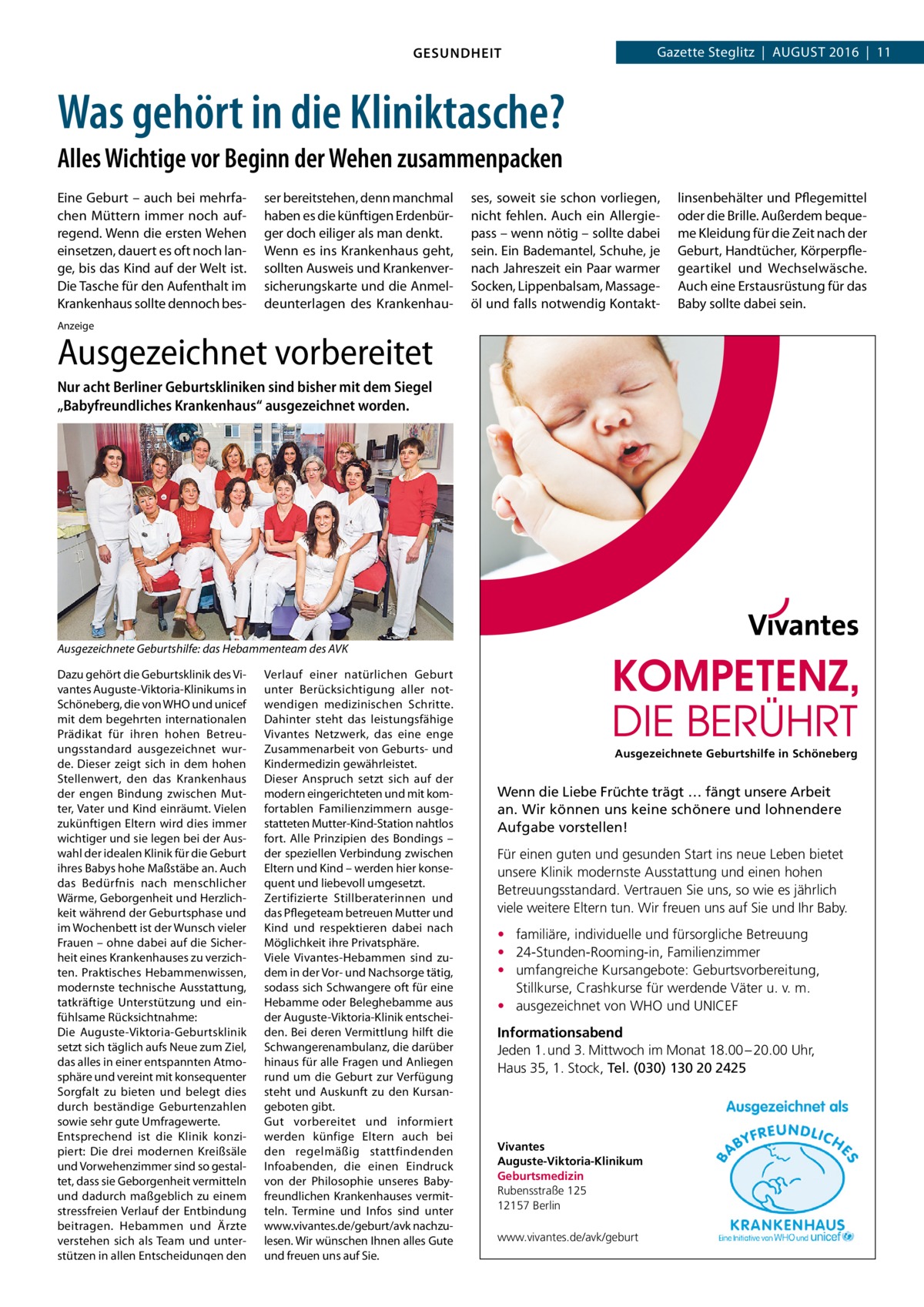 Gazette Steglitz  |  August 2016  |  11  GESUNDHEIT  Was gehört in die Kliniktasche? Alles Wichtige vor Beginn der Wehen zusammenpacken Eine Geburt – auch bei mehrfachen Müttern immer noch aufregend. Wenn die ersten Wehen einsetzen, dauert es oft noch lange, bis das Kind auf der Welt ist. Die Tasche für den Aufenthalt im Krankenhaus sollte dennoch bes ser bereitstehen, denn manchmal haben es die künftigen Erdenbürger doch eiliger als man denkt. Wenn es ins Krankenhaus geht, sollten Ausweis und Krankenversicherungskarte und die Anmeldeunterlagen des Krankenhau ses, soweit sie schon vorliegen, nicht fehlen. Auch ein Allergiepass – wenn nötig – sollte dabei sein. Ein Bademantel, Schuhe, je nach Jahreszeit ein Paar warmer Socken, Lippenbalsam, Massageöl und falls notwendig Kontakt linsenbehälter und Pflegemittel oder die Brille. Außerdem bequeme Kleidung für die Zeit nach der Geburt, Handtücher, Körperpflegeartikel und Wechselwäsche. Auch eine Erstausrüstung für das Baby sollte dabei sein.  Anzeige  Ausgezeichnet vorbereitet Nur acht Berliner Geburtskliniken sind bisher mit dem Siegel „Babyfreundliches Krankenhaus“ ausgezeichnet worden.  Ausgezeichnete Geburtshilfe: das Hebammenteam des AVK Dazu gehört die Geburtsklinik des Vivantes Auguste-Viktoria-Klinikums in Schöneberg, die von WHO und unicef mit dem begehrten internationalen Prädikat für ihren hohen Betreuungsstandard ausgezeichnet wurde. Dieser zeigt sich in dem hohen Stellenwert, den das Krankenhaus der engen Bindung zwischen Mutter, Vater und Kind einräumt. Vielen zukünftigen Eltern wird dies immer wichtiger und sie legen bei der Auswahl der idealen Klinik für die Geburt ihres Babys hohe Maßstäbe an. Auch das Bedürfnis nach menschlicher Wärme, Geborgenheit und Herzlichkeit während der Geburtsphase und im Wochenbett ist der Wunsch vieler Frauen – ohne dabei auf die Sicherheit eines Krankenhauses zu verzichten. Praktisches Hebammenwissen, modernste technische Ausstattung, tatkräftige Unterstützung und einfühlsame Rücksichtnahme: Die Auguste-Viktoria-Geburtsklinik setzt sich täglich aufs Neue zum Ziel, das alles in einer entspannten Atmosphäre und vereint mit konsequenter Sorgfalt zu bieten und belegt dies durch beständige Geburtenzahlen sowie sehr gute Umfragewerte. Entsprechend ist die Klinik konzipiert: Die drei modernen Kreißsäle und Vorwehenzimmer sind so gestaltet, dass sie Geborgenheit vermitteln und dadurch maßgeblich zu einem stressfreien Verlauf der Entbindung beitragen. Hebammen und Ärzte verstehen sich als Team und unterstützen in allen Entscheidungen den  Verlauf einer natürlichen Geburt unter Berücksichtigung aller notwendigen medizinischen Schritte. Dahinter steht das leistungsfähige Vivantes Netzwerk, das eine enge Zusammenarbeit von Geburts- und Kindermedizin gewährleistet. Dieser Anspruch setzt sich auf der modern eingerichteten und mit komfortablen Familienzimmern ausgestatteten Mutter-Kind-Station nahtlos fort. Alle Prinzipien des Bondings – der speziellen Verbindung zwischen Eltern und Kind – werden hier konsequent und liebevoll umgesetzt. Zertifizierte Stillberaterinnen und das Pflegeteam betreuen Mutter und Kind und respektieren dabei nach Möglichkeit ihre Privatsphäre. Viele Vivantes-Hebammen sind zudem in der Vor- und Nachsorge tätig, sodass sich Schwangere oft für eine Hebamme oder Beleghebamme aus der Auguste-Viktoria-Klinik entscheiden. Bei deren Vermittlung hilft die Schwangerenambulanz, die darüber hinaus für alle Fragen und Anliegen rund um die Geburt zur Verfügung steht und Auskunft zu den Kursangeboten gibt. Gut vorbereitet und informiert werden künfige Eltern auch bei den regelmäßig stattfindenden Infoabenden, die einen Eindruck von der Philosophie unseres Babyfreundlichen Krankenhauses vermitteln. Termine und Infos sind unter www.vivantes.de/geburt/avk nachzulesen. Wir wünschen Ihnen alles Gute und freuen uns auf Sie.  Ausgezeichnete Geburtshilfe in Schöneberg  Wenn die Liebe Früchte trägt … fängt unsere Arbeit an. Wir können uns keine schönere und lohnendere Aufgabe vorstellen! Für einen guten und gesunden Start ins neue Leben bietet unsere Klinik modernste Ausstattung und einen hohen Betreuungsstandard. Vertrauen Sie uns, so wie es jährlich viele weitere Eltern tun. Wir freuen uns auf Sie und Ihr Baby. • familiäre, individuelle und fürsorgliche Betreuung • 24-Stunden-Rooming-in, Familienzimmer • umfangreiche Kursangebote: Geburtsvorbereitung, Stillkurse, Crashkurse für werdende Väter u. v. m. • ausgezeichnet von WHO und UNICEF Informationsabend Jeden 1. und 3. Mittwoch im Monat 18.00 – 20.00 Uhr, Haus 35, 1. Stock, Tel. (030) 130 20 2425  Vivantes Auguste-Viktoria-Klinikum Geburtsmedizin Rubensstraße 125 12157 Berlin www.vivantes.de/avk/geburt