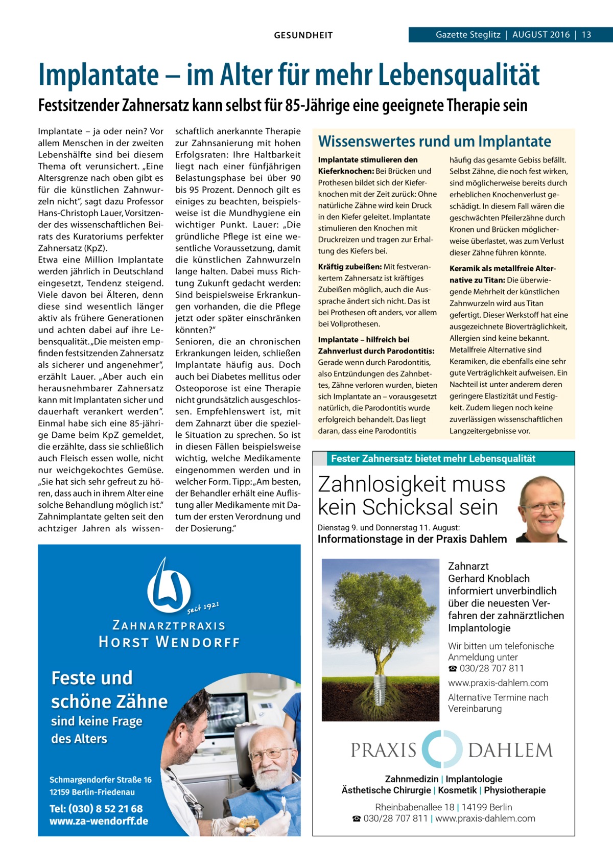 Gazette Steglitz  |  August 2016  |  13  GESUNDHEIT  Implantate – im Alter für mehr Lebensqualität Festsitzender Zahnersatz kann selbst für 85-Jährige eine geeignete Therapie sein Implantate – ja oder nein? Vor allem Menschen in der zweiten Lebenshälfte sind bei diesem Thema oft verunsichert. „Eine Altersgrenze nach oben gibt es für die künstlichen Zahnwurzeln nicht“, sagt dazu Professor Hans-Christoph Lauer, Vorsitzender des wissenschaftlichen Beirats des Kuratoriums perfekter Zahnersatz (KpZ). Etwa eine Million Implantate werden jährlich in Deutschland eingesetzt, Tendenz steigend. Viele davon bei Älteren, denn diese sind wesentlich länger aktiv als frühere Generationen und achten dabei auf ihre Lebensqualität. „Die meisten empfinden festsitzenden Zahnersatz als sicherer und angenehmer“, erzählt Lauer. „Aber auch ein herausnehmbarer Zahnersatz kann mit Implantaten sicher und dauerhaft verankert werden“. Einmal habe sich eine 85-jährige Dame beim KpZ gemeldet, die erzählte, dass sie schließlich auch Fleisch essen wolle, nicht nur weichgekochtes Gemüse. „Sie hat sich sehr gefreut zu hören, dass auch in ihrem Alter eine solche Behandlung möglich ist.“ Zahnimplantate gelten seit den achtziger Jahren als wissen schaftlich anerkannte Therapie zur Zahnsanierung mit hohen Erfolgsraten: Ihre Haltbarkeit liegt nach einer fünfjährigen Belastungsphase bei über 90 bis 95 Prozent. Dennoch gilt es einiges zu beachten, beispielsweise ist die Mundhygiene ein wichtiger Punkt. Lauer: „Die gründliche Pflege ist eine wesentliche Voraussetzung, damit die künstlichen Zahnwurzeln lange halten. Dabei muss Richtung Zukunft gedacht werden: Sind beispielsweise Erkrankungen vorhanden, die die Pflege jetzt oder später einschränken könnten?“ Senioren, die an chronischen Erkrankungen leiden, schließen Implantate häufig aus. Doch auch bei Diabetes mellitus oder Osteoporose ist eine Therapie nicht grundsätzlich ausgeschlossen. Empfehlenswert ist, mit dem Zahnarzt über die spezielle Situation zu sprechen. So ist in diesen Fällen beispielsweise wichtig, welche Medikamente eingenommen werden und in welcher Form. Tipp: „Am besten, der Behandler erhält eine Auflistung aller Medikamente mit Datum der ersten Verordnung und der Dosierung.“  Wissenswertes rund um Implantate Implantate stimulieren den Kieferknochen: Bei Brücken und Prothesen bildet sich der Kieferknochen mit der Zeit zurück: Ohne natürliche Zähne wird kein Druck in den Kiefer geleitet. Implantate stimulieren den Knochen mit Druckreizen und tragen zur Erhaltung des Kiefers bei.  häufig das gesamte Gebiss befällt. Selbst Zähne, die noch fest wirken, sind möglicherweise bereits durch erheblichen Knochenverlust geschädigt. In diesem Fall wären die geschwächten Pfeilerzähne durch Kronen und Brücken möglicherweise überlastet, was zum Verlust dieser Zähne führen könnte.  Kräftig zubeißen: Mit festverankertem Zahnersatz ist kräftiges Zubeißen möglich, auch die Aussprache ändert sich nicht. Das ist bei Prothesen oft anders, vor allem bei Vollprothesen.  Keramik als metallfreie Alternative zu Titan: Die überwiegende Mehrheit der künstlichen Zahnwurzeln wird aus Titan gefertigt. Dieser Werkstoff hat eine ausgezeichnete Bioverträglichkeit, Allergien sind keine bekannt. Metallfreie Alternative sind Keramiken, die ebenfalls eine sehr gute Verträglichkeit aufweisen. Ein Nachteil ist unter anderem deren geringere Elastizität und Festigkeit. Zudem liegen noch keine zuverlässigen wissenschaftlichen Langzeitergebnisse vor.  Implantate – hilfreich bei Zahnverlust durch Parodontitis: Gerade wenn durch Parodontitis, also Entzündungen des Zahnbettes, Zähne verloren wurden, bieten sich Implantate an – vorausgesetzt natürlich, die Parodontitis wurde erfolgreich behandelt. Das liegt daran, dass eine Parodontitis  Fester Zahnersatz bietet mehr Lebensqualität  Zahnlosigkeit muss kein Schicksal sein Dienstag 9. und Donnerstag 11. August:  Informationstage in der Praxis Dahlem Zahnarzt Gerhard Knoblach informiert unverbindlich über die neuesten Verfahren der zahnärztlichen Implantologie Wir bitten um telefonische Anmeldung unter ☎ 030/28 707 811 www.praxis-dahlem.com Alternative Termine nach Vereinbarung  PRAXIS  DAHLEM  Zahnmedizin | Implantologie Implantologie ÄsthetischeZahnmedizin Chirurgie | Kosmetik | Physiotherapie  Ästhetische Chirurgie Kosmetik Physiotherapie Rheinbabenallee 18 | 14199 Berlin ☎ 030/28 707 811 | www.praxis-dahlem.com