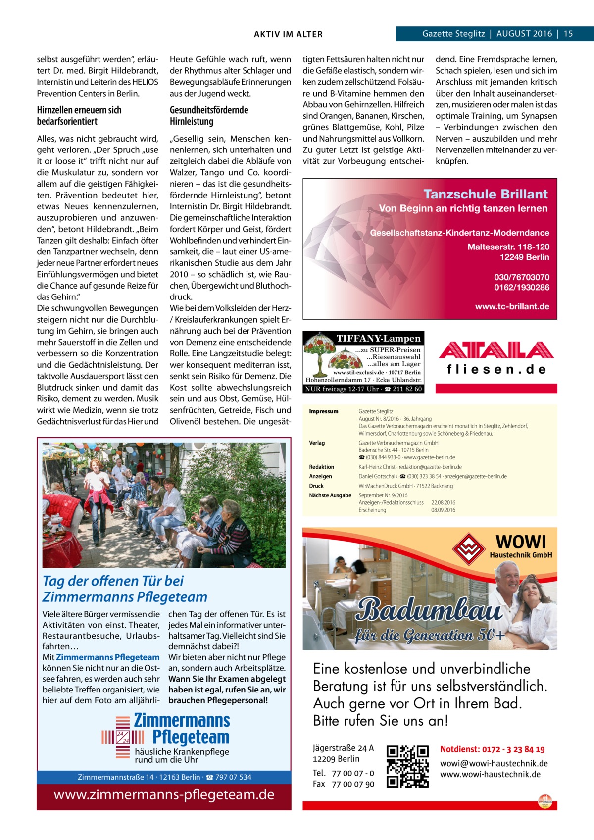 Gazette Steglitz  |  August 2016  |  15  AKTIV IM ALTER selbst ausgeführt werden“, erläutert Dr. med. Birgit Hildebrandt, Internistin und Leiterin des HELIOS Prevention Centers in Berlin.  Heute Gefühle wach ruft, wenn der Rhythmus alter Schlager und Bewegungsabläufe Erinnerungen aus der Jugend weckt.  Hirnzellen erneuern sich bedarfsorientiert  Gesundheitsfördernde Hirnleistung  Alles, was nicht gebraucht wird, geht verloren. „Der Spruch „use it or loose it“ trifft nicht nur auf die Muskulatur zu, sondern vor allem auf die geistigen Fähigkeiten. Prävention bedeutet hier, etwas Neues kennenzulernen, auszuprobieren und anzuwenden“, betont Hildebrandt. „Beim Tanzen gilt deshalb: Einfach öfter den Tanzpartner wechseln, denn jeder neue Partner erfordert neues Einfühlungsvermögen und bietet die Chance auf gesunde Reize für das Gehirn.“ Die schwungvollen Bewegungen steigern nicht nur die Durchblutung im Gehirn, sie bringen auch mehr Sauerstoff in die Zellen und verbessern so die Konzentration und die Gedächtnisleistung. Der taktvolle Ausdauersport lässt den Blutdruck sinken und damit das Risiko, dement zu werden. Musik wirkt wie Medizin, wenn sie trotz Gedächtnisverlust für das Hier und  „Gesellig sein, Menschen kennenlernen, sich unterhalten und zeitgleich dabei die Abläufe von Walzer, Tango und Co. koordinieren – das ist die gesundheitsfördernde Hirnleistung“, betont Internistin Dr. Birgit Hildebrandt. Die gemeinschaftliche Interaktion fordert Körper und Geist, fördert Wohlbefinden und verhindert Einsamkeit, die – laut einer US-amerikanischen Studie aus dem Jahr 2010 – so schädlich ist, wie Rauchen, Übergewicht und Bluthochdruck. Wie bei dem Volksleiden der Herz/ Kreislauferkrankungen spielt Ernährung auch bei der Prävention von Demenz eine entscheidende Rolle. Eine Langzeitstudie belegt: wer konsequent mediterran isst, senkt sein Risiko für Demenz. Die Kost sollte abwechslungsreich sein und aus Obst, Gemüse, Hülsenfrüchten, Getreide, Fisch und Olivenöl bestehen. Die ungesät tigten Fettsäuren halten nicht nur die Gefäße elastisch, sondern wirken zudem zellschützend. Folsäure und B-Vitamine hemmen den Abbau von Gehirnzellen. Hilfreich sind Orangen, Bananen, Kirschen, grünes Blattgemüse, Kohl, Pilze und Nahrungsmittel aus Vollkorn. Zu guter Letzt ist geistige Aktivität zur Vorbeugung entschei dend. Eine Fremdsprache lernen, Schach spielen, lesen und sich im Anschluss mit jemanden kritisch über den Inhalt auseinandersetzen, musizieren oder malen ist das optimale Training, um Synapsen – Verbindungen zwischen den Nerven – auszubilden und mehr Nervenzellen miteinander zu verknüpfen.  Tanzschule Brillant Von Beginn an richtig tanzen lernen Gesellschaftstanz-Kindertanz-Moderndance Malteserstr. 118-120 12249 Berlin 030/76703070 0162/1930286 www.tc-brillant.de  TIFFANY-Lampen ...zu SUPER-Preisen ...Riesenauswahl ...alles am Lager www.stil-exclusiv.de · 10717 Berlin  Hohenzollerndamm 17 · Ecke Uhlandstr.  NUR freitags 12-17 Uhr · ☎ 211 82 60 Impressum	  Gazette Steglitz August Nr. 8/2016 ·  36. Jahrgang Das Gazette Verbrauchermagazin erscheint monatlich in Steglitz, Zehlendorf, Wilmersdorf, Charlottenburg sowie Schöneberg & Friedenau.  Verlag	  Gazette Verbrauchermagazin GmbH Badensche Str. 44 · 10715 Berlin ☎ (030) 844 933-0 · www.gazette-berlin.de  Redaktion	  Karl-Heinz Christ · redaktion@gazette-berlin.de  Anzeigen	  Daniel Gottschalk ·☎ (030) 323 38 54 · anzeigen@gazette-berlin.de  Druck	  WirMachenDruck GmbH · 71522 Backnang  Nächste Ausgabe	  September Nr. 9/2016 Anzeigen-/Redaktionsschluss	22.08.2016 Erscheinung	08.09.2016  Tag der offenen Tür bei Zimmermanns Pflegeteam Viele ältere Bürger vermissen die Aktivitäten von einst. Theater, Restaurantbesuche, Urlaubsfahrten… Mit Zimmermanns Pflegeteam können Sie nicht nur an die Ostsee fahren, es werden auch sehr beliebte Treffen organisiert, wie hier auf dem Foto am alljährli chen Tag der offenen Tür. Es ist jedes Mal ein informativer unterhaltsamer Tag. Vielleicht sind Sie demnächst dabei?! Wir bieten aber nicht nur Pflege an, sondern auch Arbeitsplätze. Wann Sie Ihr Examen abgelegt haben ist egal, rufen Sie an, wir brauchen Pflegepersonal!  24 24  häusliche Krankenpflege rund um die Uhr  Eine kostenlose und unverbindliche Beratung ist für uns selbstverständlich. Auch gerne vor Ort in Ihrem Bad. Zimmermannstraße Bitte rufen14 Sie· 12163 uns an!Berlin  Tel. 030 / 797 07 534 www.zimmermanns-pflegeteam.de  Zimmermannstraße 14 · 12163 Berlin · ☎ 797 07 534  www.zimmermanns-pflegeteam.de