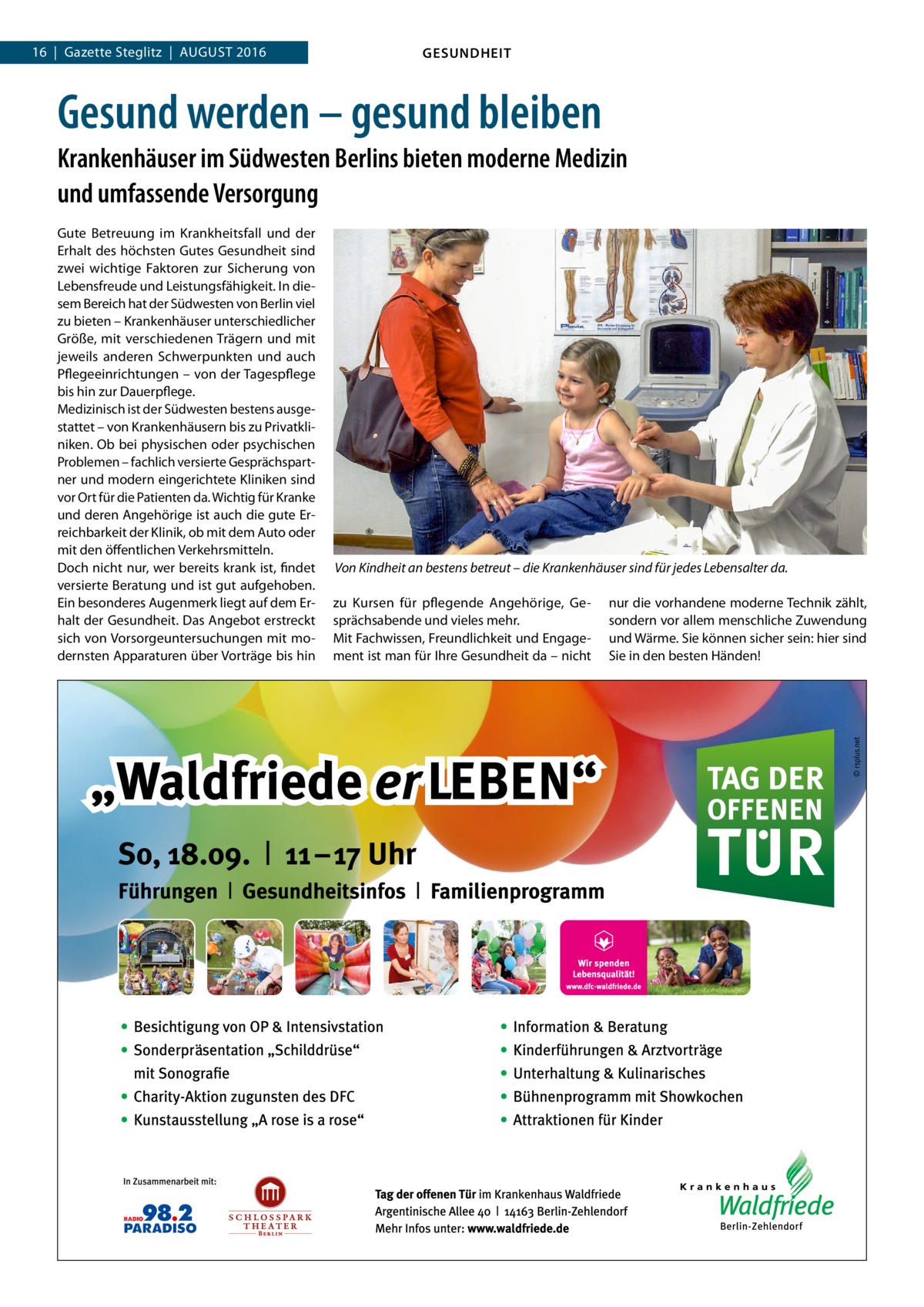 16  |  Gazette Steglitz  |  August 2016  GESUNDHEIT  Gesund werden – gesund bleiben Krankenhäuser im Südwesten Berlins bieten moderne Medizin und umfassende Versorgung Gute Betreuung im Krankheitsfall und der Erhalt des höchsten Gutes Gesundheit sind zwei wichtige Faktoren zur Sicherung von Lebensfreude und Leistungsfähigkeit. In diesem Bereich hat der Südwesten von Berlin viel zu bieten – Krankenhäuser unterschiedlicher Größe, mit verschiedenen Trägern und mit jeweils anderen Schwerpunkten und auch Pflegeeinrichtungen – von der Tagespflege bis hin zur Dauerpflege. Medizinisch ist der Südwesten bestens ausgestattet – von Krankenhäusern bis zu Privatkliniken. Ob bei physischen oder psychischen Problemen – fachlich versierte Gesprächspartner und modern eingerichtete Kliniken sind vor Ort für die Patienten da. Wichtig für Kranke und deren Angehörige ist auch die gute Erreichbarkeit der Klinik, ob mit dem Auto oder mit den öffentlichen Verkehrsmitteln. Doch nicht nur, wer bereits krank ist, findet versierte Beratung und ist gut aufgehoben. Ein besonderes Augenmerk liegt auf dem Erhalt der Gesundheit. Das Angebot erstreckt sich von Vorsorgeuntersuchungen mit modernsten Apparaturen über Vorträge bis hin  Von Kindheit an bestens betreut – die Krankenhäuser sind für jedes Lebensalter da. zu Kursen für pflegende Angehörige, Gesprächsabende und vieles mehr. Mit Fachwissen, Freundlichkeit und Engagement ist man für Ihre Gesundheit da – nicht  nur die vorhandene moderne Technik zählt, sondern vor allem menschliche Zuwendung und Wärme. Sie können sicher sein: hier sind Sie in den besten Händen!